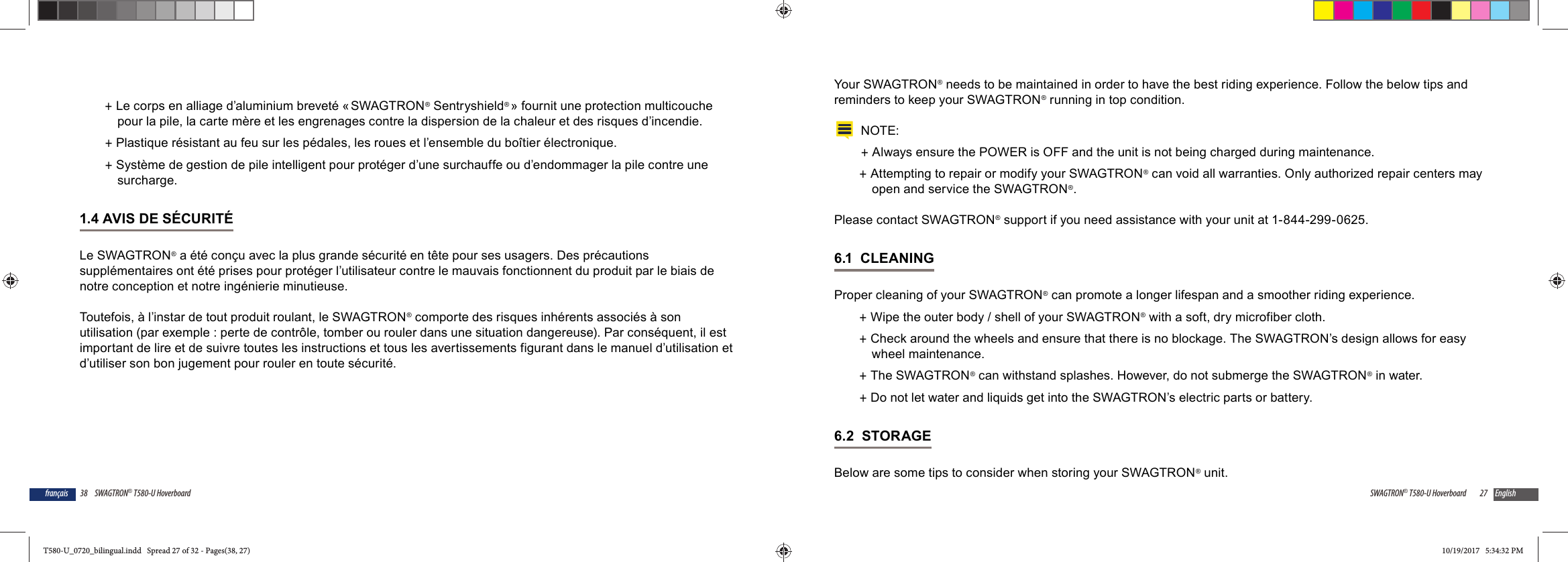38 SWAGTRON&reg; T580-U Hoverboardfran&ccedil;ais +Le corps en alliage d&rsquo;aluminium brevet&eacute; &laquo; SWAGTRON&reg; Sentryshield&reg; &raquo; fournit une protection multicouche pour la pile, la carte m&egrave;re et les engrenages contre la dispersion de la chaleur et des risques d&rsquo;incendie. +Plastique r&eacute;sistant au feu sur les p&eacute;dales, les roues et l&rsquo;ensemble du bo&icirc;tier &eacute;lectronique. +Syst&egrave;me de gestion de pile intelligent pour prot&eacute;ger d&rsquo;une surchauffe ou d&rsquo;endommager la pile contre une surcharge.1.4 AVIS DE S&Eacute;CURIT&Eacute;Le SWAGTRON&reg; a &eacute;t&eacute; con&ccedil;u avec la plus grande s&eacute;curit&eacute; en t&ecirc;te pour ses usagers. Des pr&eacute;cautions suppl&eacute;mentaires ont &eacute;t&eacute; prises pour prot&eacute;ger l&rsquo;utilisateur contre le mauvais fonctionnent du produit par le biais de notre conception et notre ing&eacute;nierie minutieuse. Toutefois, &agrave; l&rsquo;instar de tout produit roulant, le SWAGTRON&reg; comporte des risques inh&eacute;rents associ&eacute;s &agrave; son utilisation (par exemple : perte de contr&ocirc;le, tomber ou rouler dans une situation dangereuse). Par cons&eacute;quent, il est important de lire et de suivre toutes les instructions et tous les avertissements figurant dans le manuel d&rsquo;utilisation et d&rsquo;utiliser son bon jugement pour rouler en toute s&eacute;curit&eacute;.27SWAGTRON&reg; T580-U Hoverboard EnglishYour SWAGTRON &reg; needs to be maintained in order to have the best riding experience. Follow the below tips and reminders to keep your SWAGTRON&reg; running in top condition. NOTE: +Always ensure the POWER is OFF and the unit is not being charged during maintenance. +Attempting to repair or modify your SWAGTRON&reg; can void all warranties. Only authorized repair centers may open and service the SWAGTRON&reg;. Please contact SWAGTRON&reg; support if you need assistance with your unit at 1-844-299-0625.6.1  CLEANINGProper cleaning of your SWAGTRON&reg; can promote a longer lifespan and a smoother riding experience. +Wipe the outer body / shell of your SWAGTRON&reg; with a soft, dry microfiber cloth.  +Check around the wheels and ensure that there is no blockage. The SWAGTRON&rsquo;s design allows for easy wheel maintenance. +The SWAGTRON&reg; can withstand splashes. However, do not submerge the SWAGTRON&reg; in water. +Do not let water and liquids get into the SWAGTRON&rsquo;s electric parts or battery. 6.2  STORAGEBelow are some tips to consider when storing your SWAGTRON&reg; unit.T580-U_0720_bilingual.indd   Spread 27 of 32 - Pages(38, 27)T580-U_0720_bilingual.indd   Spread 27 of 32 - Pages(38, 27) 10/19/2017   5:34:32 PM10/19/2017   5:34:32 PM