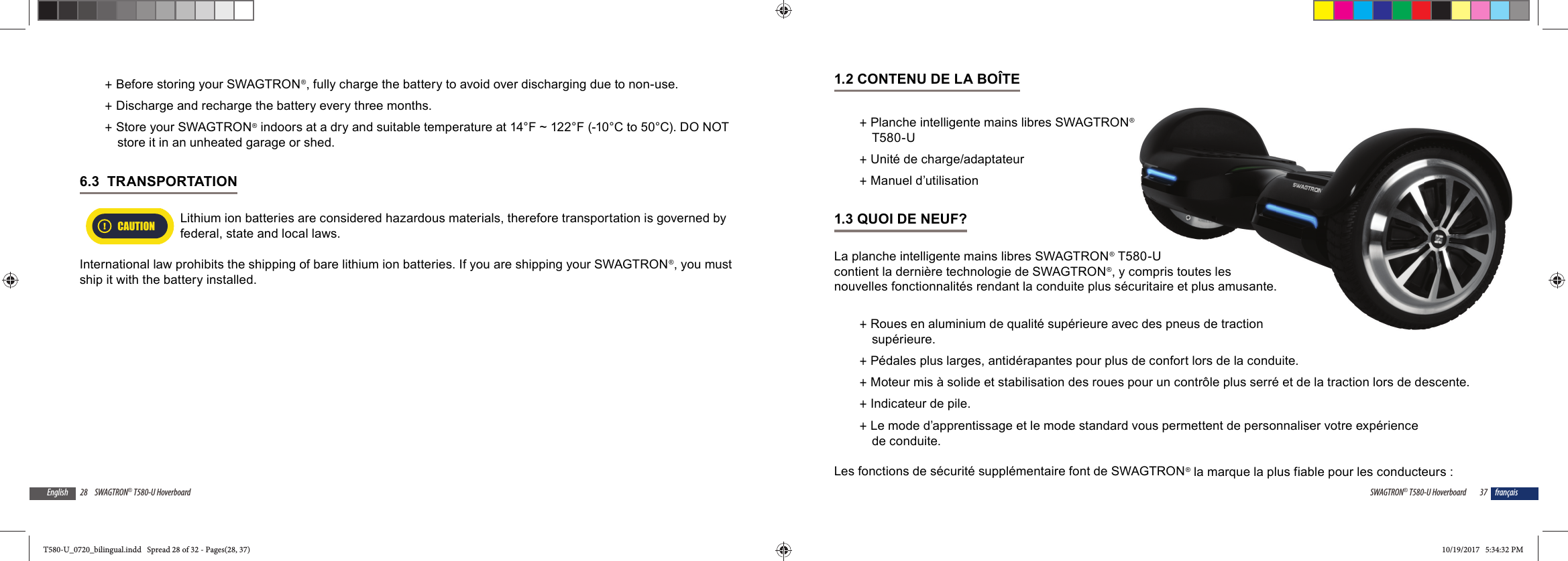 28 SWAGTRON&reg; T580-U HoverboardEnglish +Before storing your SWAGTRON&reg;, fully charge the battery to avoid over discharging due to non-use.   +Discharge and recharge the battery every three months. +Store your SWAGTRON&reg; indoors at a dry and suitable temperature at 14&deg;F ~ 122&deg;F (-10&deg;C to 50&deg;C). DO NOT store it in an unheated garage or shed.6.3  TRANSPORTATION CAUTIONLithium ion batteries are considered hazardous materials, therefore transportation is governed by federal, state and local laws.International law prohibits the shipping of bare lithium ion batteries. If you are shipping your SWAGTRON&reg;, you must ship it with the battery installed.37SWAGTRON&reg; T580-U Hoverboard fran&ccedil;ais1.2 CONTENU DE LA BO&Icirc;TE +Planche intelligente mains libres SWAGTRON&reg; T580-U  +Unit&eacute; de charge/adaptateur +Manuel d&rsquo;utilisation1.3 QUOI DE NEUF?La planche intelligente mains libres SWAGTRON&reg; T580-U contient la derni&egrave;re technologie de SWAGTRON&reg;, y compris toutes les nouvelles fonctionnalit&eacute;s rendant la conduite plus s&eacute;curitaire et plus amusante. +Roues en aluminium de qualit&eacute; sup&eacute;rieure avec des pneus de traction sup&eacute;rieure. +P&eacute;dales plus larges, antid&eacute;rapantes pour plus de confort lors de la conduite. +Moteur mis &agrave; solide et stabilisation des roues pour un contr&ocirc;le plus serr&eacute; et de la traction lors de descente. +Indicateur de pile. +Le mode d&rsquo;apprentissage et le mode standard vous permettent de personnaliser votre exp&eacute;rience de conduite.Les fonctions de s&eacute;curit&eacute; suppl&eacute;mentaire font de SWAGTRON&reg; la marque la plus fiable pour les conducteurs :&reg;580-U compris toutes lescuritaire et plus amusante.ec des pneus de traction T580-U_0720_bilingual.indd   Spread 28 of 32 - Pages(28, 37)T580-U_0720_bilingual.indd   Spread 28 of 32 - Pages(28, 37) 10/19/2017   5:34:32 PM10/19/2017   5:34:32 PM