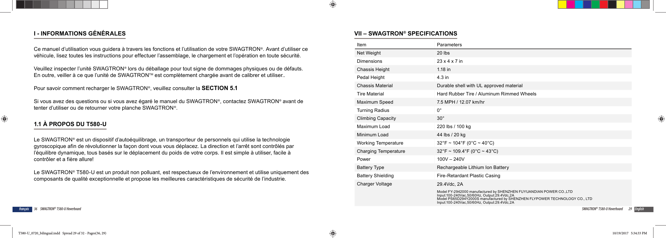36 SWAGTRON&reg; T580-U Hoverboardfran&ccedil;aisI - INFORMATIONS G&Eacute;N&Eacute;RALESCe manuel d&rsquo;utilisation vous guidera &agrave; travers les fonctions et l&rsquo;utilisation de votre SWAGTRON&reg;. Avant d&rsquo;utiliser ce v&eacute;hicule, lisez toutes les instructions pour effectuer l&rsquo;assemblage, le chargement et l&rsquo;op&eacute;ration en toute s&eacute;curit&eacute;.Veuillez inspecter l&rsquo;unit&eacute; SWAGTRON&reg; lors du d&eacute;ballage pour tout signe de dommages physiques ou de d&eacute;fauts. En outre, veiller &agrave; ce que l&rsquo;unit&eacute; de SWAGTRONTM est compl&egrave;tement charg&eacute;e avant de calibrer et utiliser.. Pour savoir comment recharger le SWAGTRON&reg;, veuillez consulter la SECTION 5.1Si vous avez des questions ou si vous avez &eacute;gar&eacute; le manuel du SWAGTRON&reg;, contactez SWAGTRON&reg; avant de tenter d&rsquo;utiliser ou de retourner votre planche SWAGTRON&reg;.1.1 &Agrave; PROPOS DU T580-U Le SWAGTRON&reg; est un dispositif d&rsquo;auto&eacute;quilibrage, un transporteur de personnels qui utilise la technologie gyroscopique afin de r&eacute;volutionner la fa&ccedil;on dont vous vous d&eacute;placez. La direction et l&rsquo;arr&ecirc;t sont contr&ocirc;l&eacute;s par l&rsquo;&eacute;quilibre dynamique, tous bas&eacute;s sur le d&eacute;placement du poids de votre corps. Il est simple &agrave; utiliser, facile &agrave; contr&ocirc;ler et a fi&egrave;re allure!Le SWAGTRON&reg; T580-U est un produit non polluant, est respectueux de l&rsquo;environnement et utilise uniquement des composants de qualit&eacute; exceptionnelle et propose les meilleures caract&eacute;ristiques de s&eacute;curit&eacute; de l&rsquo;industrie.29SWAGTRON&reg; T580-U Hoverboard EnglishVII &ndash; SWAGTRON&reg; SPECIFICATIONSItem ParametersNet Weight 20 lbsDimensions 23 x 4 x 7 inChassis Height 1.18 inPedal Height 4.3 inChassis Material Durable shell with UL approved materialTire Material Hard Rubber Tire / Aluminum Rimmed WheelsMaximum Speed 7.5 MPH / 12.07 km/hrTurning Radius 0&deg;Climbing Capacity 30&deg;Maximum Load 220 lbs / 100 kgMinimum Load 44 lbs / 20 kgWorking Temperature 32&deg;F ~ 104&deg;F (0&deg;C ~ 40&deg;C)Charging Temperature 32&deg;F ~ 109.4&deg;F (0&deg;C ~ 43&deg;C)Power 100V &ndash; 240VBattery Type Rechargeable Lithium Ion BatteryBattery Shielding Fire-Retardant Plastic CasingCharger Voltage 29.4Vdc, 2AModel FY-2942000 manufactured by SHENZHEN FUYUANDIAN POWER CO.,LTDInput:100-240Vac,50/60Hz, Output:29.4Vdc,2AModel PS65D294Y2000S manufactured by SHENZHEN FLYPOWER TECHNOLOGY CO., LTDInput:100-240Vac,50/60Hz, Output:29.4Vdc,2AT580-U_0720_bilingual.indd   Spread 29 of 32 - Pages(36, 29)T580-U_0720_bilingual.indd   Spread 29 of 32 - Pages(36, 29) 10/19/2017   5:34:33 PM10/19/2017   5:34:33 PM