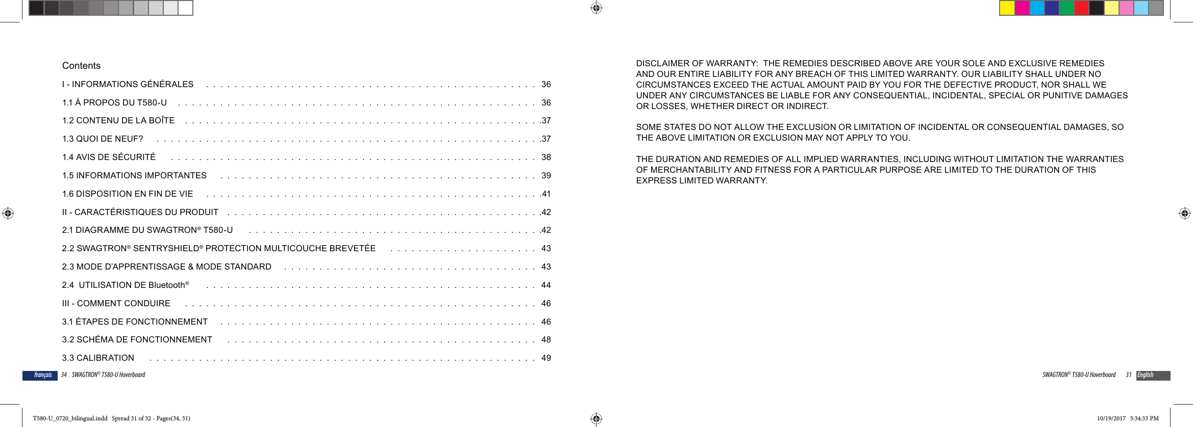 34 SWAGTRON&reg; T580-U Hoverboardfran&ccedil;aisContentsI - INFORMATIONS G&Eacute;N&Eacute;RALES    .  .  .  .  .  .  .  .  .  .  .  .  .  .  .  .  .  .  .  .  .  .  .  .  .  .  .  .  .  .  .  .  .  .  .  .  .  .  .  .  .  .  .  .  .  .  .   361.1 &Agrave; PROPOS DU T580-U   .  .  .  .  .  .  .  .  .  .  .  .  .  .  .  .  .  .  .  .  .  .  .  .  .  .  .  .  .  .  .  .  .  .  .  .  .  .  .  .  .  .  .  .  .  .  .  .  .  .  .   361.2 CONTENU DE LA BO&Icirc;TE  .  .  .  .  .  .  .  .  .  .  .  .  .  .  .  .  .  .  .  .  .  .  .  .  .  .  .  .  .  .  .  .  .  .  .  .  .  .  .  .  .  .  .  .  .  .  .  .  .  .  .371.3 QUOI DE NEUF?    .  .  .  .  .  .  .  .  .  .  .  .  .  .  .  .  .  .  .  .  .  .  .  .  .  .  .  .  .  .  .  .  .  .  .  .  .  .  .  .  .  .  .  .  .  .  .  .  .  .  .  .  .  .  .371.4 AVIS DE S&Eacute;CURIT&Eacute;    .  .  .  .  .  .  .  .  .  .  .  .  .  .  .  .  .  .  .  .  .  .  .  .  .  .  .  .  .  .  .  .  .  .  .  .  .  .  .  .  .  .  .  .  .  .  .  .  .  .  .  .   381.5 INFORMATIONS IMPORTANTES    .  .  .  .  .  .  .  .  .  .  .  .  .  .  .  .  .  .  .  .  .  .  .  .  .  .  .  .  .  .  .  .  .  .  .  .  .  .  .  .  .  .  .  .  .   391.6 DISPOSITION EN FIN DE VIE    .  .  .  .  .  .  .  .  .  .  .  .  .  .  .  .  .  .  .  .  .  .  .  .  .  .  .  .  .  .  .  .  .  .  .  .  .  .  .  .  .  .  .  .  .  .  .  .41II - CARACT&Eacute;RISTIQUES DU PRODUIT  .  .  .  .  .  .  .  .  .  .  .  .  .  .  .  .  .  .  .  .  .  .  .  .  .  .  .  .  .  .  .  .  .  .  .  .  .  .  .  .  .  .  .  .  .422.1 DIAGRAMME DU SWAGTRON&reg; T580-U     .  .  .  .  .  .  .  .  .  .  .  .  .  .  .  .  .  .  .  .  .  .  .  .  .  .  .  .  .  .  .  .  .  .  .  .  .  .  .  .  .  .422.2 SWAGTRON&reg; SENTRYSHIELD&reg; PROTECTION MULTICOUCHE BREVET&Eacute;E    .  .  .  .  .  .  .  .  .  .  .  .  .  .  .  .  .  .  .  .  .   432.3 MODE D&rsquo;APPRENTISSAGE &amp; MODE STANDARD    .  .  .  .  .  .  .  .  .  .  .  .  .  .  .  .  .  .  .  .  .  .  .  .  .  .  .  .  .  .  .  .  .  .  .  .   432.4  UTILISATION DE Bluetooth&reg;     .  .  .  .  .  .  .  .  .  .  .  .  .  .  .  .  .  .  .  .  .  .  .  .  .  .  .  .  .  .  .  .  .  .  .  .  .  .  .  .  .  .  .  .  .  .  .   44III - COMMENT CONDUIRE    .  .  .  .  .  .  .  .  .  .  .  .  .  .  .  .  .  .  .  .  .  .  .  .  .  .  .  .  .  .  .  .  .  .  .  .  .  .  .  .  .  .  .  .  .  .  .  .  .  .   463.1 &Eacute;TAPES DE FONCTIONNEMENT    .  .  .  .  .  .  .  .  .  .  .  .  .  .  .  .  .  .  .  .  .  .  .  .  .  .  .  .  .  .  .  .  .  .  .  .  .  .  .  .  .  .  .  .  .   463.2 SCH&Eacute;MA DE FONCTIONNEMENT    .  .  .  .  .  .  .  .  .  .  .  .  .  .  .  .  .  .  .  .  .  .  .  .  .  .  .  .  .  .  .  .  .  .  .  .  .  .  .  .  .  .  .  .   483.3 CALIBRATION    .  .  .  .  .  .  .  .  .  .  .  .  .  .  .  .  .  .  .  .  .  .  .  .  .  .  .  .  .  .  .  .  .  .  .  .  .  .  .  .  .  .  .  .  .  .  .  .  .  .  .  .  .  .  .   4931SWAGTRON&reg; T580-U Hoverboard EnglishDISCLAIMER OF WARRANTY:  THE REMEDIES DESCRIBED ABOVE ARE YOUR SOLE AND EXCLUSIVE REMEDIES AND OUR ENTIRE LIABILITY FOR ANY BREACH OF THIS LIMITED WARRANTY. OUR LIABILITY SHALL UNDER NO CIRCUMSTANCES EXCEED THE ACTUAL AMOUNT PAID BY YOU FOR THE DEFECTIVE PRODUCT, NOR SHALL WE UNDER ANY CIRCUMSTANCES BE LIABLE FOR ANY CONSEQUENTIAL, INCIDENTAL, SPECIAL OR PUNITIVE DAMAGES OR LOSSES, WHETHER DIRECT OR INDIRECT.SOME STATES DO NOT ALLOW THE EXCLUSION OR LIMITATION OF INCIDENTAL OR CONSEQUENTIAL DAMAGES, SO THE ABOVE LIMITATION OR EXCLUSION MAY NOT APPLY TO YOU. THE DURATION AND REMEDIES OF ALL IMPLIED WARRANTIES, INCLUDING WITHOUT LIMITATION THE WARRANTIES OF MERCHANTABILITY AND FITNESS FOR A PARTICULAR PURPOSE ARE LIMITED TO THE DURATION OF THIS EXPRESS LIMITED WARRANTY.T580-U_0720_bilingual.indd   Spread 31 of 32 - Pages(34, 31)T580-U_0720_bilingual.indd   Spread 31 of 32 - Pages(34, 31) 10/19/2017   5:34:33 PM10/19/2017   5:34:33 PM