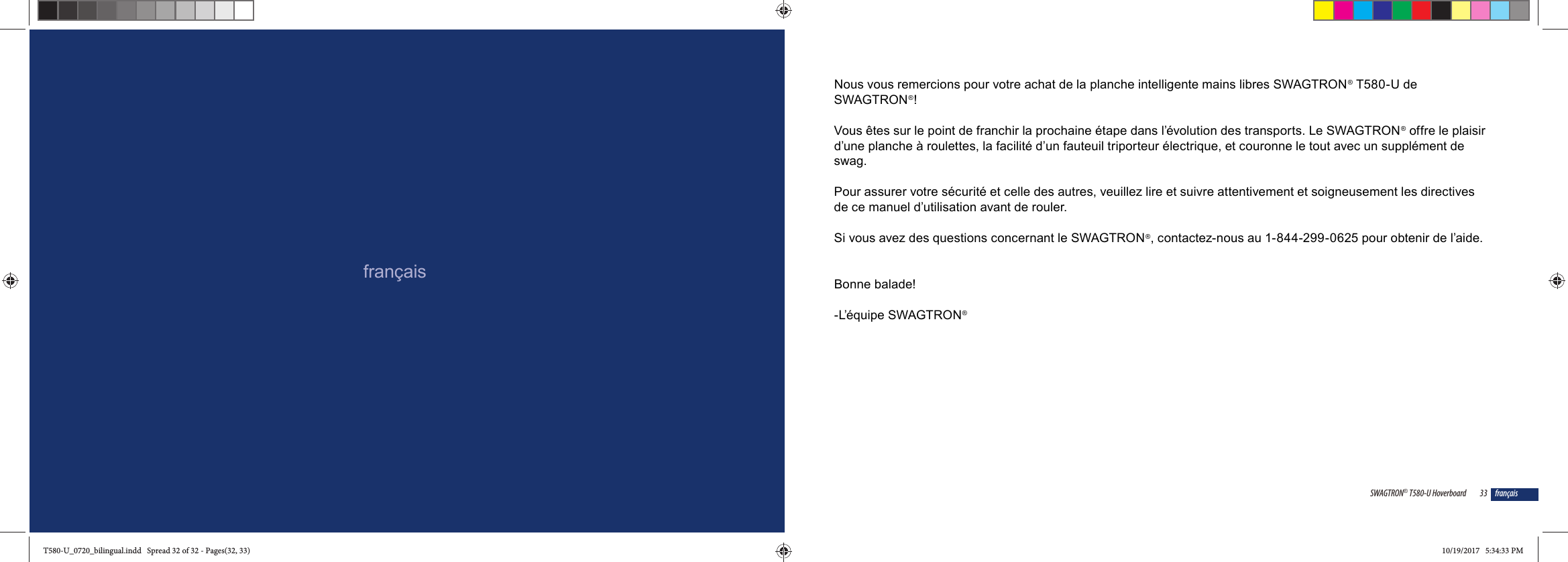 fran&ccedil;ais33SWAGTRON&reg; T580-U Hoverboard fran&ccedil;aisNous vous remercions pour votre achat de la planche intelligente mains libres SWAGTRON&reg; T580-U de SWAGTRON&reg;! Vous &ecirc;tes sur le point de franchir la prochaine &eacute;tape dans l&rsquo;&eacute;volution des transports. Le SWAGTRON&reg; offre le plaisir d&rsquo;une planche &agrave; roulettes, la facilit&eacute; d&rsquo;un fauteuil triporteur &eacute;lectrique, et couronne le tout avec un suppl&eacute;ment de swag.Pour assurer votre s&eacute;curit&eacute; et celle des autres, veuillez lire et suivre attentivement et soigneusement les directives de ce manuel d&rsquo;utilisation avant de rouler. Si vous avez des questions concernant le SWAGTRON&reg;, contactez-nous au 1-844-299-0625 pour obtenir de l&rsquo;aide. Bonne balade!-L&rsquo;&eacute;quipe SWAGTRON&reg;T580-U_0720_bilingual.indd   Spread 32 of 32 - Pages(32, 33)T580-U_0720_bilingual.indd   Spread 32 of 32 - Pages(32, 33) 10/19/2017   5:34:33 PM10/19/2017   5:34:33 PM
