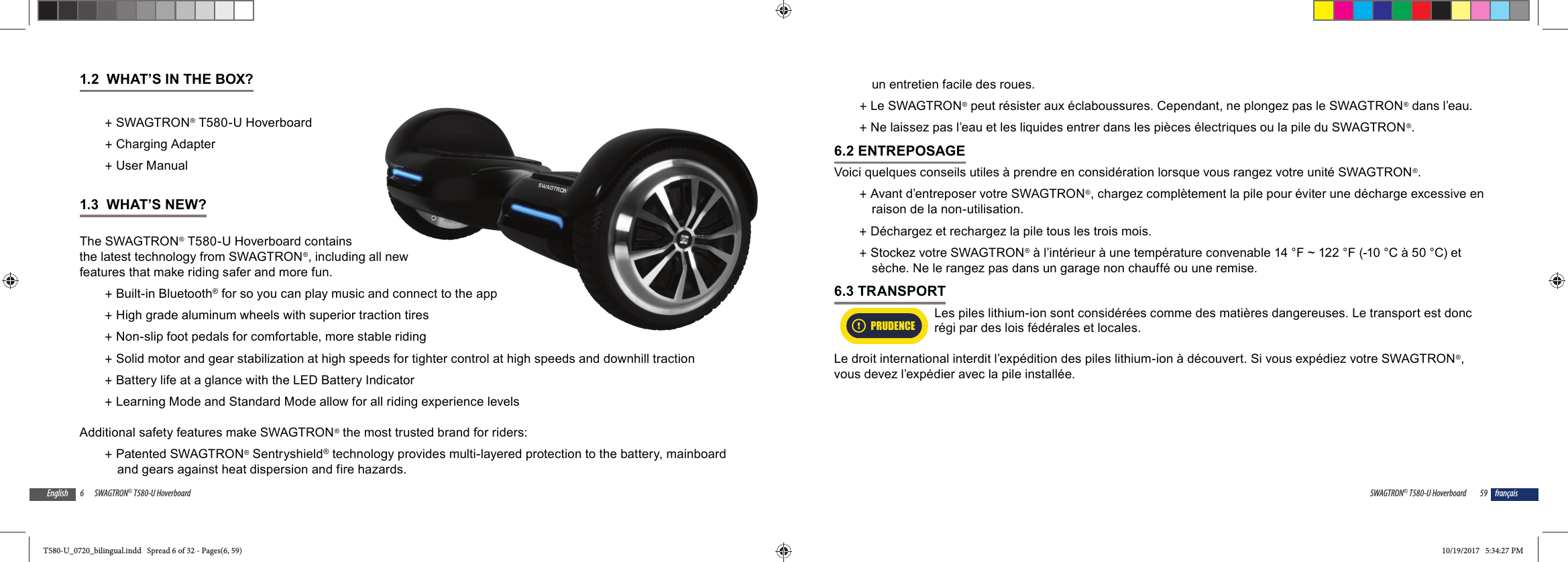 6 SWAGTRON&reg; T580-U HoverboardEnglish1.2  WHAT&rsquo;S IN THE BOX? +SWAGTRON&reg; T580-U Hoverboard +Charging Adapter +User Manual1.3  WHAT&rsquo;S NEW?The SWAGTRON&reg; T580-U Hoverboard contains the latest technology from SWAGTRON&reg;, including all new features that make riding safer and more fun. +Built-in Bluetooth&reg; for so you can play music and connect to the app +High grade aluminum wheels with superior traction tires +Non-slip foot pedals for comfortable, more stable riding +Solid motor and gear stabilization at high speeds for tighter control at high speeds and downhill traction +Battery life at a glance with the LED Battery Indicator +Learning Mode and Standard Mode allow for all riding experience levelsAdditional safety features make SWAGTRON&reg; the most trusted brand for riders: +Patented SWAGTRON&reg; Sentryshield&reg; technology provides multi-layered protection to the battery, mainboard and gears against heat dispersion and fire hazards.all new and connect to the appction tiresble riding59SWAGTRON&reg; T580-U Hoverboard fran&ccedil;aisun entretien facile des roues. +Le SWAGTRON&reg; peut r&eacute;sister aux &eacute;claboussures. Cependant, ne plongez pas le SWAGTRON&reg; dans l&rsquo;eau. +Ne laissez pas l&rsquo;eau et les liquides entrer dans les pi&egrave;ces &eacute;lectriques ou la pile du SWAGTRON&reg;.6.2 ENTREPOSAGEVoici quelques conseils utiles &agrave; prendre en consid&eacute;ration lorsque vous rangez votre unit&eacute; SWAGTRON&reg;. +Avant d&rsquo;entreposer votre SWAGTRON&reg;, chargez compl&egrave;tement la pile pour &eacute;viter une d&eacute;charge excessive en raison de la non-utilisation.   +D&eacute;chargez et rechargez la pile tous les trois mois. +Stockez votre SWAGTRON&reg; &agrave; l&rsquo;int&eacute;rieur &agrave; une temp&eacute;rature convenable 14 &deg;F ~ 122 &deg;F (-10 &deg;C &agrave; 50 &deg;C) et s&egrave;che. Ne le rangez pas dans un garage non chauff&eacute; ou une remise.6.3 TRANSPORT Les piles lithium-ion sont consid&eacute;r&eacute;es comme des mati&egrave;res dangereuses. Le transport est donc r&eacute;gi par des lois f&eacute;d&eacute;rales et locales.Le droit international interdit l&rsquo;exp&eacute;dition des piles lithium-ion &agrave; d&eacute;couvert. Si vous exp&eacute;diez votre SWAGTRON&reg;, vous devez l&rsquo;exp&eacute;dier avec la pile install&eacute;e.PRUDENCET580-U_0720_bilingual.indd   Spread 6 of 32 - Pages(6, 59)T580-U_0720_bilingual.indd   Spread 6 of 32 - Pages(6, 59) 10/19/2017   5:34:27 PM10/19/2017   5:34:27 PM