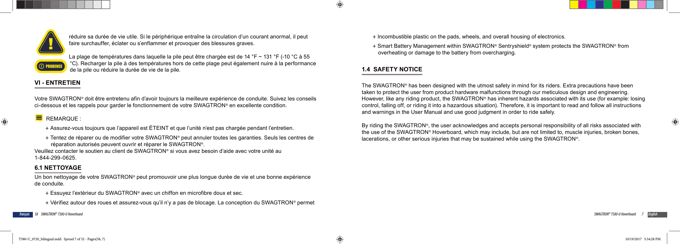 58 SWAGTRON&reg; T580-U Hoverboardfran&ccedil;aisr&eacute;duire sa dur&eacute;e de vie utile. Si le p&eacute;riph&eacute;rique entra&icirc;ne la circulation d&rsquo;un courant anormal, il peut faire surchauffer, &eacute;clater ou s&rsquo;enflammer et provoquer des blessures graves.La plage de temp&eacute;ratures dans laquelle la pile peut &ecirc;tre charg&eacute;e est de 14 &deg;F ~ 131 &deg;F (-10 &deg;C &agrave; 55 &deg;C). Recharger la pile &agrave; des temp&eacute;ratures hors de cette plage peut &eacute;galement nuire &agrave; la performance de la pile ou r&eacute;duire la dur&eacute;e de vie de la pile.VI - ENTRETIENVotre SWAGTRON&reg; doit &ecirc;tre entretenu afin d&rsquo;avoir toujours la meilleure exp&eacute;rience de conduite. Suivez les conseils ci-dessous et les rappels pour garder le fonctionnement de votre SWAGTRON&reg; en excellente condition. REMARQUE : +Assurez-vous toujours que l&rsquo;appareil est &Eacute;TEINT et que l&rsquo;unit&eacute; n&rsquo;est pas charg&eacute;e pendant l&rsquo;entretien. +Tentez de r&eacute;parer ou de modifier votre SWAGTRON&reg; peut annuler toutes les garanties. Seuls les centres de r&eacute;paration autoris&eacute;s peuvent ouvrir et r&eacute;parer le SWAGTRON&reg;. Veuillez contacter le soutien au client de SWAGTRON&reg; si vous avez besoin d&rsquo;aide avec votre unit&eacute; au 1-844-299-0625.6.1 NETTOYAGEUn bon nettoyage de votre SWAGTRON&reg; peut promouvoir une plus longue dur&eacute;e de vie et une bonne exp&eacute;rience de conduite. +Essuyez l&rsquo;ext&eacute;rieur du SWAGTRON&reg; avec un chiffon en microfibre doux et sec.  +V&eacute;rifiez autour des roues et assurez-vous qu&rsquo;il n&rsquo;y a pas de blocage. La conception du SWAGTRON&reg; permet PRUDENCE7SWAGTRON&reg; T580-U Hoverboard English +Incombustible plastic on the pads, wheels, and overall housing of electronics. +Smart Battery Management within SWAGTRON&reg; Sentryshield&reg; system protects the SWAGTRON&reg; from overheating or damage to the battery from overcharging.1.4  SAFETY NOTICEThe SWAGTRON&reg; has been designed with the utmost safety in mind for its riders. Extra precautions have been taken to protect the user from product hardware malfunctions through our meticulous design and engineering. However, like any riding product, the SWAGTRON&reg; has inherent hazards associated with its use (for example: losing control, falling off, or riding it into a hazardous situation). Therefore, it is important to read and follow all instructions and warnings in the User Manual and use good judgment in order to ride safely.By riding the SWAGTRON&reg;, the user acknowledges and accepts personal responsibility of all risks associated with the use of the SWAGTRON&reg; Hoverboard, which may include, but are not limited to, muscle injuries, broken bones, lacerations, or other serious injuries that may be sustained while using the SWAGTRON&reg;.T580-U_0720_bilingual.indd   Spread 7 of 32 - Pages(58, 7)T580-U_0720_bilingual.indd   Spread 7 of 32 - Pages(58, 7) 10/19/2017   5:34:28 PM10/19/2017   5:34:28 PM