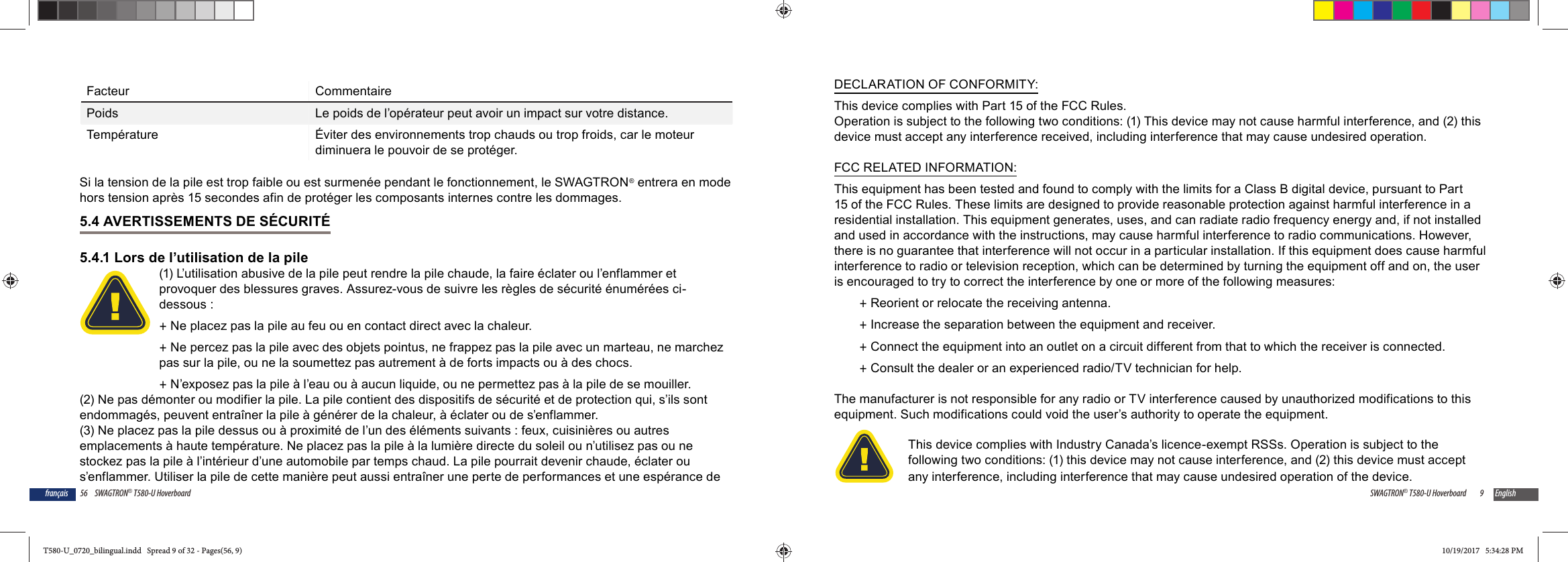 56 SWAGTRON&reg; T580-U Hoverboardfran&ccedil;aisFacteur CommentairePoids Le poids de l&rsquo;op&eacute;rateur peut avoir un impact sur votre distance.Temp&eacute;rature &Eacute;viter des environnements trop chauds ou trop froids, car le moteur diminuera le pouvoir de se prot&eacute;ger.Si la tension de la pile est trop faible ou est surmen&eacute;e pendant le fonctionnement, le SWAGTRON&reg; entrera en mode hors tension apr&egrave;s 15 secondes afin de prot&eacute;ger les composants internes contre les dommages.5.4 AVERTISSEMENTS DE S&Eacute;CURIT&Eacute;5.4.1 Lors de l&rsquo;utilisation de la pile(1) L&rsquo;utilisation abusive de la pile peut rendre la pile chaude, la faire &eacute;clater ou l&rsquo;enflammer et provoquer des blessures graves. Assurez-vous de suivre les r&egrave;gles de s&eacute;curit&eacute; &eacute;num&eacute;r&eacute;es ci-dessous : +Ne placez pas la pile au feu ou en contact direct avec la chaleur. +Ne percez pas la pile avec des objets pointus, ne frappez pas la pile avec un marteau, ne marchez pas sur la pile, ou ne la soumettez pas autrement &agrave; de forts impacts ou &agrave; des chocs. +N&rsquo;exposez pas la pile &agrave; l&rsquo;eau ou &agrave; aucun liquide, ou ne permettez pas &agrave; la pile de se mouiller.(2) Ne pas d&eacute;monter ou modifier la pile. La pile contient des dispositifs de s&eacute;curit&eacute; et de protection qui, s&rsquo;ils sont endommag&eacute;s, peuvent entra&icirc;ner la pile &agrave; g&eacute;n&eacute;rer de la chaleur, &agrave; &eacute;clater ou de s&rsquo;enflammer.(3) Ne placez pas la pile dessus ou &agrave; proximit&eacute; de l&rsquo;un des &eacute;l&eacute;ments suivants : feux, cuisini&egrave;res ou autres emplacements &agrave; haute temp&eacute;rature. Ne placez pas la pile &agrave; la lumi&egrave;re directe du soleil ou n&rsquo;utilisez pas ou ne stockez pas la pile &agrave; l&rsquo;int&eacute;rieur d&rsquo;une automobile par temps chaud. La pile pourrait devenir chaude, &eacute;clater ou s&rsquo;enflammer. Utiliser la pile de cette mani&egrave;re peut aussi entra&icirc;ner une perte de performances et une esp&eacute;rance de 9SWAGTRON&reg; T580-U Hoverboard EnglishDECLARATION OF CONFORMITY:This device complies with Part 15 of the FCC Rules.Operation is subject to the following two conditions: (1) This device may not cause harmful interference, and (2) this device must accept any interference received, including interference that may cause undesired operation.FCC RELATED INFORMATION:This equipment has been tested and found to comply with the limits for a Class B digital device, pursuant to Part 15 of the FCC Rules. These limits are designed to provide reasonable protection against harmful interference in a residential installation. This equipment generates, uses, and can radiate radio frequency energy and, if not installed and used in accordance with the instructions, may cause harmful interference to radio communications. However, there is no guarantee that interference will not occur in a particular installation. If this equipment does cause harmful interference to radio or television reception, which can be determined by turning the equipment off and on, the user is encouraged to try to correct the interference by one or more of the following measures: +Reorient or relocate the receiving antenna. +Increase the separation between the equipment and receiver. +Connect the equipment into an outlet on a circuit different from that to which the receiver is connected. +Consult the dealer or an experienced radio/TV technician for help.The manufacturer is not responsible for any radio or TV interference caused by unauthorized modifications to this equipment. Such modifications could void the user&rsquo;s authority to operate the equipment.This device complies with Industry Canada&rsquo;s licence-exempt RSSs. Operation is subject to the following two conditions: (1) this device may not cause interference, and (2) this device must accept any interference, including interference that may cause undesired operation of the device.T580-U_0720_bilingual.indd   Spread 9 of 32 - Pages(56, 9)T580-U_0720_bilingual.indd   Spread 9 of 32 - Pages(56, 9) 10/19/2017   5:34:28 PM10/19/2017   5:34:28 PM
