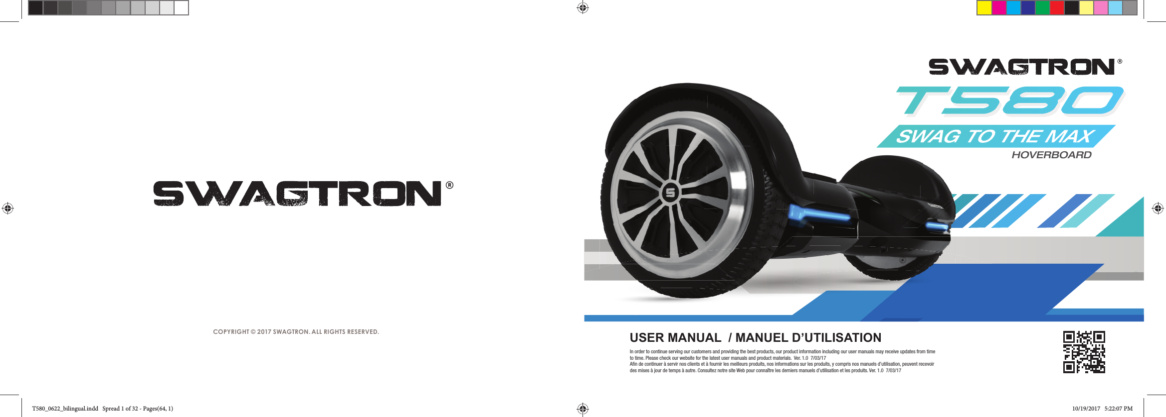 COPYRIGHT &copy; 2017 SWAGTRON. ALL RIGHTS RESERVED.HOVERBOARDUSER MANUAL  / MANUEL D&rsquo;UTILISATIONIn order to continue serving our customers and providing the best products, our product information including our user manuals may receive updates from time to time. Please check our website for the latest user manuals and product materials.  Ver. 1.0  7/03/17Afin de continuer &agrave; servir nos clients et &agrave; fournir les meilleurs produits, nos informations sur les produits, y compris nos manuels d&rsquo;utilisation, peuvent recevoir des mises &agrave; jour de temps &agrave; autre. Consultez notre site Web pour conna&icirc;tre les derniers manuels d&rsquo;utilisation et les produits. Ver. 1.0  7/03/17T580_0622_bilingual.indd   Spread 1 of 32 - Pages(64, 1)T580_0622_bilingual.indd   Spread 1 of 32 - Pages(64, 1) 10/19/2017   5:22:07 PM10/19/2017   5:22:07 PM