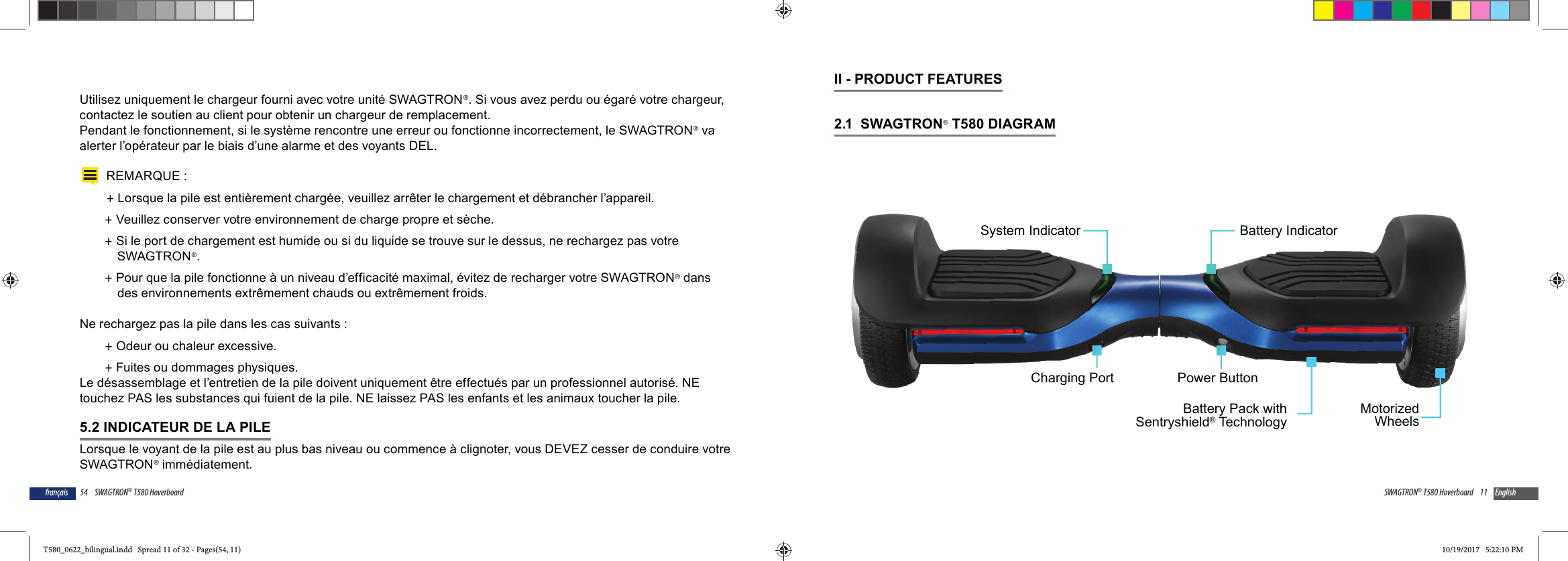 54 SWAGTRON&reg; T580 Hoverboardfran&ccedil;aisUtilisez uniquement le chargeur fourni avec votre unit&eacute; SWAGTRON&reg;. Si vous avez perdu ou &eacute;gar&eacute; votre chargeur, contactez le soutien au client pour obtenir un chargeur de remplacement.Pendant le fonctionnement, si le syst&egrave;me rencontre une erreur ou fonctionne incorrectement, le SWAGTRON&reg; va alerter l&rsquo;op&eacute;rateur par le biais d&rsquo;une alarme et des voyants DEL.REMARQUE : +Lorsque la pile est enti&egrave;rement charg&eacute;e, veuillez arr&ecirc;ter le chargement et d&eacute;brancher l&rsquo;appareil.  +Veuillez conserver votre environnement de charge propre et s&egrave;che. +Si le port de chargement est humide ou si du liquide se trouve sur le dessus, ne rechargez pas votre SWAGTRON&reg;. +Pour que la pile fonctionne &agrave; un niveau d&rsquo;efficacit&eacute; maximal, &eacute;vitez de recharger votre SWAGTRON&reg; dans des environnements extr&ecirc;mement chauds ou extr&ecirc;mement froids.Ne rechargez pas la pile dans les cas suivants : +Odeur ou chaleur excessive. +Fuites ou dommages physiques.Le d&eacute;sassemblage et l&rsquo;entretien de la pile doivent uniquement &ecirc;tre effectu&eacute;s par un professionnel autoris&eacute;. NE touchez PAS les substances qui fuient de la pile. NE laissez PAS les enfants et les animaux toucher la pile.5.2 INDICATEUR DE LA PILELorsque le voyant de la pile est au plus bas niveau ou commence &agrave; clignoter, vous DEVEZ cesser de conduire votre SWAGTRON&reg; imm&eacute;diatement. 11SWAGTRON&reg; T580 Hoverboard EnglishII - PRODUCT FEATURES2.1  SWAGTRON&reg; T580 DIAGRAM Power ButtonBattery IndicatorMotorizedWheelsBattery Pack withSentryshield&reg; TechnologyCharging PortSystem IndicatorT580_0622_bilingual.indd   Spread 11 of 32 - Pages(54, 11)T580_0622_bilingual.indd   Spread 11 of 32 - Pages(54, 11) 10/19/2017   5:22:10 PM10/19/2017   5:22:10 PM