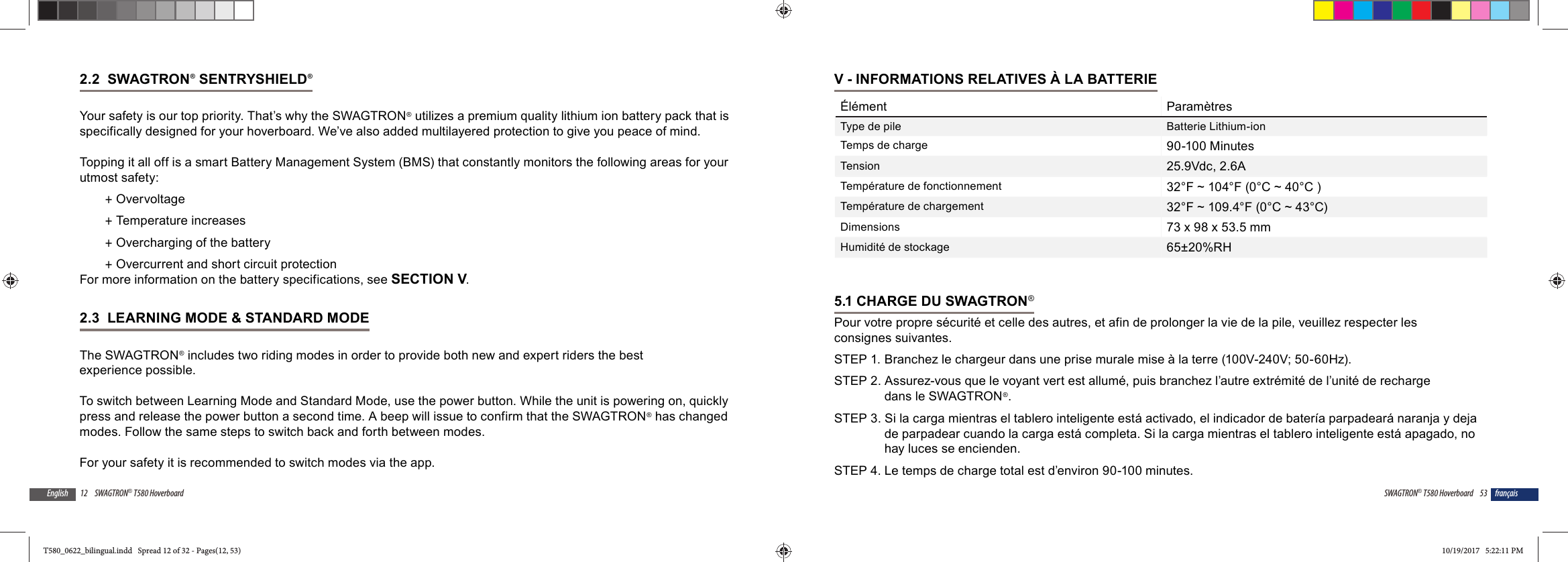 12 SWAGTRON&reg; T580 HoverboardEnglish2.2  SWAGTRON&reg; SENTRYSHIELD&reg; Your safety is our top priority. That&rsquo;s why the SWAGTRON&reg; utilizes a premium quality lithium ion battery pack that is specifically designed for your hoverboard. We&rsquo;ve also added multilayered protection to give you peace of mind.Topping it all off is a smart Battery Management System (BMS) that constantly monitors the following areas for your utmost safety: +Overvoltage +Temperature increases +Overcharging of the battery +Overcurrent and short circuit protectionFor more information on the battery specifications, see SECTION V.2.3  LEARNING MODE &amp; STANDARD MODEThe SWAGTRON&reg; includes two riding modes in order to provide both new and expert riders the best experience possible.To switch between Learning Mode and Standard Mode, use the power button. While the unit is powering on, quickly press and release the power button a second time. A beep will issue to confirm that the SWAGTRON&reg; has changed modes. Follow the same steps to switch back and forth between modes.For your safety it is recommended to switch modes via the app. 53SWAGTRON&reg; T580 Hoverboard fran&ccedil;aisV - INFORMATIONS RELATIVES &Agrave; LA BATTERIE&Eacute;l&eacute;ment Param&egrave;tresType de pile Batterie Lithium-ionTemps de charge 90-100 MinutesTension 25.9Vdc, 2.6ATemp&eacute;rature de fonctionnement 32&deg;F ~ 104&deg;F (0&deg;C ~ 40&deg;C )Temp&eacute;rature de chargement 32&deg;F ~ 109.4&deg;F (0&deg;C ~ 43&deg;C)Dimensions 73 x 98 x 53.5 mmHumidit&eacute; de stockage 65&plusmn;20%RH5.1 CHARGE DU SWAGTRON&reg;Pour votre propre s&eacute;curit&eacute; et celle des autres, et afin de prolonger la vie de la pile, veuillez respecter les consignes suivantes.STEP 1.  Branchez le chargeur dans une prise murale mise &agrave; la terre (100V-240V; 50-60Hz).STEP 2. Assurez-vous que le voyant vert est allum&eacute;, puis branchez l&rsquo;autre extr&eacute;mit&eacute; de l&rsquo;unit&eacute; de recharge dans le SWAGTRON&reg;.STEP 3. Si la carga mientras el tablero inteligente est&aacute; activado, el indicador de bater&iacute;a parpadear&aacute; naranja y deja de parpadear cuando la carga est&aacute; completa. Si la carga mientras el tablero inteligente est&aacute; apagado, no hay luces se encienden.STEP 4. Le temps de charge total est d&rsquo;environ 90-100 minutes.T580_0622_bilingual.indd   Spread 12 of 32 - Pages(12, 53)T580_0622_bilingual.indd   Spread 12 of 32 - Pages(12, 53) 10/19/2017   5:22:11 PM10/19/2017   5:22:11 PM