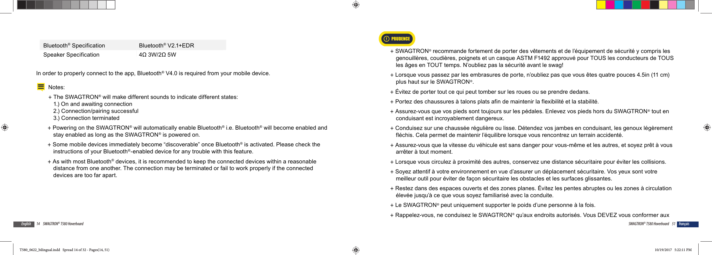 14 SWAGTRON&reg; T580 HoverboardEnglishBluetooth&reg; Specification Bluetooth&reg; V2.1+EDRSpeaker Specification 4&Omega; 3W/2&Omega; 5WIn order to properly connect to the app, Bluetooth&reg; V4.0 is required from your mobile device.Notes:  +The SWAGTRON&reg; will make different sounds to indicate different states: 1.) On and awaiting connection 2.) Connection/pairing successful 3.) Connection terminated +Powering on the SWAGTRON&reg; will automatically enable Bluetooth&reg; i.e. Bluetooth&reg; will become enabled and stay enabled as long as the SWAGTRON&reg; is powered on. +Some mobile devices immediately become &ldquo;discoverable&rdquo; once Bluetooth&reg; is activated. Please check the instructions of your Bluetooth&reg;-enabled device for any trouble with this feature. +As with most Bluetooth&reg; devices, it is recommended to keep the connected devices within a reasonable distance from one another. The connection may be terminated or fail to work properly if the connected devices are too far apart.51SWAGTRON&reg; T580 Hoverboard fran&ccedil;ais +SWAGTRON&reg; recommande fortement de porter des v&ecirc;tements et de l&rsquo;&eacute;quipement de s&eacute;curit&eacute; y compris les genouill&egrave;res, coudi&egrave;res, poignets et un casque ASTM F1492 approuv&eacute; pour TOUS les conducteurs de TOUS les &acirc;ges en TOUT temps. N&rsquo;oubliez pas la s&eacute;curit&eacute; avant le swag!  +Lorsque vous passez par les embrasures de porte, n&rsquo;oubliez pas que vous &ecirc;tes quatre pouces 4.5in (11 cm) plus haut sur le SWAGTRON&reg;. +&Eacute;vitez de porter tout ce qui peut tomber sur les roues ou se prendre dedans. +Portez des chaussures &agrave; talons plats afin de maintenir la flexibilit&eacute; et la stabilit&eacute;. +Assurez-vous que vos pieds sont toujours sur les p&eacute;dales. Enlevez vos pieds hors du SWAGTRON&reg; tout en conduisant est incroyablement dangereux. +Conduisez sur une chauss&eacute;e r&eacute;guli&egrave;re ou lisse. D&eacute;tendez vos jambes en conduisant, les genoux l&eacute;g&egrave;rement fl&eacute;chis. Cela permet de maintenir l&rsquo;&eacute;quilibre lorsque vous rencontrez un terrain accident&eacute;. +Assurez-vous que la vitesse du v&eacute;hicule est sans danger pour vous-m&ecirc;me et les autres, et soyez pr&ecirc;t &agrave; vous arr&ecirc;ter &agrave; tout moment.  +Lorsque vous circulez &agrave; proximit&eacute; des autres, conservez une distance s&eacute;curitaire pour &eacute;viter les collisions.  +Soyez attentif &agrave; votre environnement en vue d&rsquo;assurer un d&eacute;placement s&eacute;curitaire. Vos yeux sont votre meilleur outil pour &eacute;viter de fa&ccedil;on s&eacute;curitaire les obstacles et les surfaces glissantes. +Restez dans des espaces ouverts et des zones planes. &Eacute;vitez les pentes abruptes ou les zones &agrave; circulation &eacute;lev&eacute;e jusqu&rsquo;&agrave; ce que vous soyez familiaris&eacute; avec la conduite. +Le SWAGTRON&reg; peut uniquement supporter le poids d&rsquo;une personne &agrave; la fois. +Rappelez-vous, ne conduisez le SWAGTRON&reg; qu&rsquo;aux endroits autoris&eacute;s. Vous DEVEZ vous conformer aux PRUDENCET580_0622_bilingual.indd   Spread 14 of 32 - Pages(14, 51)T580_0622_bilingual.indd   Spread 14 of 32 - Pages(14, 51) 10/19/2017   5:22:11 PM10/19/2017   5:22:11 PM
