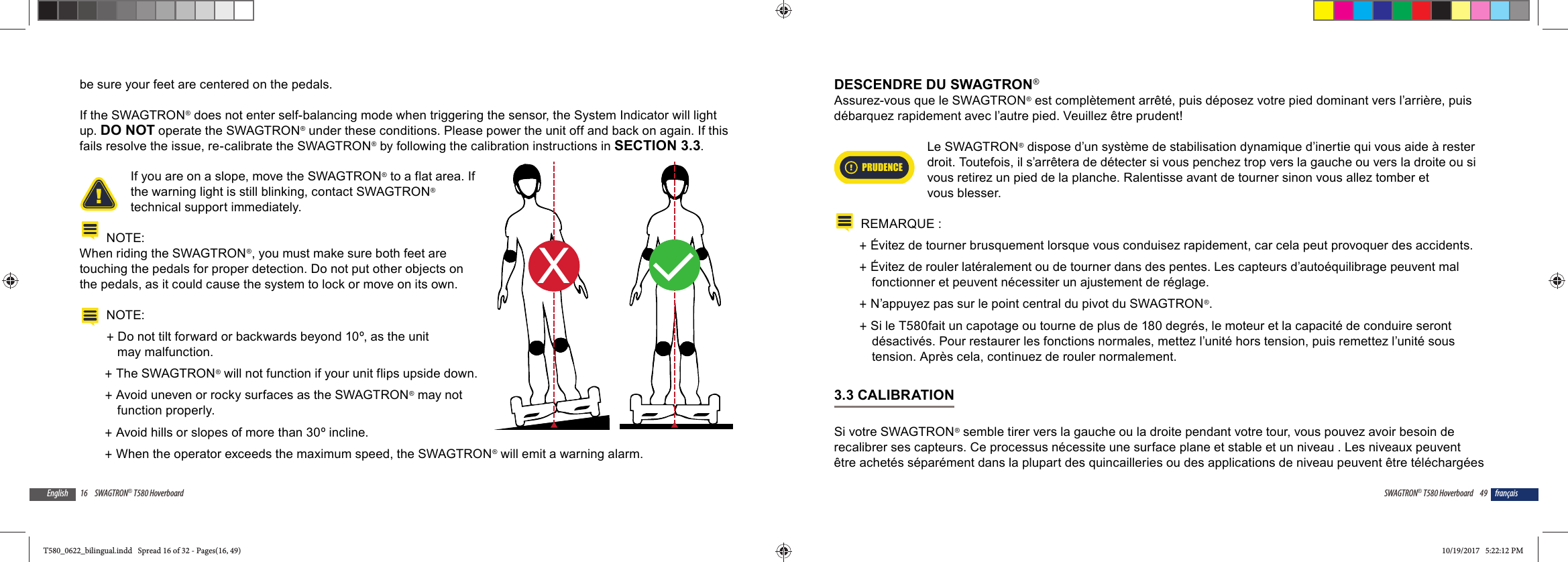 16 SWAGTRON&reg; T580 HoverboardEnglishbe sure your feet are centered on the pedals.If the SWAGTRON&reg; does not enter self-balancing mode when triggering the sensor, the System Indicator will light up. DO NOT operate the SWAGTRON&reg; under these conditions. Please power the unit off and back on again. If this fails resolve the issue, re-calibrate the SWAGTRON&reg; by following the calibration instructions in SECTION 3.3.If you are on a slope, move the SWAGTRON&reg; to a flat area. If the warning light is still blinking, contact SWAGTRON&reg; technical support immediately.NOTE:When riding the SWAGTRON&reg;, you must make sure both feet are touching the pedals for proper detection. Do not put other objects on the pedals, as it could cause the system to lock or move on its own.NOTE:  +Do not tilt forward or backwards beyond 10&ordm;, as the unit may malfunction. +The SWAGTRON&reg; will not function if your unit flips upside down. +Avoid uneven or rocky surfaces as the SWAGTRON&reg; may not function properly. +Avoid hills or slopes of more than 30&ordm; incline. +When the operator exceeds the maximum speed, the SWAGTRON&reg; will emit a warning alarm.XL49SWAGTRON&reg; T580 Hoverboard fran&ccedil;aisDESCENDRE DU SWAGTRON&reg;Assurez-vous que le SWAGTRON&reg; est compl&egrave;tement arr&ecirc;t&eacute;, puis d&eacute;posez votre pied dominant vers l&rsquo;arri&egrave;re, puis d&eacute;barquez rapidement avec l&rsquo;autre pied. Veuillez &ecirc;tre prudent!PRUDENCELe SWAGTRON&reg; dispose d&rsquo;un syst&egrave;me de stabilisation dynamique d&rsquo;inertie qui vous aide &agrave; rester droit. Toutefois, il s&rsquo;arr&ecirc;tera de d&eacute;tecter si vous penchez trop vers la gauche ou vers la droite ou si vous retirez un pied de la planche. Ralentisse avant de tourner sinon vous allez tomber et vous blesser.REMARQUE : +&Eacute;vitez de tourner brusquement lorsque vous conduisez rapidement, car cela peut provoquer des accidents. +&Eacute;vitez de rouler lat&eacute;ralement ou de tourner dans des pentes. Les capteurs d&rsquo;auto&eacute;quilibrage peuvent mal fonctionner et peuvent n&eacute;cessiter un ajustement de r&eacute;glage. +N&rsquo;appuyez pas sur le point central du pivot du SWAGTRON&reg;. +Si le T580fait un capotage ou tourne de plus de 180 degr&eacute;s, le moteur et la capacit&eacute; de conduire seront d&eacute;sactiv&eacute;s. Pour restaurer les fonctions normales, mettez l&rsquo;unit&eacute; hors tension, puis remettez l&rsquo;unit&eacute; sous tension. Apr&egrave;s cela, continuez de rouler normalement.3.3 CALIBRATIONSi votre SWAGTRON&reg; semble tirer vers la gauche ou la droite pendant votre tour, vous pouvez avoir besoin de recalibrer ses capteurs. Ce processus n&eacute;cessite une surface plane et stable et un niveau . Les niveaux peuvent &ecirc;tre achet&eacute;s s&eacute;par&eacute;ment dans la plupart des quincailleries ou des applications de niveau peuvent &ecirc;tre t&eacute;l&eacute;charg&eacute;es T580_0622_bilingual.indd   Spread 16 of 32 - Pages(16, 49)T580_0622_bilingual.indd   Spread 16 of 32 - Pages(16, 49) 10/19/2017   5:22:12 PM10/19/2017   5:22:12 PM