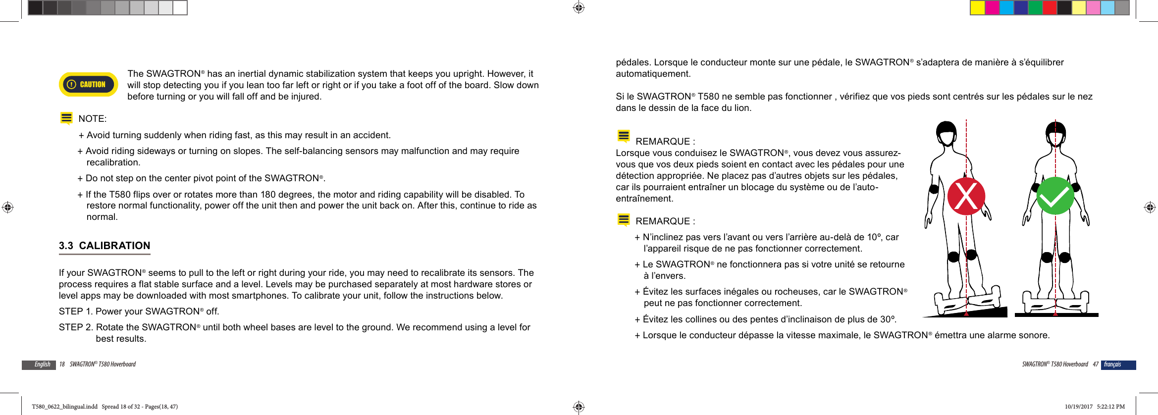 18 SWAGTRON&reg; T580 HoverboardEnglishCAUTIONThe SWAGTRON&reg; has an inertial dynamic stabilization system that keeps you upright. However, it will stop detecting you if you lean too far left or right or if you take a foot off of the board. Slow down before turning or you will fall off and be injured.NOTE: +Avoid turning suddenly when riding fast, as this may result in an accident. +Avoid riding sideways or turning on slopes. The self-balancing sensors may malfunction and may require recalibration. +Do not step on the center pivot point of the SWAGTRON&reg;. +If the T580 flips over or rotates more than 180 degrees, the motor and riding capability will be disabled. To restore normal functionality, power off the unit then and power the unit back on. After this, continue to ride as normal.3.3  CALIBRATIONIf your SWAGTRON&reg; seems to pull to the left or right during your ride, you may need to recalibrate its sensors. The process requires a flat stable surface and a level. Levels may be purchased separately at most hardware stores or level apps may be downloaded with most smartphones. To calibrate your unit, follow the instructions below.STEP 1. Power your SWAGTRON&reg; off.STEP 2. Rotate the SWAGTRON&reg; until both wheel bases are level to the ground. We recommend using a level for best results.47SWAGTRON&reg; T580 Hoverboard fran&ccedil;aisp&eacute;dales. Lorsque le conducteur monte sur une p&eacute;dale, le SWAGTRON&reg; s&rsquo;adaptera de mani&egrave;re &agrave; s&rsquo;&eacute;quilibrer automatiquement.Si le SWAGTRON&reg; T580 ne semble pas fonctionner , v&eacute;rifiez que vos pieds sont centr&eacute;s sur les p&eacute;dales sur le nez dans le dessin de la face du lion.REMARQUE :Lorsque vous conduisez le SWAGTRON&reg;, vous devez vous assurez-vous que vos deux pieds soient en contact avec les p&eacute;dales pour une d&eacute;tection appropri&eacute;e. Ne placez pas d&rsquo;autres objets sur les p&eacute;dales, car ils pourraient entra&icirc;ner un blocage du syst&egrave;me ou de l&rsquo;auto-entra&icirc;nement.REMARQUE :  +N&rsquo;inclinez pas vers l&rsquo;avant ou vers l&rsquo;arri&egrave;re au-del&agrave; de 10&ordm;, car l&rsquo;appareil risque de ne pas fonctionner correctement. +Le SWAGTRON&reg; ne fonctionnera pas si votre unit&eacute; se retourne &agrave; l&rsquo;envers. +&Eacute;vitez les surfaces in&eacute;gales ou rocheuses, car le SWAGTRON&reg; peut ne pas fonctionner correctement. +&Eacute;vitez les collines ou des pentes d&rsquo;inclinaison de plus de 30&ordm;. +Lorsque le conducteur d&eacute;passe la vitesse maximale, le SWAGTRON&reg; &eacute;mettra une alarme sonore.XLT580_0622_bilingual.indd   Spread 18 of 32 - Pages(18, 47)T580_0622_bilingual.indd   Spread 18 of 32 - Pages(18, 47) 10/19/2017   5:22:12 PM10/19/2017   5:22:12 PM