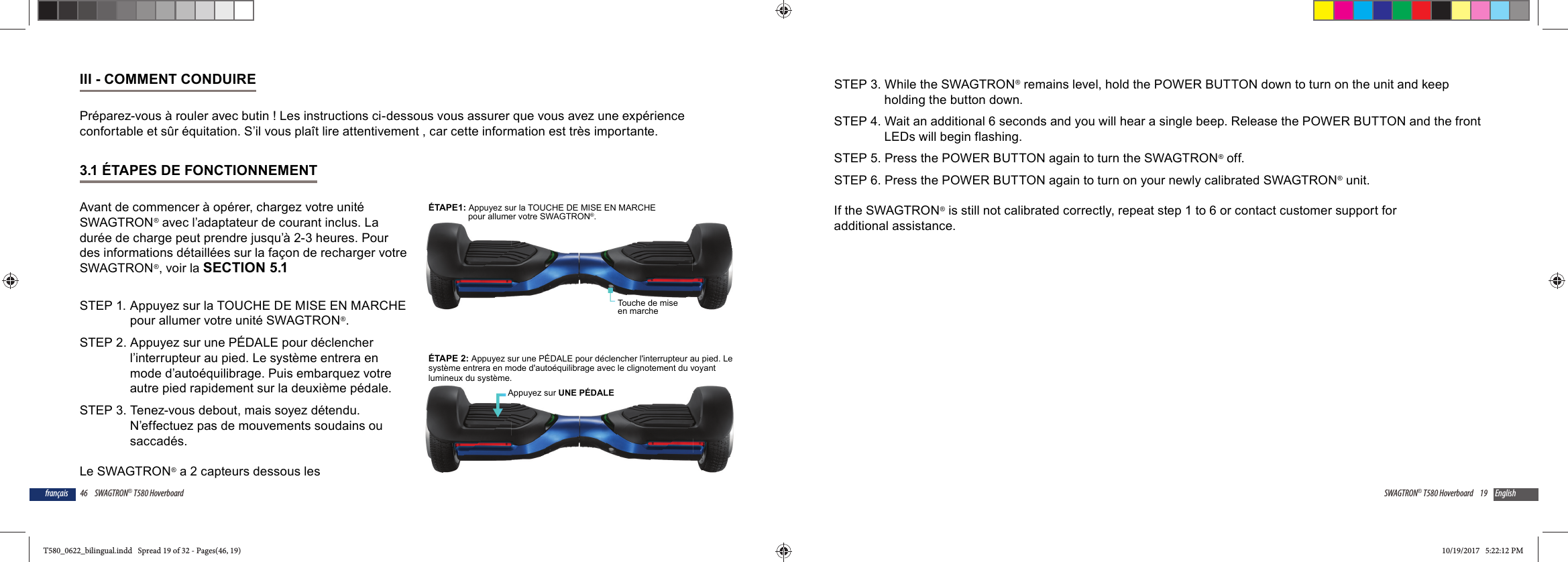 46 SWAGTRON&reg; T580 Hoverboardfran&ccedil;aisIII - COMMENT CONDUIREPr&eacute;parez-vous &agrave; rouler avec butin ! Les instructions ci-dessous vous assurer que vous avez une exp&eacute;rience confortable et s&ucirc;r &eacute;quitation. S&rsquo;il vous pla&icirc;t lire attentivement , car cette information est tr&egrave;s importante.3.1 &Eacute;TAPES DE FONCTIONNEMENTAvant de commencer &agrave; op&eacute;rer, chargez votre unit&eacute; SWAGTRON&reg; avec l&rsquo;adaptateur de courant inclus. La dur&eacute;e de charge peut prendre jusqu&rsquo;&agrave; 2-3 heures. Pour des informations d&eacute;taill&eacute;es sur la fa&ccedil;on de recharger votre SWAGTRON&reg;, voir la SECTION 5.1STEP 1.  Appuyez sur la TOUCHE DE MISE EN MARCHE pour allumer votre unit&eacute; SWAGTRON&reg;.STEP 2. Appuyez sur une P&Eacute;DALE pour d&eacute;clencher l&rsquo;interrupteur au pied. Le syst&egrave;me entrera en mode d&rsquo;auto&eacute;quilibrage. Puis embarquez votre autre pied rapidement sur la deuxi&egrave;me p&eacute;dale. STEP 3. Tenez-vous debout, mais soyez d&eacute;tendu. N&rsquo;effectuez pas de mouvements soudains ou saccad&eacute;s.Le SWAGTRON&reg; a 2 capteurs dessous les Touche de mise en marche&Eacute;TAPE1: Appuyez sur la TOUCHE DE MISE EN MARCHEpour allumer votre SWAGTRON&reg;.&Eacute;TAPE 2: Appuyez sur une P&Eacute;DALE pour d&eacute;clencher l'interrupteur au pied. Lesyst&egrave;me entrera en mode d'auto&eacute;quilibrage avec le clignotement du voyantlumineux du syst&egrave;me.Appuyez sur UNE P&Eacute;DALE19SWAGTRON&reg; T580 Hoverboard EnglishSTEP 3. While the SWAGTRON&reg; remains level, hold the POWER BUTTON down to turn on the unit and keep holding the button down.STEP 4. Wait an additional 6 seconds and you will hear a single beep. Release the POWER BUTTON and the front LEDs will begin flashing.STEP 5. Press the POWER BUTTON again to turn the SWAGTRON&reg; off.STEP 6. Press the POWER BUTTON again to turn on your newly calibrated SWAGTRON&reg; unit.If the SWAGTRON&reg; is still not calibrated correctly, repeat step 1 to 6 or contact customer support for additional assistance.T580_0622_bilingual.indd   Spread 19 of 32 - Pages(46, 19)T580_0622_bilingual.indd   Spread 19 of 32 - Pages(46, 19) 10/19/2017   5:22:12 PM10/19/2017   5:22:12 PM
