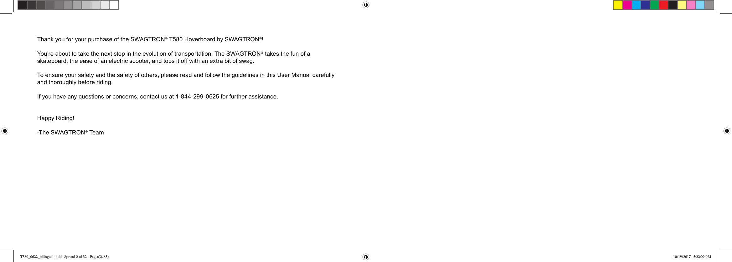 Thank you for your purchase of the SWAGTRON&reg; T580 Hoverboard by SWAGTRON&reg;! You&rsquo;re about to take the next step in the evolution of transportation. The SWAGTRON&reg; takes the fun of a skateboard, the ease of an electric scooter, and tops it off with an extra bit of swag.To ensure your safety and the safety of others, please read and follow the guidelines in this User Manual carefully and thoroughly before riding. If you have any questions or concerns, contact us at 1-844-299-0625 for further assistance. Happy Riding!-The SWAGTRON&reg; TeamT580_0622_bilingual.indd   Spread 2 of 32 - Pages(2, 63)T580_0622_bilingual.indd   Spread 2 of 32 - Pages(2, 63) 10/19/2017   5:22:09 PM10/19/2017   5:22:09 PM