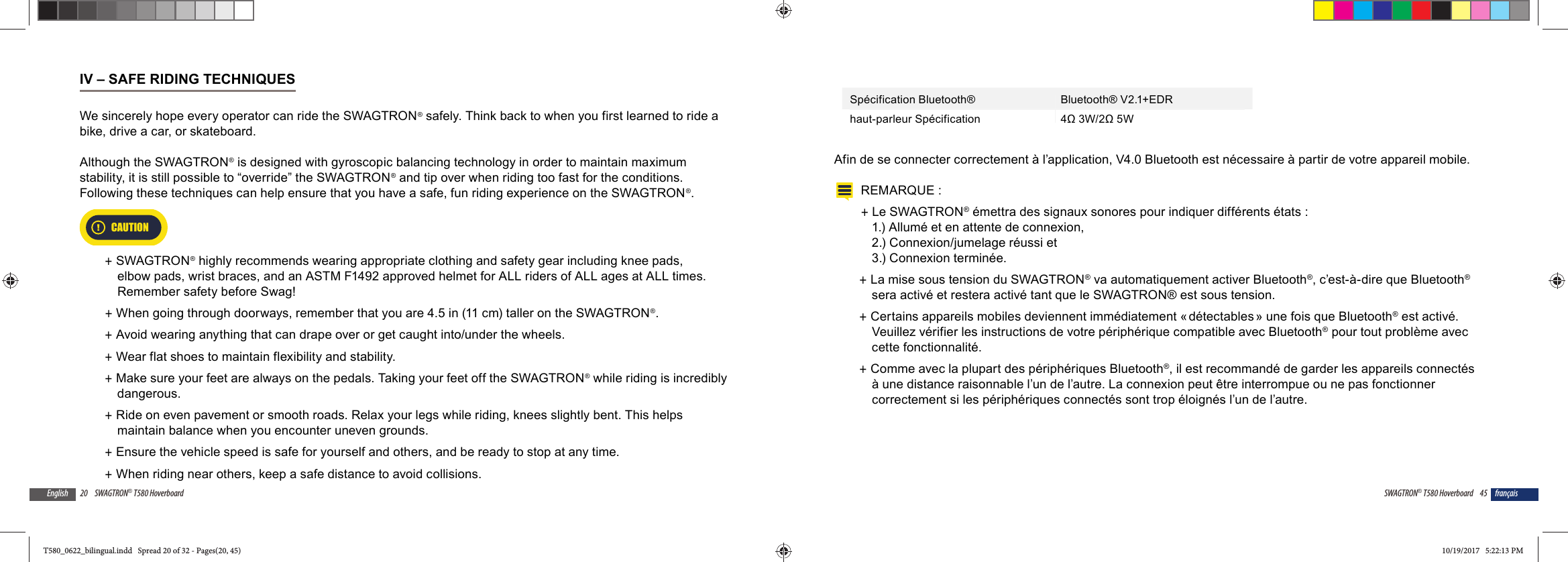 20 SWAGTRON&reg; T580 HoverboardEnglishIV &ndash; SAFE RIDING TECHNIQUESWe sincerely hope every operator can ride the SWAGTRON&reg; safely. Think back to when you first learned to ride a bike, drive a car, or skateboard. Although the SWAGTRON&reg; is designed with gyroscopic balancing technology in order to maintain maximum stability, it is still possible to &ldquo;override&rdquo; the SWAGTRON&reg; and tip over when riding too fast for the conditions.  Following these techniques can help ensure that you have a safe, fun riding experience on the SWAGTRON&reg;. CAUTION +SWAGTRON&reg; highly recommends wearing appropriate clothing and safety gear including knee pads, elbow pads, wrist braces, and an ASTM F1492 approved helmet for ALL riders of ALL ages at ALL times. Remember safety before Swag!  +When going through doorways, remember that you are 4.5 in (11 cm) taller on the SWAGTRON&reg;. +Avoid wearing anything that can drape over or get caught into/under the wheels. +Wear flat shoes to maintain flexibility and stability. +Make sure your feet are always on the pedals. Taking your feet off the SWAGTRON&reg; while riding is incredibly dangerous. +Ride on even pavement or smooth roads. Relax your legs while riding, knees slightly bent. This helps maintain balance when you encounter uneven grounds. +Ensure the vehicle speed is safe for yourself and others, and be ready to stop at any time.  +When riding near others, keep a safe distance to avoid collisions. 45SWAGTRON&reg; T580 Hoverboard fran&ccedil;aisSp&eacute;cification Bluetooth&reg; Bluetooth&reg; V2.1+EDRhaut-parleur Sp&eacute;cification 4&Omega; 3W/2&Omega; 5WAfin de se connecter correctement &agrave; l&rsquo;application, V4.0 Bluetooth est n&eacute;cessaire &agrave; partir de votre appareil mobile.REMARQUE :  +Le SWAGTRON&reg; &eacute;mettra des signaux sonores pour indiquer diff&eacute;rents &eacute;tats : 1.) Allum&eacute; et en attente de connexion, 2.) Connexion/jumelage r&eacute;ussi et 3.) Connexion termin&eacute;e. +La mise sous tension du SWAGTRON&reg; va automatiquement activer Bluetooth&reg;, c&rsquo;est-&agrave;-dire que Bluetooth&reg; sera activ&eacute; et restera activ&eacute; tant que le SWAGTRON&reg; est sous tension. +Certains appareils mobiles deviennent imm&eacute;diatement &laquo; d&eacute;tectables &raquo; une fois que Bluetooth&reg; est activ&eacute;. Veuillez v&eacute;rifier les instructions de votre p&eacute;riph&eacute;rique compatible avec Bluetooth&reg; pour tout probl&egrave;me avec cette fonctionnalit&eacute;. +Comme avec la plupart des p&eacute;riph&eacute;riques Bluetooth&reg;, il est recommand&eacute; de garder les appareils connect&eacute;s &agrave; une distance raisonnable l&rsquo;un de l&rsquo;autre. La connexion peut &ecirc;tre interrompue ou ne pas fonctionner correctement si les p&eacute;riph&eacute;riques connect&eacute;s sont trop &eacute;loign&eacute;s l&rsquo;un de l&rsquo;autre. T580_0622_bilingual.indd   Spread 20 of 32 - Pages(20, 45)T580_0622_bilingual.indd   Spread 20 of 32 - Pages(20, 45) 10/19/2017   5:22:13 PM10/19/2017   5:22:13 PM