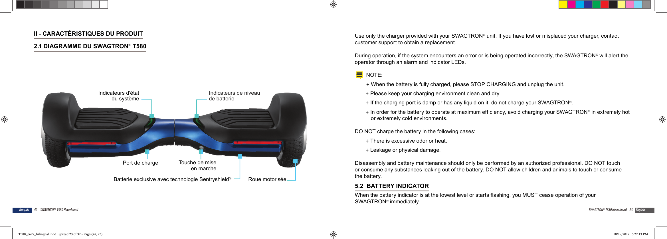 42 SWAGTRON&reg; T580 Hoverboardfran&ccedil;aisII - CARACT&Eacute;RISTIQUES DU PRODUIT2.1 DIAGRAMME DU SWAGTRON&reg; T580 Indicateurs de niveaude batterieIndicateurs d'&eacute;tatdu syst&egrave;meRoue motoris&eacute;ePort de chargeBatterie exclusive avec technologie Sentryshield&reg;Touche de miseen marche23SWAGTRON&reg; T580 Hoverboard EnglishUse only the charger provided with your SWAGTRON&reg; unit. If you have lost or misplaced your charger, contact customer support to obtain a replacement.During operation, if the system encounters an error or is being operated incorrectly, the SWAGTRON&reg; will alert the operator through an alarm and indicator LEDs.NOTE: +When the battery is fully charged, please STOP CHARGING and unplug the unit.  +Please keep your charging environment clean and dry. +If the charging port is damp or has any liquid on it, do not charge your SWAGTRON&reg;. +In order for the battery to operate at maximum efficiency, avoid charging your SWAGTRON&reg; in extremely hot or extremely cold environments.DO NOT charge the battery in the following cases: +There is excessive odor or heat. +Leakage or physical damage.Disassembly and battery maintenance should only be performed by an authorized professional. DO NOT touch or consume any substances leaking out of the battery. DO NOT allow children and animals to touch or consume the battery.5.2  BATTERY INDICATORWhen the battery indicator is at the lowest level or starts flashing, you MUST cease operation of your SWAGTRON&reg; immediately. T580_0622_bilingual.indd   Spread 23 of 32 - Pages(42, 23)T580_0622_bilingual.indd   Spread 23 of 32 - Pages(42, 23) 10/19/2017   5:22:13 PM10/19/2017   5:22:13 PM