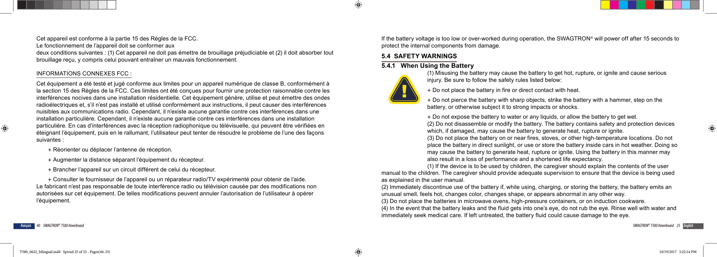 40 SWAGTRON&reg; T580 Hoverboardfran&ccedil;aisCet appareil est conforme &agrave; la partie 15 des R&egrave;gles de la FCC.Le fonctionnement de l&rsquo;appareil doit se conformer aux deux conditions suivantes : (1) Cet appareil ne doit pas &eacute;mettre de brouillage pr&eacute;judiciable et (2) il doit absorber tout brouillage re&ccedil;u, y compris celui pouvant entra&icirc;ner un mauvais fonctionnement.INFORMATIONS CONNEXES FCC :Cet &eacute;quipement a &eacute;t&eacute; test&eacute; et jug&eacute; conforme aux limites pour un appareil num&eacute;rique de classe B, conform&eacute;ment &agrave; la section 15 des R&egrave;gles de la FCC. Ces limites ont &eacute;t&eacute; con&ccedil;ues pour fournir une protection raisonnable contre les interf&eacute;rences nocives dans une installation r&eacute;sidentielle. Cet &eacute;quipement g&eacute;n&egrave;re, utilise et peut &eacute;mettre des ondes radio&eacute;lectriques et, s&rsquo;il n&rsquo;est pas install&eacute; et utilis&eacute; conform&eacute;ment aux instructions, il peut causer des interf&eacute;rences nuisibles aux communications radio. Cependant, il n&rsquo;existe aucune garantie contre ces interf&eacute;rences dans une installation particuli&egrave;re. Cependant, il n&rsquo;existe aucune garantie contre ces interf&eacute;rences dans une installation particuli&egrave;re. En cas d&rsquo;interf&eacute;rences avec la r&eacute;ception radiophonique ou t&eacute;l&eacute;visuelle, qui peuvent &ecirc;tre v&eacute;rifi&eacute;es en &eacute;teignant l&rsquo;&eacute;quipement, puis en le rallumant, l&rsquo;utilisateur peut tenter de r&eacute;soudre le probl&egrave;me de l&rsquo;une des fa&ccedil;ons suivantes : +R&eacute;orienter ou d&eacute;placer l&rsquo;antenne de r&eacute;ception. +Augmenter la distance s&eacute;parant l&rsquo;&eacute;quipement du r&eacute;cepteur. +Brancher l&rsquo;appareil sur un circuit diff&eacute;rent de celui du r&eacute;cepteur. +Consulter le fournisseur de l&rsquo;appareil ou un r&eacute;parateur radio/TV exp&eacute;riment&eacute; pour obtenir de l&rsquo;aide.Le fabricant n&rsquo;est pas responsable de toute interf&eacute;rence radio ou t&eacute;l&eacute;vision caus&eacute;e par des modifications non autoris&eacute;es sur cet &eacute;quipement. De telles modifications peuvent annuler l&rsquo;autorisation de l&rsquo;utilisateur &agrave; op&eacute;rer l&rsquo;&eacute;quipement. 25SWAGTRON&reg; T580 Hoverboard EnglishIf the battery voltage is too low or over-worked during operation, the SWAGTRON&reg; will power off after 15 seconds to protect the internal components from damage.5.4  SAFETY WARNINGS5.4.1   When Using the Battery(1) Misusing the battery may cause the battery to get hot, rupture, or ignite and cause serious injury. Be sure to follow the safety rules listed below: +Do not place the battery in fire or direct contact with heat. +Do not pierce the battery with sharp objects, strike the battery with a hammer, step on the battery, or otherwise subject it to strong impacts or shocks. +Do not expose the battery to water or any liquids, or allow the battery to get wet.(2) Do not disassemble or modify the battery. The battery contains safety and protection devices which, if damaged, may cause the battery to generate heat, rupture or ignite.(3) Do not place the battery on or near fires, stoves, or other high-temperature locations. Do not place the battery in direct sunlight, or use or store the battery inside cars in hot weather. Doing so may cause the battery to generate heat, rupture or ignite. Using the battery in this manner may also result in a loss of performance and a shortened life expectancy.(1) If the device is to be used by children, the caregiver should explain the contents of the user manual to the children. The caregiver should provide adequate supervision to ensure that the device is being used as explained in the user manual.(2) Immediately discontinue use of the battery if, while using, charging, or storing the battery, the battery emits an unusual smell, feels hot, changes color, changes shape, or appears abnormal in any other way. (3) Do not place the batteries in microwave ovens, high-pressure containers, or on induction cookware.(4) In the event that the battery leaks and the fluid gets into one&rsquo;s eye, do not rub the eye. Rinse well with water and immediately seek medical care. If left untreated, the battery fluid could cause damage to the eye.T580_0622_bilingual.indd   Spread 25 of 32 - Pages(40, 25)T580_0622_bilingual.indd   Spread 25 of 32 - Pages(40, 25) 10/19/2017   5:22:14 PM10/19/2017   5:22:14 PM