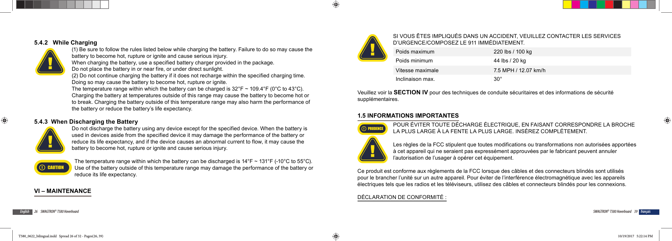 26 SWAGTRON&reg; T580 HoverboardEnglish5.4.2   While Charging(1) Be sure to follow the rules listed below while charging the battery. Failure to do so may cause the battery to become hot, rupture or ignite and cause serious injury.When charging the battery, use a specified battery charger provided in the package.Do not place the battery in or near fire, or under direct sunlight. (2) Do not continue charging the battery if it does not recharge within the specified charging time. Doing so may cause the battery to become hot, rupture or ignite.The temperature range within which the battery can be charged is 32&deg;F ~ 109.4&deg;F (0&deg;C to 43&deg;C). Charging the battery at temperatures outside of this range may cause the battery to become hot or to break. Charging the battery outside of this temperature range may also harm the performance of the battery or reduce the battery&rsquo;s life expectancy.5.4.3  When Discharging the BatteryDo not discharge the battery using any device except for the specified device. When the battery is used in devices aside from the specified device it may damage the performance of the battery or reduce its life expectancy, and if the device causes an abnormal current to flow, it may cause the battery to become hot, rupture or ignite and cause serious injury.CAUTIONThe temperature range within which the battery can be discharged is 14&deg;F ~ 131&deg;F (-10&deg;C to 55&deg;C). Use of the battery outside of this temperature range may damage the performance of the battery or reduce its life expectancy.VI &ndash; MAINTENANCE39SWAGTRON&reg; T580 Hoverboard fran&ccedil;aisSI VOUS &Ecirc;TES IMPLIQU&Eacute;S DANS UN ACCIDENT, VEUILLEZ CONTACTER LES SERVICES D&rsquo;URGENCE/COMPOSEZ LE 911 IMM&Eacute;DIATEMENT.Poids maximum 220 lbs / 100 kgPoids minimum 44 lbs / 20 kgVitesse maximale 7.5 MPH / 12.07 km/hInclinaison max. 30&deg; Veuillez voir la SECTION IV pour des techniques de conduite s&eacute;curitaires et des informations de s&eacute;curit&eacute; suppl&eacute;mentaires.1.5 INFORMATIONS IMPORTANTESPRUDENCEPOUR &Eacute;VITER TOUTE D&Eacute;CHARGE &Eacute;LECTRIQUE, EN FAISANT CORRESPONDRE LA BROCHE LA PLUS LARGE &Agrave; LA FENTE LA PLUS LARGE. INS&Eacute;REZ COMPL&Egrave;TEMENT.Les r&egrave;gles de la FCC stipulent que toutes modifications ou transformations non autoris&eacute;es apport&eacute;es &agrave; cet appareil qui ne seraient pas express&eacute;ment approuv&eacute;es par le fabricant peuvent annuler l&rsquo;autorisation de l&rsquo;usager &agrave; op&eacute;rer cet &eacute;quipement.Ce produit est conforme aux r&egrave;glements de la FCC lorsque des c&acirc;bles et des connecteurs blind&eacute;s sont utilis&eacute;s pour le brancher l&rsquo;unit&eacute; sur un autre appareil. Pour &eacute;viter de l&rsquo;interf&eacute;rence &eacute;lectromagn&eacute;tique avec les appareils &eacute;lectriques tels que les radios et les t&eacute;l&eacute;viseurs, utilisez des c&acirc;bles et connecteurs blind&eacute;s pour les connexions.D&Eacute;CLARATION DE CONFORMIT&Eacute; :T580_0622_bilingual.indd   Spread 26 of 32 - Pages(26, 39)T580_0622_bilingual.indd   Spread 26 of 32 - Pages(26, 39) 10/19/2017   5:22:14 PM10/19/2017   5:22:14 PM