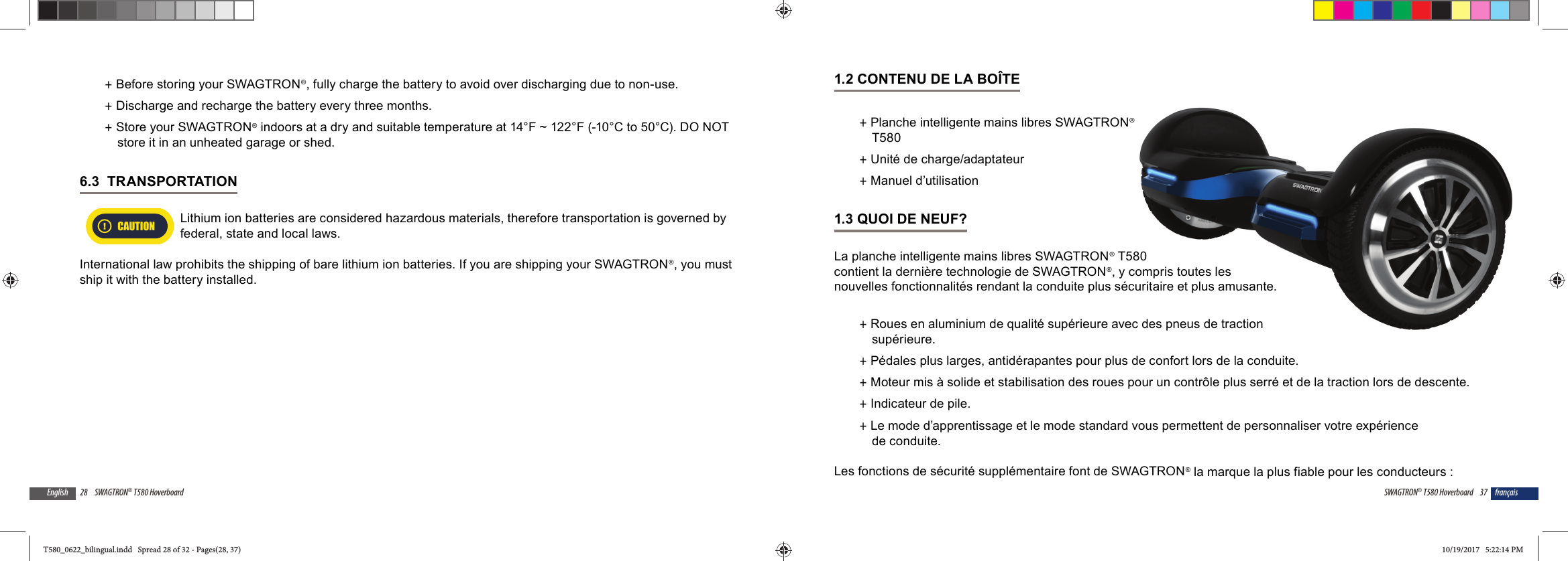 28 SWAGTRON&reg; T580 HoverboardEnglish +Before storing your SWAGTRON&reg;, fully charge the battery to avoid over discharging due to non-use.   +Discharge and recharge the battery every three months. +Store your SWAGTRON&reg; indoors at a dry and suitable temperature at 14&deg;F ~ 122&deg;F (-10&deg;C to 50&deg;C). DO NOT store it in an unheated garage or shed.6.3  TRANSPORTATION CAUTIONLithium ion batteries are considered hazardous materials, therefore transportation is governed by federal, state and local laws.International law prohibits the shipping of bare lithium ion batteries. If you are shipping your SWAGTRON&reg;, you must ship it with the battery installed.37SWAGTRON&reg; T580 Hoverboard fran&ccedil;ais1.2 CONTENU DE LA BO&Icirc;TE +Planche intelligente mains libres SWAGTRON&reg; T580  +Unit&eacute; de charge/adaptateur +Manuel d&rsquo;utilisation1.3 QUOI DE NEUF?La planche intelligente mains libres SWAGTRON&reg; T580 contient la derni&egrave;re technologie de SWAGTRON&reg;, y compris toutes les nouvelles fonctionnalit&eacute;s rendant la conduite plus s&eacute;curitaire et plus amusante. +Roues en aluminium de qualit&eacute; sup&eacute;rieure avec des pneus de traction sup&eacute;rieure. +P&eacute;dales plus larges, antid&eacute;rapantes pour plus de confort lors de la conduite. +Moteur mis &agrave; solide et stabilisation des roues pour un contr&ocirc;le plus serr&eacute; et de la traction lors de descente. +Indicateur de pile. +Le mode d&rsquo;apprentissage et le mode standard vous permettent de personnaliser votre exp&eacute;rience de conduite.Les fonctions de s&eacute;curit&eacute; suppl&eacute;mentaire font de SWAGTRON&reg; la marque la plus fiable pour les conducteurs :&reg;580 compris toutes lescuritaire et plus amusante.ec des pneus de traction T580_0622_bilingual.indd   Spread 28 of 32 - Pages(28, 37)T580_0622_bilingual.indd   Spread 28 of 32 - Pages(28, 37) 10/19/2017   5:22:14 PM10/19/2017   5:22:14 PM