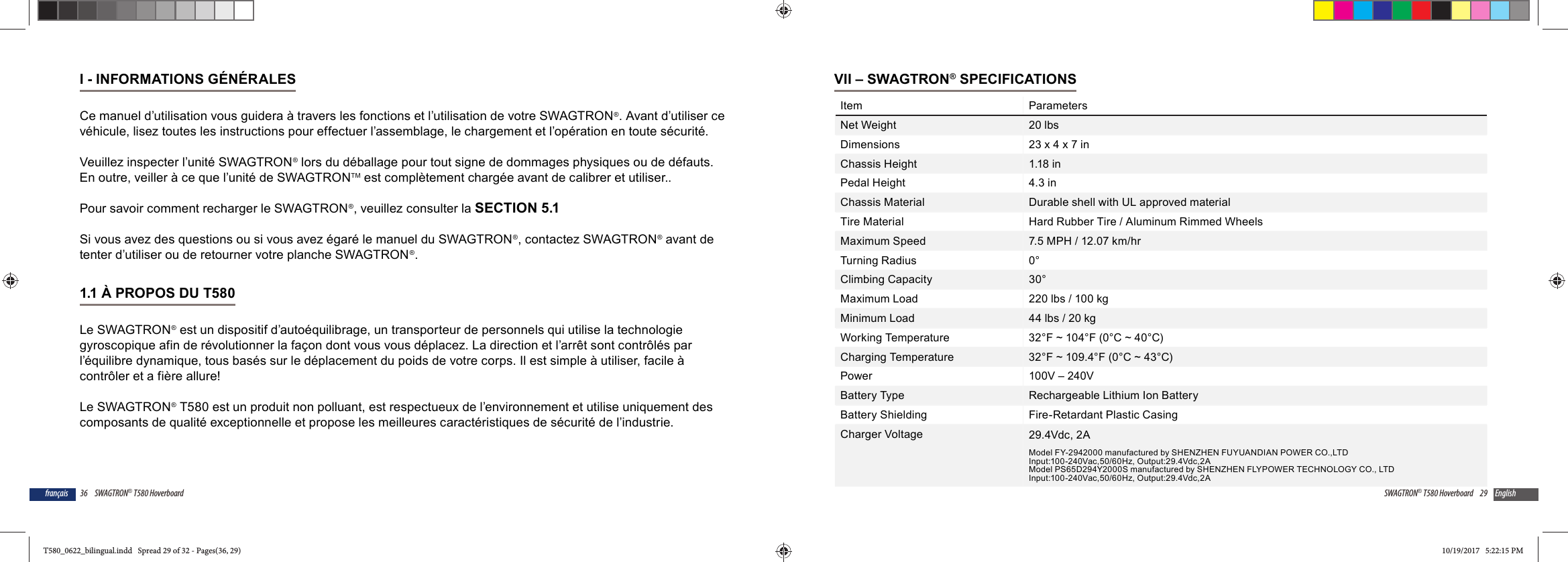 36 SWAGTRON&reg; T580 Hoverboardfran&ccedil;aisI - INFORMATIONS G&Eacute;N&Eacute;RALESCe manuel d&rsquo;utilisation vous guidera &agrave; travers les fonctions et l&rsquo;utilisation de votre SWAGTRON&reg;. Avant d&rsquo;utiliser ce v&eacute;hicule, lisez toutes les instructions pour effectuer l&rsquo;assemblage, le chargement et l&rsquo;op&eacute;ration en toute s&eacute;curit&eacute;.Veuillez inspecter l&rsquo;unit&eacute; SWAGTRON&reg; lors du d&eacute;ballage pour tout signe de dommages physiques ou de d&eacute;fauts. En outre, veiller &agrave; ce que l&rsquo;unit&eacute; de SWAGTRONTM est compl&egrave;tement charg&eacute;e avant de calibrer et utiliser.. Pour savoir comment recharger le SWAGTRON&reg;, veuillez consulter la SECTION 5.1Si vous avez des questions ou si vous avez &eacute;gar&eacute; le manuel du SWAGTRON&reg;, contactez SWAGTRON&reg; avant de tenter d&rsquo;utiliser ou de retourner votre planche SWAGTRON&reg;.1.1 &Agrave; PROPOS DU T580 Le SWAGTRON&reg; est un dispositif d&rsquo;auto&eacute;quilibrage, un transporteur de personnels qui utilise la technologie gyroscopique afin de r&eacute;volutionner la fa&ccedil;on dont vous vous d&eacute;placez. La direction et l&rsquo;arr&ecirc;t sont contr&ocirc;l&eacute;s par l&rsquo;&eacute;quilibre dynamique, tous bas&eacute;s sur le d&eacute;placement du poids de votre corps. Il est simple &agrave; utiliser, facile &agrave; contr&ocirc;ler et a fi&egrave;re allure!Le SWAGTRON&reg; T580 est un produit non polluant, est respectueux de l&rsquo;environnement et utilise uniquement des composants de qualit&eacute; exceptionnelle et propose les meilleures caract&eacute;ristiques de s&eacute;curit&eacute; de l&rsquo;industrie.29SWAGTRON&reg; T580 Hoverboard EnglishVII &ndash; SWAGTRON&reg; SPECIFICATIONSItem ParametersNet Weight 20 lbsDimensions 23 x 4 x 7 inChassis Height 1.18 inPedal Height 4.3 inChassis Material Durable shell with UL approved materialTire Material Hard Rubber Tire / Aluminum Rimmed WheelsMaximum Speed 7.5 MPH / 12.07 km/hrTurning Radius 0&deg;Climbing Capacity 30&deg;Maximum Load 220 lbs / 100 kgMinimum Load 44 lbs / 20 kgWorking Temperature 32&deg;F ~ 104&deg;F (0&deg;C ~ 40&deg;C)Charging Temperature 32&deg;F ~ 109.4&deg;F (0&deg;C ~ 43&deg;C)Power 100V &ndash; 240VBattery Type Rechargeable Lithium Ion BatteryBattery Shielding Fire-Retardant Plastic CasingCharger Voltage 29.4Vdc, 2AModel FY-2942000 manufactured by SHENZHEN FUYUANDIAN POWER CO.,LTDInput:100-240Vac,50/60Hz, Output:29.4Vdc,2AModel PS65D294Y2000S manufactured by SHENZHEN FLYPOWER TECHNOLOGY CO., LTDInput:100-240Vac,50/60Hz, Output:29.4Vdc,2AT580_0622_bilingual.indd   Spread 29 of 32 - Pages(36, 29)T580_0622_bilingual.indd   Spread 29 of 32 - Pages(36, 29) 10/19/2017   5:22:15 PM10/19/2017   5:22:15 PM