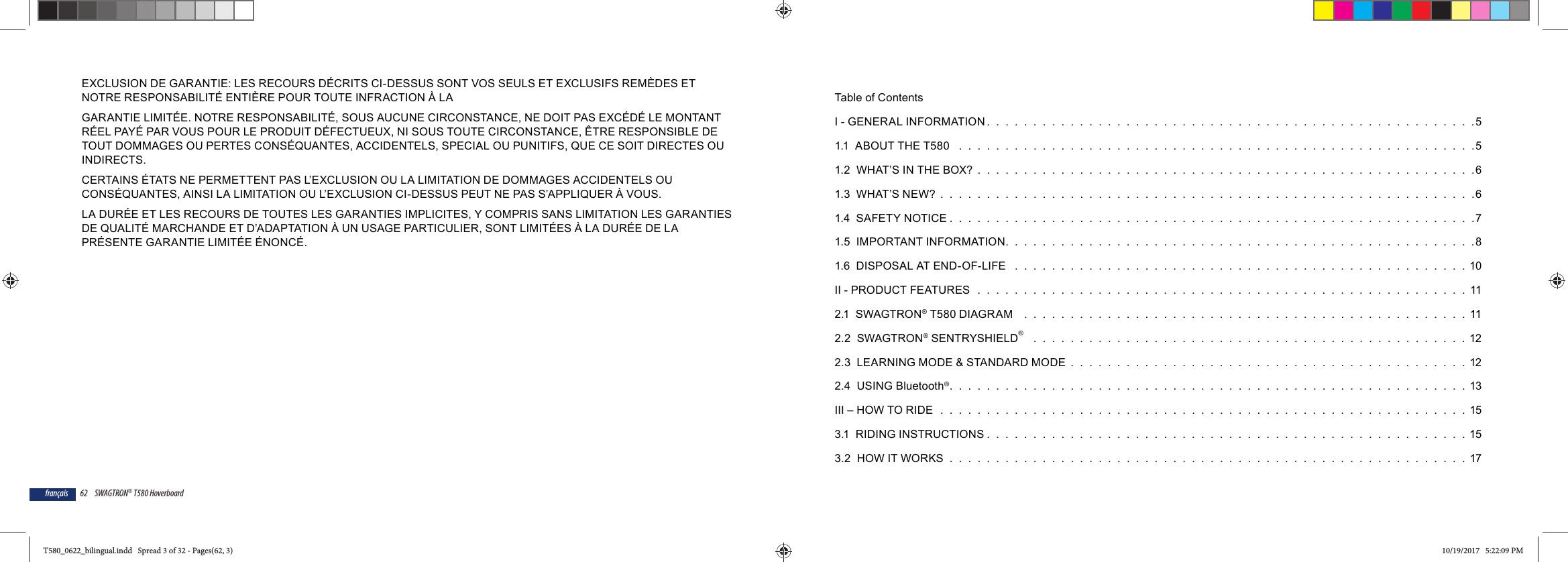 62 SWAGTRON&reg; T580 Hoverboardfran&ccedil;aisEXCLUSION DE GARANTIE: LES RECOURS D&Eacute;CRITS CI-DESSUS SONT VOS SEULS ET EXCLUSIFS REM&Egrave;DES ET NOTRE RESPONSABILIT&Eacute; ENTI&Egrave;RE POUR TOUTE INFRACTION &Agrave; LAGARANTIE LIMIT&Eacute;E. NOTRE RESPONSABILIT&Eacute;, SOUS AUCUNE CIRCONSTANCE, NE DOIT PAS EXC&Eacute;D&Eacute; LE MONTANT R&Eacute;EL PAY&Eacute; PAR VOUS POUR LE PRODUIT D&Eacute;FECTUEUX, NI SOUS TOUTE CIRCONSTANCE, &Ecirc;TRE RESPONSIBLE DE TOUT DOMMAGES OU PERTES CONS&Eacute;QUANTES, ACCIDENTELS, SPECIAL OU PUNITIFS, QUE CE SOIT DIRECTES OU INDIRECTS.CERTAINS &Eacute;TATS NE PERMETTENT PAS L&rsquo;EXCLUSION OU LA LIMITATION DE DOMMAGES ACCIDENTELS OU CONS&Eacute;QUANTES, AINSI LA LIMITATION OU L&rsquo;EXCLUSION CI-DESSUS PEUT NE PAS S&rsquo;APPLIQUER &Agrave; VOUS.LA DUR&Eacute;E ET LES RECOURS DE TOUTES LES GARANTIES IMPLICITES, Y COMPRIS SANS LIMITATION LES GARANTIES DE QUALIT&Eacute; MARCHANDE ET D&rsquo;ADAPTATION &Agrave; UN USAGE PARTICULIER, SONT LIMIT&Eacute;ES &Agrave; LA DUR&Eacute;E DE LA PR&Eacute;SENTE GARANTIE LIMIT&Eacute;E &Eacute;NONC&Eacute;.Table of ContentsI - GENERAL INFORMATION .  .  .  .  .  .  .  .  .  .  .  .  .  .  .  .  .  .  .  .  .  .  .  .  .  .  .  .  .  .  .  .  .  .  .  .  .  .  .  .  .  .  .  .  .  .  .  .  .  .  .  .  .51.1  ABOUT THE T580   .  .  .  .  .  .  .  .  .  .  .  .  .  .  .  .  .  .  .  .  .  .  .  .  .  .  .  .  .  .  .  .  .  .  .  .  .  .  .  .  .  .  .  .  .  .  .  .  .  .  .  .  .  .  .  .51.2  WHAT&rsquo;S IN THE BOX?  .  .  .  .  .  .  .  .  .  .  .  .  .  .  .  .  .  .  .  .  .  .  .  .  .  .  .  .  .  .  .  .  .  .  .  .  .  .  .  .  .  .  .  .  .  .  .  .  .  .  .  .  .  .61.3  WHAT&rsquo;S NEW?  .  .  .  .  .  .  .  .  .  .  .  .  .  .  .  .  .  .  .  .  .  .  .  .  .  .  .  .  .  .  .  .  .  .  .  .  .  .  .  .  .  .  .  .  .  .  .  .  .  .  .  .  .  .  .  .  .  .61.4  SAFETY NOTICE .  .  .  .  .  .  .  .  .  .  .  .  .  .  .  .  .  .  .  .  .  .  .  .  .  .  .  .  .  .  .  .  .  .  .  .  .  .  .  .  .  .  .  .  .  .  .  .  .  .  .  .  .  .  .  .  .71.5  IMPORTANT INFORMATION.  .  .  .  .  .  .  .  .  .  .  .  .  .  .  .  .  .  .  .  .  .  .  .  .  .  .  .  .  .  .  .  .  .  .  .  .  .  .  .  .  .  .  .  .  .  .  .  .  .  .81.6  DISPOSAL AT END-OF-LIFE   .  .  .  .  .  .  .  .  .  .  .  .  .  .  .  .  .  .  .  .  .  .  .  .  .  .  .  .  .  .  .  .  .  .  .  .  .  .  .  .  .  .  .  .  .  .  .  .  . 10II - PRODUCT FEATURES  .  .  .  .  .  .  .  .  .  .  .  .  .  .  .  .  .  .  .  .  .  .  .  .  .  .  .  .  .  .  .  .  .  .  .  .  .  .  .  .  .  .  .  .  .  .  .  .  .  .  .  .  .  112.1  SWAGTRON&reg; T580 DIAGRAM    .  .  .  .  .  .  .  .  .  .  .  .  .  .  .  .  .  .  .  .  .  .  .  .  .  .  .  .  .  .  .  .  .  .  .  .  .  .  .  .  .  .  .  .  .  .  .  .  112.2  SWAGTRON&reg; SENTRYSHIELD&reg;   .  .  .  .  .  .  .  .  .  .  .  .  .  .  .  .  .  .  .  .  .  .  .  .  .  .  .  .  .  .  .  .  .  .  .  .  .  .  .  .  .  .  .  .  .  .  . 122.3  LEARNING MODE &amp; STANDARD MODE  .  .  .  .  .  .  .  .  .  .  .  .  .  .  .  .  .  .  .  .  .  .  .  .  .  .  .  .  .  .  .  .  .  .  .  .  .  .  .  .  .  .  . 122.4  USING Bluetooth&reg;.  .  .  .  .  .  .  .  .  .  .  .  .  .  .  .  .  .  .  .  .  .  .  .  .  .  .  .  .  .  .  .  .  .  .  .  .  .  .  .  .  .  .  .  .  .  .  .  .  .  .  .  .  .  .  . 13III &ndash; HOW TO RIDE  .  .  .  .  .  .  .  .  .  .  .  .  .  .  .  .  .  .  .  .  .  .  .  .  .  .  .  .  .  .  .  .  .  .  .  .  .  .  .  .  .  .  .  .  .  .  .  .  .  .  .  .  .  .  .  .  . 153.1  RIDING INSTRUCTIONS .  .  .  .  .  .  .  .  .  .  .  .  .  .  .  .  .  .  .  .  .  .  .  .  .  .  .  .  .  .  .  .  .  .  .  .  .  .  .  .  .  .  .  .  .  .  .  .  .  .  .  . 153.2  HOW IT WORKS  .  .  .  .  .  .  .  .  .  .  .  .  .  .  .  .  .  .  .  .  .  .  .  .  .  .  .  .  .  .  .  .  .  .  .  .  .  .  .  .  .  .  .  .  .  .  .  .  .  .  .  .  .  .  .  .  17T580_0622_bilingual.indd   Spread 3 of 32 - Pages(62, 3)T580_0622_bilingual.indd   Spread 3 of 32 - Pages(62, 3) 10/19/2017   5:22:09 PM10/19/2017   5:22:09 PM