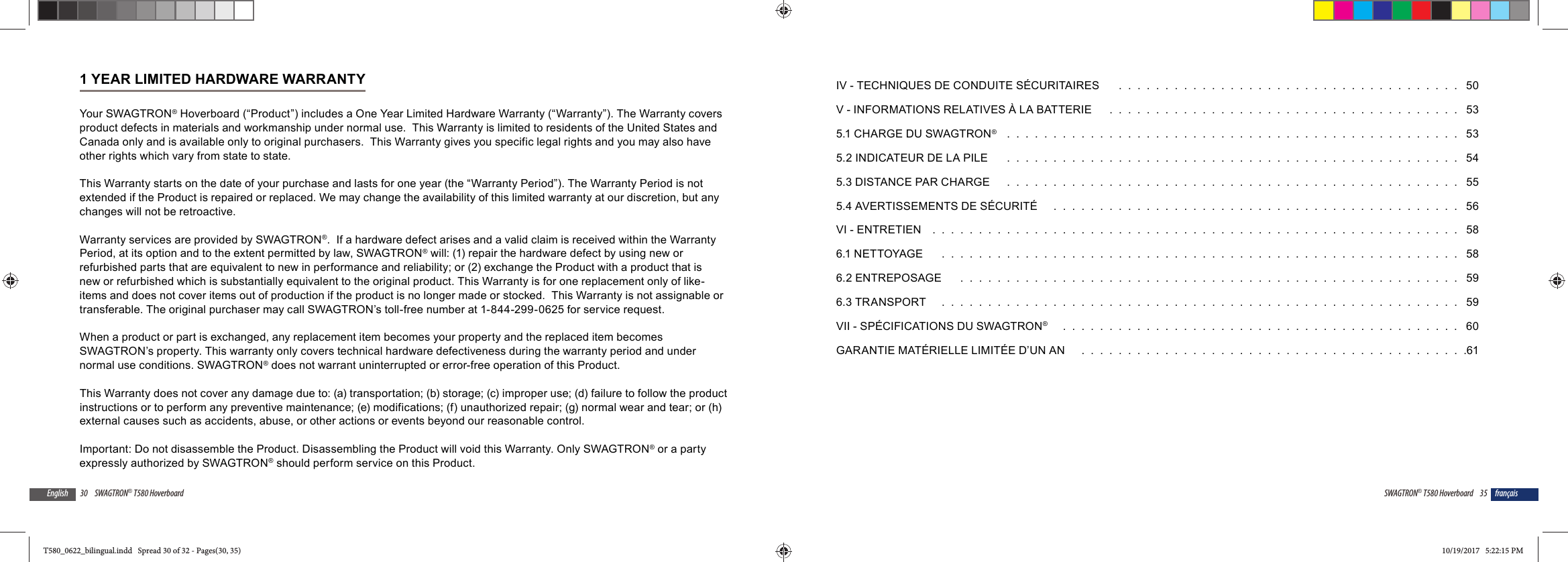 30 SWAGTRON&reg; T580 HoverboardEnglish1 YEAR LIMITED HARDWARE WARRANTYYour SWAGTRON&reg; Hoverboard (&ldquo;Product&rdquo;) includes a One Year Limited Hardware Warranty (&ldquo;Warranty&rdquo;). The Warranty covers product defects in materials and workmanship under normal use.  This Warranty is limited to residents of the United States and Canada only and is available only to original purchasers.  This Warranty gives you specific legal rights and you may also have other rights which vary from state to state.  This Warranty starts on the date of your purchase and lasts for one year (the &ldquo;Warranty Period&rdquo;). The Warranty Period is not extended if the Product is repaired or replaced. We may change the availability of this limited warranty at our discretion, but any changes will not be retroactive.Warranty services are provided by SWAGTRON&reg;.  If a hardware defect arises and a valid claim is received within the Warranty Period, at its option and to the extent permitted by law, SWAGTRON&reg; will: (1) repair the hardware defect by using new or refurbished parts that are equivalent to new in performance and reliability; or (2) exchange the Product with a product that is new or refurbished which is substantially equivalent to the original product. This Warranty is for one replacement only of like-items and does not cover items out of production if the product is no longer made or stocked.  This Warranty is not assignable or transferable. The original purchaser may call SWAGTRON&rsquo;s toll-free number at 1-844-299-0625 for service request.When a product or part is exchanged, any replacement item becomes your property and the replaced item becomes SWAGTRON&rsquo;s property. This warranty only covers technical hardware defectiveness during the warranty period and under normal use conditions. SWAGTRON&reg; does not warrant uninterrupted or error-free operation of this Product. This Warranty does not cover any damage due to: (a) transportation; (b) storage; (c) improper use; (d) failure to follow the product instructions or to perform any preventive maintenance; (e) modifications; (f) unauthorized repair; (g) normal wear and tear; or (h) external causes such as accidents, abuse, or other actions or events beyond our reasonable control. Important: Do not disassemble the Product. Disassembling the Product will void this Warranty. Only SWAGTRON&reg; or a party expressly authorized by SWAGTRON&reg; should perform service on this Product.35SWAGTRON&reg; T580 Hoverboard fran&ccedil;aisIV - TECHNIQUES DE CONDUITE S&Eacute;CURITAIRES    .  .  .  .  .  .  .  .  .  .  .  .  .  .  .  .  .  .  .  .  .  .  .  .  .  .  .  .  .  .  .  .  .  .  .  .  .   50V - INFORMATIONS RELATIVES &Agrave; LA BATTERIE    .  .  .  .  .  .  .  .  .  .  .  .  .  .  .  .  .  .  .  .  .  .  .  .  .  .  .  .  .  .  .  .  .  .  .  .  .  .   535.1 CHARGE DU SWAGTRON&reg;    .  .  .  .  .  .  .  .  .  .  .  .  .  .  .  .  .  .  .  .  .  .  .  .  .  .  .  .  .  .  .  .  .  .  .  .  .  .  .  .  .  .  .  .  .  .  .  .  .   535.2 INDICATEUR DE LA PILE    .  .  .  .  .  .  .  .  .  .  .  .  .  .  .  .  .  .  .  .  .  .  .  .  .  .  .  .  .  .  .  .  .  .  .  .  .  .  .  .  .  .  .  .  .  .  .  .  .   545.3 DISTANCE PAR CHARGE    .  .  .  .  .  .  .  .  .  .  .  .  .  .  .  .  .  .  .  .  .  .  .  .  .  .  .  .  .  .  .  .  .  .  .  .  .  .  .  .  .  .  .  .  .  .  .  .  .   555.4 AVERTISSEMENTS DE S&Eacute;CURIT&Eacute;    .  .  .  .  .  .  .  .  .  .  .  .  .  .  .  .  .  .  .  .  .  .  .  .  .  .  .  .  .  .  .  .  .  .  .  .  .  .  .  .  .  .  .  .   56VI - ENTRETIEN  .  .  .  .  .  .  .  .  .  .  .  .  .  .  .  .  .  .  .  .  .  .  .  .  .  .  .  .  .  .  .  .  .  .  .  .  .  .  .  .  .  .  .  .  .  .  .  .  .  .  .  .  .  .  .  .  .   586.1 NETTOYAGE    .  .  .  .  .  .  .  .  .  .  .  .  .  .  .  .  .  .  .  .  .  .  .  .  .  .  .  .  .  .  .  .  .  .  .  .  .  .  .  .  .  .  .  .  .  .  .  .  .  .  .  .  .  .  .  .   586.2 ENTREPOSAGE    .  .  .  .  .  .  .  .  .  .  .  .  .  .  .  .  .  .  .  .  .  .  .  .  .  .  .  .  .  .  .  .  .  .  .  .  .  .  .  .  .  .  .  .  .  .  .  .  .  .  .  .  .  .   596.3 TRANSPORT   .  .  .  .  .  .  .  .  .  .  .  .  .  .  .  .  .  .  .  .  .  .  .  .  .  .  .  .  .  .  .  .  .  .  .  .  .  .  .  .  .  .  .  .  .  .  .  .  .  .  .  .  .  .  .  .   59VII - SP&Eacute;CIFICATIONS DU SWAGTRON&reg;    .  .  .  .  .  .  .  .  .  .  .  .  .  .  .  .  .  .  .  .  .  .  .  .  .  .  .  .  .  .  .  .  .  .  .  .  .  .  .  .  .  .  .   60GARANTIE MAT&Eacute;RIELLE LIMIT&Eacute;E D&rsquo;UN AN    .  .  .  .  .  .  .  .  .  .  .  .  .  .  .  .  .  .  .  .  .  .  .  .  .  .  .  .  .  .  .  .  .  .  .  .  .  .  .  .  .  .61T580_0622_bilingual.indd   Spread 30 of 32 - Pages(30, 35)T580_0622_bilingual.indd   Spread 30 of 32 - Pages(30, 35) 10/19/2017   5:22:15 PM10/19/2017   5:22:15 PM