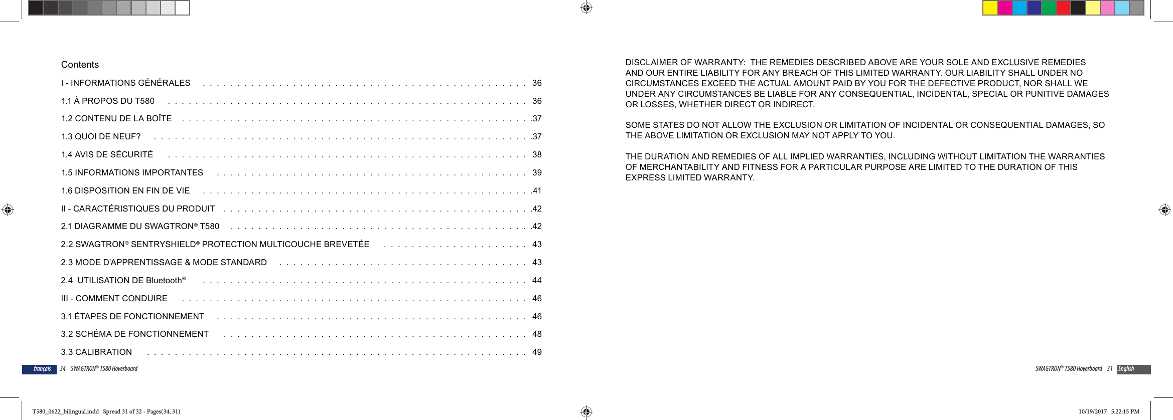 34 SWAGTRON&reg; T580 Hoverboardfran&ccedil;aisContentsI - INFORMATIONS G&Eacute;N&Eacute;RALES    .  .  .  .  .  .  .  .  .  .  .  .  .  .  .  .  .  .  .  .  .  .  .  .  .  .  .  .  .  .  .  .  .  .  .  .  .  .  .  .  .  .  .  .  .  .  .   361.1 &Agrave; PROPOS DU T580     .  .  .  .  .  .  .  .  .  .  .  .  .  .  .  .  .  .  .  .  .  .  .  .  .  .  .  .  .  .  .  .  .  .  .  .  .  .  .  .  .  .  .  .  .  .  .  .  .  .  .  .   361.2 CONTENU DE LA BO&Icirc;TE  .  .  .  .  .  .  .  .  .  .  .  .  .  .  .  .  .  .  .  .  .  .  .  .  .  .  .  .  .  .  .  .  .  .  .  .  .  .  .  .  .  .  .  .  .  .  .  .  .  .  .371.3 QUOI DE NEUF?    .  .  .  .  .  .  .  .  .  .  .  .  .  .  .  .  .  .  .  .  .  .  .  .  .  .  .  .  .  .  .  .  .  .  .  .  .  .  .  .  .  .  .  .  .  .  .  .  .  .  .  .  .  .  .371.4 AVIS DE S&Eacute;CURIT&Eacute;    .  .  .  .  .  .  .  .  .  .  .  .  .  .  .  .  .  .  .  .  .  .  .  .  .  .  .  .  .  .  .  .  .  .  .  .  .  .  .  .  .  .  .  .  .  .  .  .  .  .  .  .   381.5 INFORMATIONS IMPORTANTES    .  .  .  .  .  .  .  .  .  .  .  .  .  .  .  .  .  .  .  .  .  .  .  .  .  .  .  .  .  .  .  .  .  .  .  .  .  .  .  .  .  .  .  .  .   391.6 DISPOSITION EN FIN DE VIE    .  .  .  .  .  .  .  .  .  .  .  .  .  .  .  .  .  .  .  .  .  .  .  .  .  .  .  .  .  .  .  .  .  .  .  .  .  .  .  .  .  .  .  .  .  .  .  .41II - CARACT&Eacute;RISTIQUES DU PRODUIT  .  .  .  .  .  .  .  .  .  .  .  .  .  .  .  .  .  .  .  .  .  .  .  .  .  .  .  .  .  .  .  .  .  .  .  .  .  .  .  .  .  .  .  .  .422.1 DIAGRAMME DU SWAGTRON&reg; T580   .  .  .  .  .  .  .  .  .  .  .  .  .  .  .  .  .  .  .  .  .  .  .  .  .  .  .  .  .  .  .  .  .  .  .  .  .  .  .  .  .  .  .  .422.2 SWAGTRON&reg; SENTRYSHIELD&reg; PROTECTION MULTICOUCHE BREVET&Eacute;E    .  .  .  .  .  .  .  .  .  .  .  .  .  .  .  .  .  .  .  .  .   432.3 MODE D&rsquo;APPRENTISSAGE &amp; MODE STANDARD    .  .  .  .  .  .  .  .  .  .  .  .  .  .  .  .  .  .  .  .  .  .  .  .  .  .  .  .  .  .  .  .  .  .  .  .   432.4  UTILISATION DE Bluetooth&reg;     .  .  .  .  .  .  .  .  .  .  .  .  .  .  .  .  .  .  .  .  .  .  .  .  .  .  .  .  .  .  .  .  .  .  .  .  .  .  .  .  .  .  .  .  .  .  .   44III - COMMENT CONDUIRE    .  .  .  .  .  .  .  .  .  .  .  .  .  .  .  .  .  .  .  .  .  .  .  .  .  .  .  .  .  .  .  .  .  .  .  .  .  .  .  .  .  .  .  .  .  .  .  .  .  .   463.1 &Eacute;TAPES DE FONCTIONNEMENT    .  .  .  .  .  .  .  .  .  .  .  .  .  .  .  .  .  .  .  .  .  .  .  .  .  .  .  .  .  .  .  .  .  .  .  .  .  .  .  .  .  .  .  .  .   463.2 SCH&Eacute;MA DE FONCTIONNEMENT    .  .  .  .  .  .  .  .  .  .  .  .  .  .  .  .  .  .  .  .  .  .  .  .  .  .  .  .  .  .  .  .  .  .  .  .  .  .  .  .  .  .  .  .   483.3 CALIBRATION    .  .  .  .  .  .  .  .  .  .  .  .  .  .  .  .  .  .  .  .  .  .  .  .  .  .  .  .  .  .  .  .  .  .  .  .  .  .  .  .  .  .  .  .  .  .  .  .  .  .  .  .  .  .  .   4931SWAGTRON&reg; T580 Hoverboard EnglishDISCLAIMER OF WARRANTY:  THE REMEDIES DESCRIBED ABOVE ARE YOUR SOLE AND EXCLUSIVE REMEDIES AND OUR ENTIRE LIABILITY FOR ANY BREACH OF THIS LIMITED WARRANTY. OUR LIABILITY SHALL UNDER NO CIRCUMSTANCES EXCEED THE ACTUAL AMOUNT PAID BY YOU FOR THE DEFECTIVE PRODUCT, NOR SHALL WE UNDER ANY CIRCUMSTANCES BE LIABLE FOR ANY CONSEQUENTIAL, INCIDENTAL, SPECIAL OR PUNITIVE DAMAGES OR LOSSES, WHETHER DIRECT OR INDIRECT.SOME STATES DO NOT ALLOW THE EXCLUSION OR LIMITATION OF INCIDENTAL OR CONSEQUENTIAL DAMAGES, SO THE ABOVE LIMITATION OR EXCLUSION MAY NOT APPLY TO YOU. THE DURATION AND REMEDIES OF ALL IMPLIED WARRANTIES, INCLUDING WITHOUT LIMITATION THE WARRANTIES OF MERCHANTABILITY AND FITNESS FOR A PARTICULAR PURPOSE ARE LIMITED TO THE DURATION OF THIS EXPRESS LIMITED WARRANTY.T580_0622_bilingual.indd   Spread 31 of 32 - Pages(34, 31)T580_0622_bilingual.indd   Spread 31 of 32 - Pages(34, 31) 10/19/2017   5:22:15 PM10/19/2017   5:22:15 PM