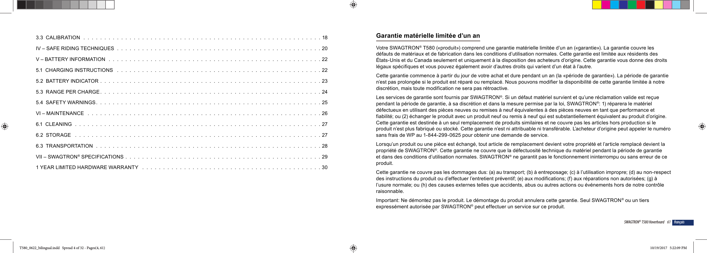 3.3  CALIBRATION  .  .  .  .  .  .  .  .  .  .  .  .  .  .  .  .  .  .  .  .  .  .  .  .  .  .  .  .  .  .  .  .  .  .  .  .  .  .  .  .  .  .  .  .  .  .  .  .  .  .  .  .  .  .  .  .  . 18IV &ndash; SAFE RIDING TECHNIQUES  .  .  .  .  .  .  .  .  .  .  .  .  .  .  .  .  .  .  .  .  .  .  .  .  .  .  .  .  .  .  .  .  .  .  .  .  .  .  .  .  .  .  .  .  .  .  .  .  . 20V &ndash; BATTERY INFORMATION  .  .  .  .  .  .  .  .  .  .  .  .  .  .  .  .  .  .  .  .  .  .  .  .  .  .  .  .  .  .  .  .  .  .  .  .  .  .  .  .  .  .  .  .  .  .  .  .  .  .  . 225.1  CHARGING INSTRUCTIONS   .  .  .  .  .  .  .  .  .  .  .  .  .  .  .  .  .  .  .  .  .  .  .  .  .  .  .  .  .  .  .  .  .  .  .  .  .  .  .  .  .  .  .  .  .  .  .  .  . 225.2  BATTERY INDICATOR  .  .  .  .  .  .  .  .  .  .  .  .  .  .  .  .  .  .  .  .  .  .  .  .  .  .  .  .  .  .  .  .  .  .  .  .  .  .  .  .  .  .  .  .  .  .  .  .  .  .  .  .  . 235.3  RANGE PER CHARGE .  .  .  .  .  .  .  .  .  .  .  .  .  .  .  .  .  .  .  .  .  .  .  .  .  .  .  .  .  .  .  .  .  .  .  .  .  .  .  .  .  .  .  .  .  .  .  .  .  .  .  .  . 245.4  SAFETY WARNINGS.  .  .  .  .  .  .  .  .  .  .  .  .  .  .  .  .  .  .  .  .  .  .  .  .  .  .  .  .  .  .  .  .  .  .  .  .  .  .  .  .  .  .  .  .  .  .  .  .  .  .  .  .  . 25VI &ndash; MAINTENANCE   .  .  .  .  .  .  .  .  .  .  .  .  .  .  .  .  .  .  .  .  .  .  .  .  .  .  .  .  .  .  .  .  .  .  .  .  .  .  .  .  .  .  .  .  .  .  .  .  .  .  .  .  .  .  .  . 266.1  CLEANING  .  .  .  .  .  .  .  .  .  .  .  .  .  .  .  .  .  .  .  .  .  .  .  .  .  .  .  .  .  .  .  .  .  .  .  .  .  .  .  .  .  .  .  .  .  .  .  .  .  .  .  .  .  .  .  .  .  .  . 276.2  STORAGE   .  .  .  .  .  .  .  .  .  .  .  .  .  .  .  .  .  .  .  .  .  .  .  .  .  .  .  .  .  .  .  .  .  .  .  .  .  .  .  .  .  .  .  .  .  .  .  .  .  .  .  .  .  .  .  .  .  .  . 276.3  TRANSPORTATION   .  .  .  .  .  .  .  .  .  .  .  .  .  .  .  .  .  .  .  .  .  .  .  .  .  .  .  .  .  .  .  .  .  .  .  .  .  .  .  .  .  .  .  .  .  .  .  .  .  .  .  .  .  . 28VII &ndash; SWAGTRON&reg; SPECIFICATIONS  .  .  .  .  .  .  .  .  .  .  .  .  .  .  .  .  .  .  .  .  .  .  .  .  .  .  .  .  .  .  .  .  .  .  .  .  .  .  .  .  .  .  .  .  .  .  . 291 YEAR LIMITED HARDWARE WARRANTY   .  .  .  .  .  .  .  .  .  .  .  .  .  .  .  .  .  .  .  .  .  .  .  .  .  .  .  .  .  .  .  .  .  .  .  .  .  .  .  .  .  .  . 3061SWAGTRON&reg; T580 Hoverboard fran&ccedil;aisGarantie mat&eacute;rielle limit&eacute;e d&rsquo;un anVotre SWAGTRON&reg; T580 (&laquo;produit&raquo;) comprend une garantie mat&eacute;rielle limit&eacute;e d&rsquo;un an (&laquo;garantie&raquo;). La garantie couvre les d&eacute;fauts de mat&eacute;riaux et de fabrication dans les conditions d&rsquo;utilisation normales. Cette garantie est limit&eacute;e aux r&eacute;sidents des &Eacute;tats-Unis et du Canada seulement et uniquement &agrave; la disposition des acheteurs d&rsquo;origine. Cette garantie vous donne des droits l&eacute;gaux sp&eacute;cifiques et vous pouvez &eacute;galement avoir d&rsquo;autres droits qui varient d&rsquo;un &eacute;tat &agrave; l&rsquo;autre.Cette garantie commence &agrave; partir du jour de votre achat et dure pendant un an (la &laquo;p&eacute;riode de garantie&raquo;). La p&eacute;riode de garantie n&rsquo;est pas prolong&eacute;e si le produit est r&eacute;par&eacute; ou remplac&eacute;. Nous pouvons modifier la disponibilit&eacute; de cette garantie limit&eacute;e &agrave; notre discr&eacute;tion, mais toute modification ne sera pas r&eacute;troactive.Les services de garantie sont fournis par SWAGTRON&reg;. Si un d&eacute;faut mat&eacute;riel survient et qu&rsquo;une r&eacute;clamation valide est re&ccedil;ue pendant la p&eacute;riode de garantie, &agrave; sa discr&eacute;tion et dans la mesure permise par la loi, SWAGTRON&reg;: 1) r&eacute;parera le mat&eacute;riel d&eacute;fectueux en utilisant des pi&egrave;ces neuves ou remises &agrave; neuf &eacute;quivalentes &agrave; des pi&egrave;ces neuves en tant que performance et fiabilit&eacute;; ou (2) &eacute;changer le produit avec un produit neuf ou remis &agrave; neuf qui est substantiellement &eacute;quivalent au produit d&rsquo;origine. Cette garantie est destin&eacute;e &agrave; un seul remplacement de produits similaires et ne couvre pas les articles hors production si le produit n&rsquo;est plus fabriqu&eacute; ou stock&eacute;. Cette garantie n&rsquo;est ni attribuable ni transf&eacute;rable. L&rsquo;acheteur d&rsquo;origine peut appeler le num&eacute;ro sans frais de WP au 1-844-299-0625 pour obtenir une demande de service.Lorsqu&rsquo;un produit ou une pi&egrave;ce est &eacute;chang&eacute;, tout article de remplacement devient votre propri&eacute;t&eacute; et l&rsquo;article remplac&eacute; devient la propri&eacute;t&eacute; de SWAGTRON&reg;. Cette garantie ne couvre que la d&eacute;fectuosit&eacute; technique du mat&eacute;riel pendant la p&eacute;riode de garantie et dans des conditions d&rsquo;utilisation normales. SWAGTRON&reg; ne garantit pas le fonctionnement ininterrompu ou sans erreur de ce produit.Cette garantie ne couvre pas les dommages dus: (a) au transport; (b) &agrave; entreposage; (c) &agrave; l&rsquo;utilisation impropre; (d) au non-respect des instructions du produit ou d&rsquo;effectuer l&rsquo;entretient pr&eacute;ventif; (e) aux modifications; (f) aux r&eacute;parations non autoris&eacute;es; (g) &agrave; l&rsquo;usure normale; ou (h) des causes externes telles que accidents, abus ou autres actions ou &eacute;v&eacute;nements hors de notre contr&ocirc;le raisonnable.Important: Ne d&eacute;montez pas le produit. Le d&eacute;montage du produit annulera cette garantie. Seul SWAGTRON&reg; ou un tiers express&eacute;ment autoris&eacute;e par SWAGTRON&reg; peut effectuer un service sur ce produit.T580_0622_bilingual.indd   Spread 4 of 32 - Pages(4, 61)T580_0622_bilingual.indd   Spread 4 of 32 - Pages(4, 61) 10/19/2017   5:22:09 PM10/19/2017   5:22:09 PM