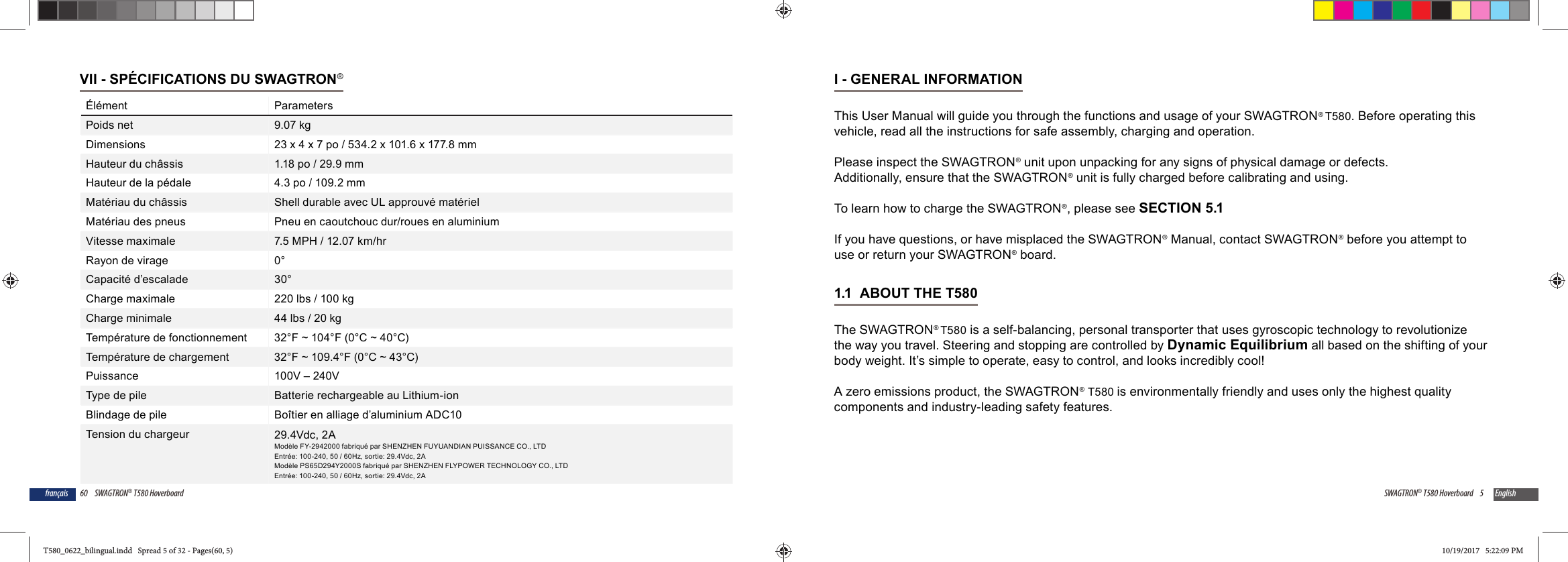 60 SWAGTRON&reg; T580 Hoverboardfran&ccedil;aisVII - SP&Eacute;CIFICATIONS DU SWAGTRON&reg;&Eacute;l&eacute;ment ParametersPoids net 9.07 kgDimensions 23 x 4 x 7 po / 534.2 x 101.6 x 177.8 mmHauteur du ch&acirc;ssis 1.18 po / 29.9 mmHauteur de la p&eacute;dale 4.3 po / 109.2 mmMat&eacute;riau du ch&acirc;ssis Shell durable avec UL approuv&eacute; mat&eacute;rielMat&eacute;riau des pneus Pneu en caoutchouc dur/roues en aluminiumVitesse maximale 7.5 MPH / 12.07 km/hrRayon de virage 0&deg;Capacit&eacute; d&rsquo;escalade 30&deg;Charge maximale 220 lbs / 100 kgCharge minimale 44 lbs / 20 kgTemp&eacute;rature de fonctionnement 32&deg;F ~ 104&deg;F (0&deg;C ~ 40&deg;C)Temp&eacute;rature de chargement 32&deg;F ~ 109.4&deg;F (0&deg;C ~ 43&deg;C)Puissance 100V &ndash; 240VType de pile Batterie rechargeable au Lithium-ionBlindage de pile Bo&icirc;tier en alliage d&rsquo;aluminium ADC10Tension du chargeur 29.4Vdc, 2AMod&egrave;le FY-2942000 fabriqu&eacute; par SHENZHEN FUYUANDIAN PUISSANCE CO., LTDEntr&eacute;e: 100-240, 50 / 60Hz, sortie: 29.4Vdc, 2AMod&egrave;le PS65D294Y2000S fabriqu&eacute; par SHENZHEN FLYPOWER TECHNOLOGY CO., LTDEntr&eacute;e: 100-240, 50 / 60Hz, sortie: 29.4Vdc, 2A5SWAGTRON&reg; T580 Hoverboard EnglishI - GENERAL INFORMATIONThis User Manual will guide you through the functions and usage of your SWAGTRON&reg; T580. Before operating this vehicle, read all the instructions for safe assembly, charging and operation.Please inspect the SWAGTRON&reg; unit upon unpacking for any signs of physical damage or defects. Additionally, ensure that the SWAGTRON&reg; unit is fully charged before calibrating and using. To learn how to charge the SWAGTRON&reg;, please see SECTION 5.1If you have questions, or have misplaced the SWAGTRON&reg; Manual, contact SWAGTRON&reg; before you attempt to use or return your SWAGTRON&reg; board.1.1  ABOUT THE T580 The SWAGTRON&reg; T580 is a self-balancing, personal transporter that uses gyroscopic technology to revolutionize the way you travel. Steering and stopping are controlled by Dynamic Equilibrium all based on the shifting of your body weight. It&rsquo;s simple to operate, easy to control, and looks incredibly cool!A zero emissions product, the SWAGTRON&reg; T580 is environmentally friendly and uses only the highest quality components and industry-leading safety features.T580_0622_bilingual.indd   Spread 5 of 32 - Pages(60, 5)T580_0622_bilingual.indd   Spread 5 of 32 - Pages(60, 5) 10/19/2017   5:22:09 PM10/19/2017   5:22:09 PM