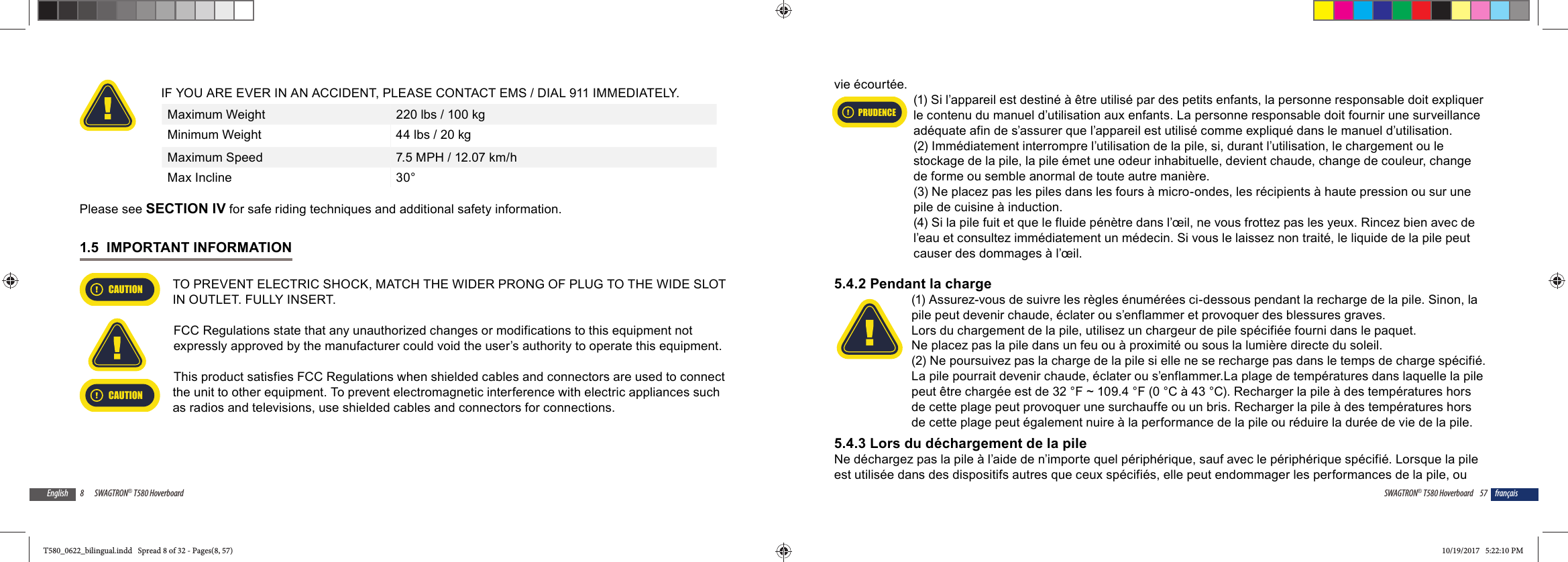 8 SWAGTRON&reg; T580 HoverboardEnglishIF YOU ARE EVER IN AN ACCIDENT, PLEASE CONTACT EMS / DIAL 911 IMMEDIATELY.Maximum Weight 220 lbs / 100 kgMinimum Weight 44 lbs / 20 kgMaximum Speed 7.5 MPH / 12.07 km/hMax Incline 30&deg; Please see SECTION IV for safe riding techniques and additional safety information.1.5  IMPORTANT INFORMATIONCAUTIONTO PREVENT ELECTRIC SHOCK, MATCH THE WIDER PRONG OF PLUG TO THE WIDE SLOT IN OUTLET. FULLY INSERT.FCC Regulations state that any unauthorized changes or modifications to this equipment not expressly approved by the manufacturer could void the user&rsquo;s authority to operate this equipment.This product satisfies FCC Regulations when shielded cables and connectors are used to connect CAUTIONthe unit to other equipment. To prevent electromagnetic interference with electric appliances such as radios and televisions, use shielded cables and connectors for connections.57SWAGTRON&reg; T580 Hoverboard fran&ccedil;aisvie &eacute;court&eacute;e.(1) Si l&rsquo;appareil est destin&eacute; &agrave; &ecirc;tre utilis&eacute; par des petits enfants, la personne responsable doit expliquer le contenu du manuel d&rsquo;utilisation aux enfants. La personne responsable doit fournir une surveillance ad&eacute;quate afin de s&rsquo;assurer que l&rsquo;appareil est utilis&eacute; comme expliqu&eacute; dans le manuel d&rsquo;utilisation.(2) Imm&eacute;diatement interrompre l&rsquo;utilisation de la pile, si, durant l&rsquo;utilisation, le chargement ou le stockage de la pile, la pile &eacute;met une odeur inhabituelle, devient chaude, change de couleur, change de forme ou semble anormal de toute autre mani&egrave;re. (3) Ne placez pas les piles dans les fours &agrave; micro-ondes, les r&eacute;cipients &agrave; haute pression ou sur une pile de cuisine &agrave; induction.(4) Si la pile fuit et que le fluide p&eacute;n&egrave;tre dans l&rsquo;&oelig;il, ne vous frottez pas les yeux. Rincez bien avec de l&rsquo;eau et consultez imm&eacute;diatement un m&eacute;decin. Si vous le laissez non trait&eacute;, le liquide de la pile peut causer des dommages &agrave; l&rsquo;&oelig;il.5.4.2 Pendant la charge(1) Assurez-vous de suivre les r&egrave;gles &eacute;num&eacute;r&eacute;es ci-dessous pendant la recharge de la pile. Sinon, la pile peut devenir chaude, &eacute;clater ou s&rsquo;enflammer et provoquer des blessures graves.Lors du chargement de la pile, utilisez un chargeur de pile sp&eacute;cifi&eacute;e fourni dans le paquet.Ne placez pas la pile dans un feu ou &agrave; proximit&eacute; ou sous la lumi&egrave;re directe du soleil. (2) Ne poursuivez pas la charge de la pile si elle ne se recharge pas dans le temps de charge sp&eacute;cifi&eacute;. La pile pourrait devenir chaude, &eacute;clater ou s&rsquo;enflammer.La plage de temp&eacute;ratures dans laquelle la pile peut &ecirc;tre charg&eacute;e est de 32 &deg;F ~ 109.4 &deg;F (0 &deg;C &agrave; 43 &deg;C). Recharger la pile &agrave; des temp&eacute;ratures hors de cette plage peut provoquer une surchauffe ou un bris. Recharger la pile &agrave; des temp&eacute;ratures hors de cette plage peut &eacute;galement nuire &agrave; la performance de la pile ou r&eacute;duire la dur&eacute;e de vie de la pile.5.4.3 Lors du d&eacute;chargement de la pileNe d&eacute;chargez pas la pile &agrave; l&rsquo;aide de n&rsquo;importe quel p&eacute;riph&eacute;rique, sauf avec le p&eacute;riph&eacute;rique sp&eacute;cifi&eacute;. Lorsque la pile est utilis&eacute;e dans des dispositifs autres que ceux sp&eacute;cifi&eacute;s, elle peut endommager les performances de la pile, ou PRUDENCET580_0622_bilingual.indd   Spread 8 of 32 - Pages(8, 57)T580_0622_bilingual.indd   Spread 8 of 32 - Pages(8, 57) 10/19/2017   5:22:10 PM10/19/2017   5:22:10 PM