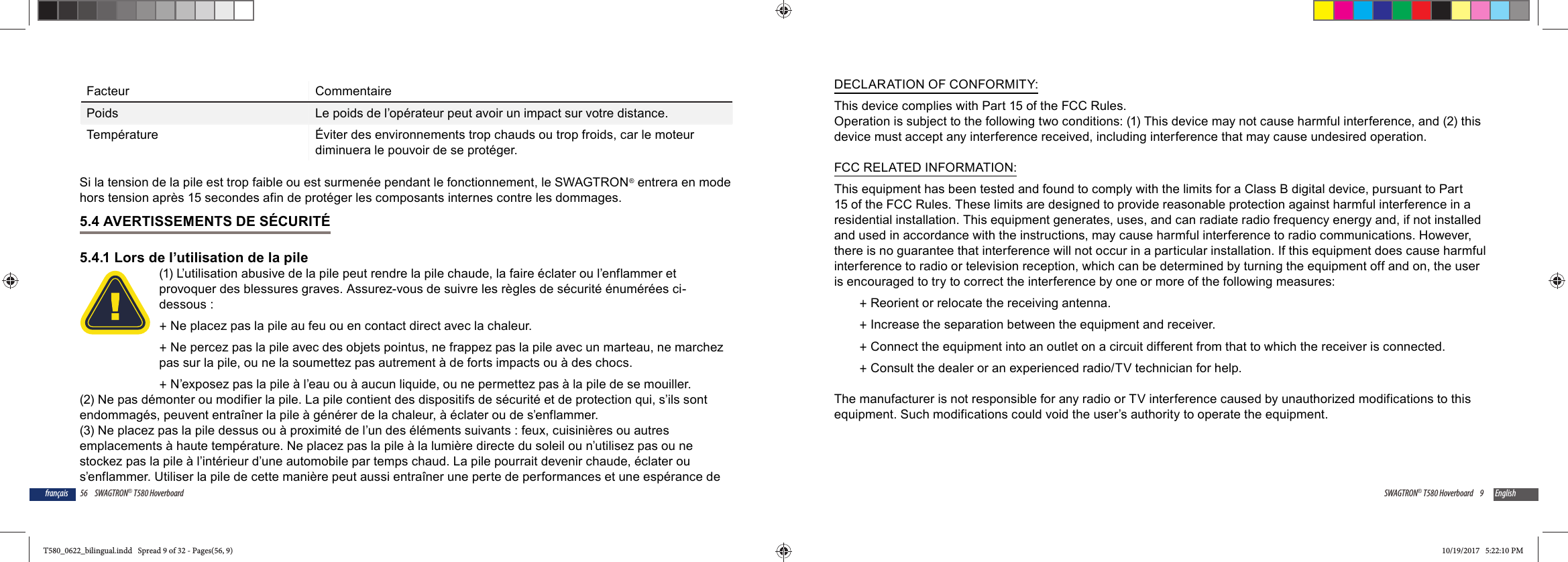 56 SWAGTRON&reg; T580 Hoverboardfran&ccedil;aisFacteur CommentairePoids Le poids de l&rsquo;op&eacute;rateur peut avoir un impact sur votre distance.Temp&eacute;rature &Eacute;viter des environnements trop chauds ou trop froids, car le moteur diminuera le pouvoir de se prot&eacute;ger.Si la tension de la pile est trop faible ou est surmen&eacute;e pendant le fonctionnement, le SWAGTRON&reg; entrera en mode hors tension apr&egrave;s 15 secondes afin de prot&eacute;ger les composants internes contre les dommages.5.4 AVERTISSEMENTS DE S&Eacute;CURIT&Eacute;5.4.1 Lors de l&rsquo;utilisation de la pile(1) L&rsquo;utilisation abusive de la pile peut rendre la pile chaude, la faire &eacute;clater ou l&rsquo;enflammer et provoquer des blessures graves. Assurez-vous de suivre les r&egrave;gles de s&eacute;curit&eacute; &eacute;num&eacute;r&eacute;es ci-dessous : +Ne placez pas la pile au feu ou en contact direct avec la chaleur. +Ne percez pas la pile avec des objets pointus, ne frappez pas la pile avec un marteau, ne marchez pas sur la pile, ou ne la soumettez pas autrement &agrave; de forts impacts ou &agrave; des chocs. +N&rsquo;exposez pas la pile &agrave; l&rsquo;eau ou &agrave; aucun liquide, ou ne permettez pas &agrave; la pile de se mouiller.(2) Ne pas d&eacute;monter ou modifier la pile. La pile contient des dispositifs de s&eacute;curit&eacute; et de protection qui, s&rsquo;ils sont endommag&eacute;s, peuvent entra&icirc;ner la pile &agrave; g&eacute;n&eacute;rer de la chaleur, &agrave; &eacute;clater ou de s&rsquo;enflammer.(3) Ne placez pas la pile dessus ou &agrave; proximit&eacute; de l&rsquo;un des &eacute;l&eacute;ments suivants : feux, cuisini&egrave;res ou autres emplacements &agrave; haute temp&eacute;rature. Ne placez pas la pile &agrave; la lumi&egrave;re directe du soleil ou n&rsquo;utilisez pas ou ne stockez pas la pile &agrave; l&rsquo;int&eacute;rieur d&rsquo;une automobile par temps chaud. La pile pourrait devenir chaude, &eacute;clater ou s&rsquo;enflammer. Utiliser la pile de cette mani&egrave;re peut aussi entra&icirc;ner une perte de performances et une esp&eacute;rance de 9SWAGTRON&reg; T580 Hoverboard EnglishDECLARATION OF CONFORMITY:This device complies with Part 15 of the FCC Rules.Operation is subject to the following two conditions: (1) This device may not cause harmful interference, and (2) this device must accept any interference received, including interference that may cause undesired operation.FCC RELATED INFORMATION:This equipment has been tested and found to comply with the limits for a Class B digital device, pursuant to Part 15 of the FCC Rules. These limits are designed to provide reasonable protection against harmful interference in a residential installation. This equipment generates, uses, and can radiate radio frequency energy and, if not installed and used in accordance with the instructions, may cause harmful interference to radio communications. However, there is no guarantee that interference will not occur in a particular installation. If this equipment does cause harmful interference to radio or television reception, which can be determined by turning the equipment off and on, the user is encouraged to try to correct the interference by one or more of the following measures: +Reorient or relocate the receiving antenna. +Increase the separation between the equipment and receiver. +Connect the equipment into an outlet on a circuit different from that to which the receiver is connected. +Consult the dealer or an experienced radio/TV technician for help.The manufacturer is not responsible for any radio or TV interference caused by unauthorized modifications to this equipment. Such modifications could void the user&rsquo;s authority to operate the equipment.T580_0622_bilingual.indd   Spread 9 of 32 - Pages(56, 9)T580_0622_bilingual.indd   Spread 9 of 32 - Pages(56, 9) 10/19/2017   5:22:10 PM10/19/2017   5:22:10 PM