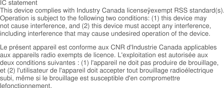 IC statementThis device complies with Industry Canada license&yuml;exempt RSS standard(s).Operation is subject to the following two conditions: (1) this device maynot cause interference, and (2) this device must accept any interference,including interference that may cause undesired operation of the device.Le pr&eacute;sent appareil est conforme aux CNR d'Industrie Canada applicablesaux appareils radio exempts de licence. L'exploitation est autoris&eacute;e auxdeux conditions suivantes : (1) l'appareil ne doit pas produire de brouillage,et (2) l'utilisateur de l'appareil doit accepter tout brouillage radio&eacute;lectriquesubi, m&ecirc;me si le brouillage est susceptible d'en compromettrelefonctionnement.