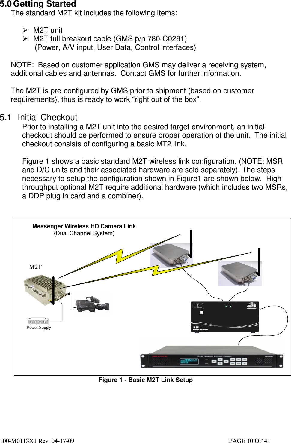  100-M0113X1 Rev. 04-17-09                                                                                                   PAGE 10 OF 41   5.0 Getting Started The standard M2T kit includes the following items:    M2T unit    M2T full breakout cable (GMS p/n 780-C0291)       (Power, A/V input, User Data, Control interfaces)   NOTE:  Based on customer application GMS may deliver a receiving system, additional cables and antennas.  Contact GMS for further information.   The M2T is pre-configured by GMS prior to shipment (based on customer requirements), thus is ready to work “right out of the box”.   5.1  Initial Checkout Prior to installing a M2T unit into the desired target environment, an initial checkout should be performed to ensure proper operation of the unit.  The initial checkout consists of configuring a basic MT2 link.  Figure 1 shows a basic standard M2T wireless link configuration. (NOTE: MSR and D/C units and their associated hardware are sold separately). The steps necessary to setup the configuration shown in Figure1 are shown below.  High throughput optional M2T require additional hardware (which includes two MSRs, a DDP plug in card and a combiner).      Figure 1 - Basic M2T Link Setup     M2T 