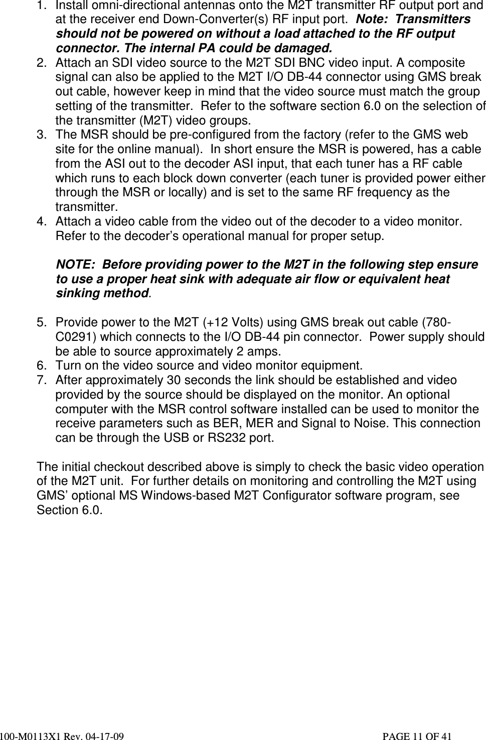  100-M0113X1 Rev. 04-17-09                                                                                                   PAGE 11 OF 41   1.  Install omni-directional antennas onto the M2T transmitter RF output port and at the receiver end Down-Converter(s) RF input port.  Note:  Transmitters should not be powered on without a load attached to the RF output connector. The internal PA could be damaged. 2.  Attach an SDI video source to the M2T SDI BNC video input. A composite signal can also be applied to the M2T I/O DB-44 connector using GMS break out cable, however keep in mind that the video source must match the group setting of the transmitter.  Refer to the software section 6.0 on the selection of the transmitter (M2T) video groups.  3.  The MSR should be pre-configured from the factory (refer to the GMS web site for the online manual).  In short ensure the MSR is powered, has a cable from the ASI out to the decoder ASI input, that each tuner has a RF cable which runs to each block down converter (each tuner is provided power either through the MSR or locally) and is set to the same RF frequency as the transmitter.  4.  Attach a video cable from the video out of the decoder to a video monitor. Refer to the decoder’s operational manual for proper setup.  NOTE:  Before providing power to the M2T in the following step ensure to use a proper heat sink with adequate air flow or equivalent heat sinking method.  5.  Provide power to the M2T (+12 Volts) using GMS break out cable (780-C0291) which connects to the I/O DB-44 pin connector.  Power supply should be able to source approximately 2 amps.   6.  Turn on the video source and video monitor equipment.  7.  After approximately 30 seconds the link should be established and video provided by the source should be displayed on the monitor. An optional computer with the MSR control software installed can be used to monitor the receive parameters such as BER, MER and Signal to Noise. This connection can be through the USB or RS232 port.   The initial checkout described above is simply to check the basic video operation of the M2T unit.  For further details on monitoring and controlling the M2T using GMS’ optional MS Windows-based M2T Configurator software program, see Section 6.0.                