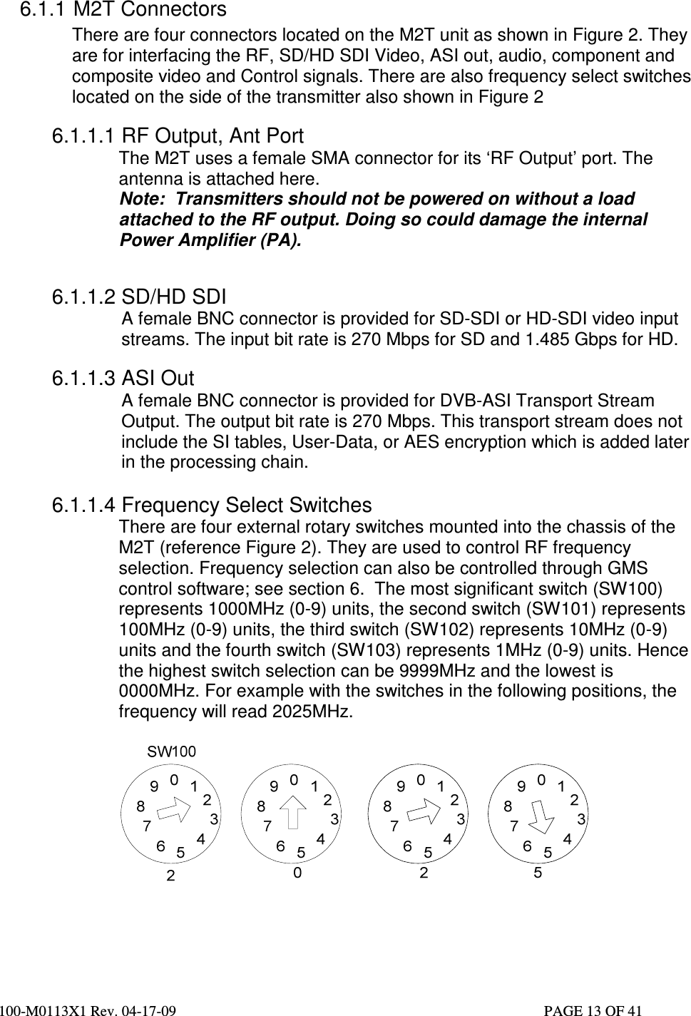  100-M0113X1 Rev. 04-17-09                                                                                                   PAGE 13 OF 41    6.1.1 M2T Connectors There are four connectors located on the M2T unit as shown in Figure 2. They are for interfacing the RF, SD/HD SDI Video, ASI out, audio, component and composite video and Control signals. There are also frequency select switches located on the side of the transmitter also shown in Figure 2  6.1.1.1 RF Output, Ant Port The M2T uses a female SMA connector for its ‘RF Output’ port. The antenna is attached here. Note:  Transmitters should not be powered on without a load attached to the RF output. Doing so could damage the internal Power Amplifier (PA).                                     6.1.1.2 SD/HD SDI  A female BNC connector is provided for SD-SDI or HD-SDI video input streams. The input bit rate is 270 Mbps for SD and 1.485 Gbps for HD.  6.1.1.3 ASI Out  A female BNC connector is provided for DVB-ASI Transport Stream Output. The output bit rate is 270 Mbps. This transport stream does not include the SI tables, User-Data, or AES encryption which is added later in the processing chain.  6.1.1.4 Frequency Select Switches There are four external rotary switches mounted into the chassis of the M2T (reference Figure 2). They are used to control RF frequency selection. Frequency selection can also be controlled through GMS control software; see section 6.  The most significant switch (SW100) represents 1000MHz (0-9) units, the second switch (SW101) represents 100MHz (0-9) units, the third switch (SW102) represents 10MHz (0-9) units and the fourth switch (SW103) represents 1MHz (0-9) units. Hence the highest switch selection can be 9999MHz and the lowest is 0000MHz. For example with the switches in the following positions, the frequency will read 2025MHz.       