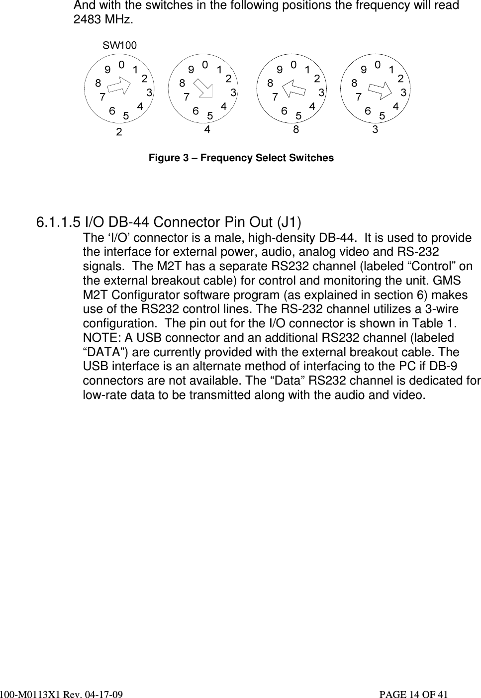  100-M0113X1 Rev. 04-17-09                                                                                                   PAGE 14 OF 41      And with the switches in the following positions the frequency will read  2483 MHz.    Figure 3 – Frequency Select Switches     6.1.1.5 I/O DB-44 Connector Pin Out (J1) The ‘I/O’ connector is a male, high-density DB-44.  It is used to provide the interface for external power, audio, analog video and RS-232 signals.  The M2T has a separate RS232 channel (labeled “Control” on the external breakout cable) for control and monitoring the unit. GMS M2T Configurator software program (as explained in section 6) makes use of the RS232 control lines. The RS-232 channel utilizes a 3-wire configuration.  The pin out for the I/O connector is shown in Table 1.  NOTE: A USB connector and an additional RS232 channel (labeled “DATA”) are currently provided with the external breakout cable. The USB interface is an alternate method of interfacing to the PC if DB-9 connectors are not available. The “Data” RS232 channel is dedicated for low-rate data to be transmitted along with the audio and video.                   