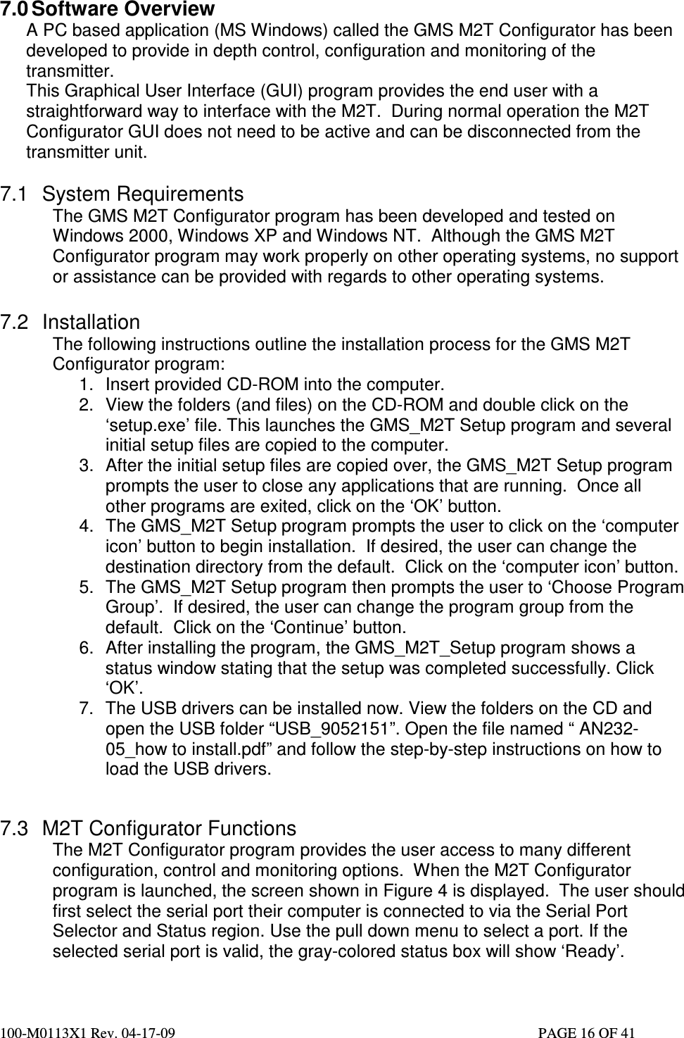  100-M0113X1 Rev. 04-17-09                                                                                                   PAGE 16 OF 41   7.0 Software Overview A PC based application (MS Windows) called the GMS M2T Configurator has been developed to provide in depth control, configuration and monitoring of the transmitter.  This Graphical User Interface (GUI) program provides the end user with a straightforward way to interface with the M2T.  During normal operation the M2T Configurator GUI does not need to be active and can be disconnected from the transmitter unit.  7.1  System Requirements The GMS M2T Configurator program has been developed and tested on Windows 2000, Windows XP and Windows NT.  Although the GMS M2T Configurator program may work properly on other operating systems, no support or assistance can be provided with regards to other operating systems.  7.2  Installation The following instructions outline the installation process for the GMS M2T Configurator program: 1.  Insert provided CD-ROM into the computer. 2.  View the folders (and files) on the CD-ROM and double click on the ‘setup.exe’ file. This launches the GMS_M2T Setup program and several initial setup files are copied to the computer. 3.  After the initial setup files are copied over, the GMS_M2T Setup program prompts the user to close any applications that are running.  Once all other programs are exited, click on the ‘OK’ button. 4.  The GMS_M2T Setup program prompts the user to click on the ‘computer icon’ button to begin installation.  If desired, the user can change the destination directory from the default.  Click on the ‘computer icon’ button. 5.  The GMS_M2T Setup program then prompts the user to ‘Choose Program Group’.  If desired, the user can change the program group from the default.  Click on the ‘Continue’ button. 6.  After installing the program, the GMS_M2T_Setup program shows a status window stating that the setup was completed successfully. Click ‘OK’. 7.  The USB drivers can be installed now. View the folders on the CD and open the USB folder “USB_9052151”. Open the file named “ AN232-05_how to install.pdf” and follow the step-by-step instructions on how to load the USB drivers.   7.3  M2T Configurator Functions The M2T Configurator program provides the user access to many different configuration, control and monitoring options.  When the M2T Configurator program is launched, the screen shown in Figure 4 is displayed.  The user should first select the serial port their computer is connected to via the Serial Port Selector and Status region. Use the pull down menu to select a port. If the selected serial port is valid, the gray-colored status box will show ‘Ready’.  