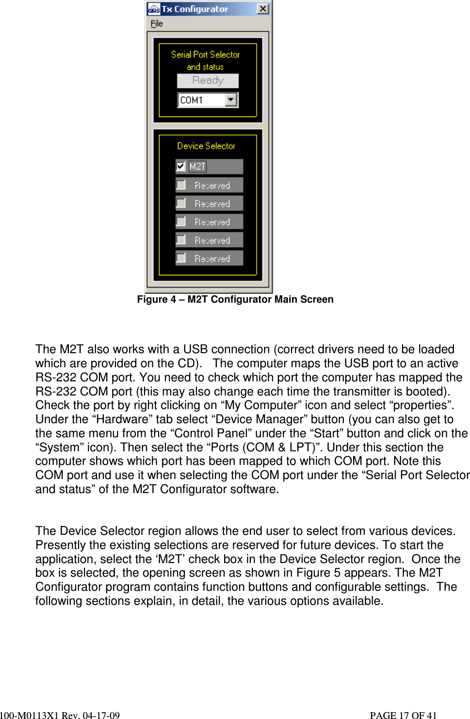  100-M0113X1 Rev. 04-17-09                                                                                                   PAGE 17 OF 41    Figure 4 – M2T Configurator Main Screen    The M2T also works with a USB connection (correct drivers need to be loaded which are provided on the CD).   The computer maps the USB port to an active RS-232 COM port. You need to check which port the computer has mapped the RS-232 COM port (this may also change each time the transmitter is booted). Check the port by right clicking on “My Computer” icon and select “properties”. Under the “Hardware” tab select “Device Manager” button (you can also get to the same menu from the “Control Panel” under the “Start” button and click on the “System” icon). Then select the “Ports (COM &amp; LPT)”. Under this section the computer shows which port has been mapped to which COM port. Note this COM port and use it when selecting the COM port under the “Serial Port Selector and status” of the M2T Configurator software.    The Device Selector region allows the end user to select from various devices. Presently the existing selections are reserved for future devices. To start the application, select the ‘M2T’ check box in the Device Selector region.  Once the box is selected, the opening screen as shown in Figure 5 appears. The M2T Configurator program contains function buttons and configurable settings.  The following sections explain, in detail, the various options available.        