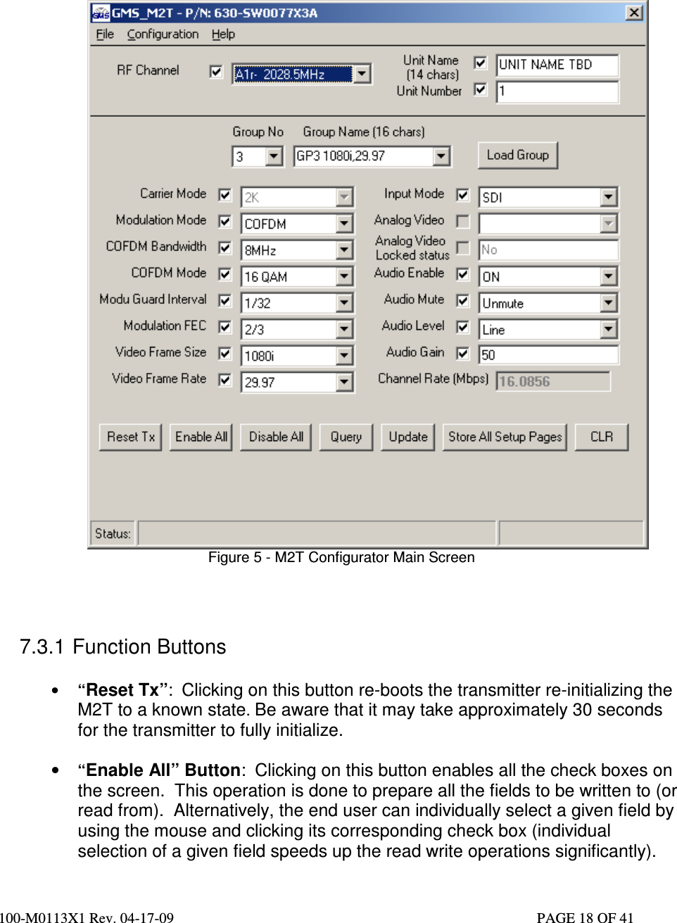  100-M0113X1 Rev. 04-17-09                                                                                                   PAGE 18 OF 41                                                                 Figure 5 - M2T Configurator Main Screen   7.3.1 Function Buttons  • “Reset Tx”:  Clicking on this button re-boots the transmitter re-initializing the M2T to a known state. Be aware that it may take approximately 30 seconds for the transmitter to fully initialize.   • “Enable All” Button:  Clicking on this button enables all the check boxes on the screen.  This operation is done to prepare all the fields to be written to (or read from).  Alternatively, the end user can individually select a given field by using the mouse and clicking its corresponding check box (individual selection of a given field speeds up the read write operations significantly). 