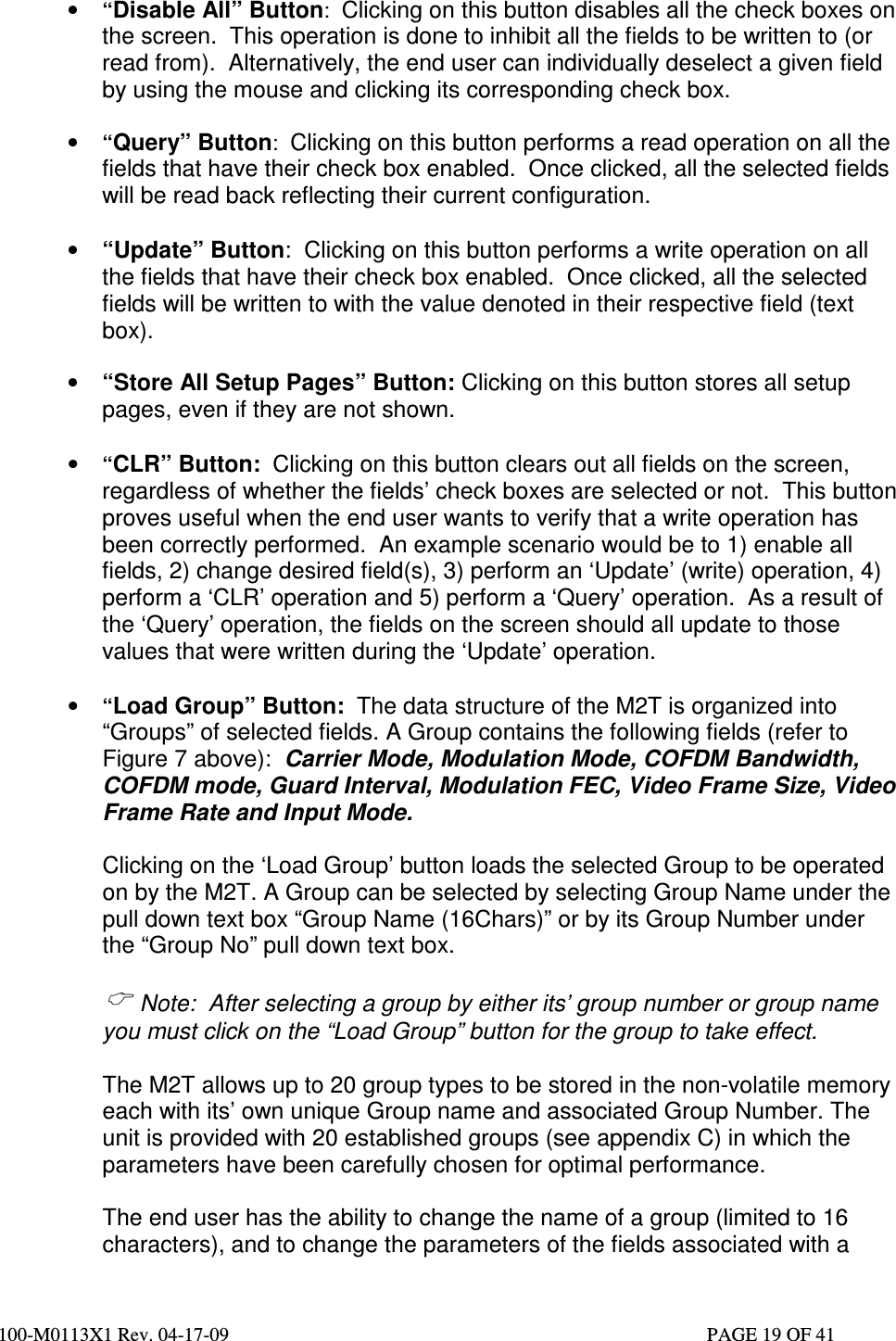  100-M0113X1 Rev. 04-17-09                                                                                                   PAGE 19 OF 41    • “Disable All” Button:  Clicking on this button disables all the check boxes on the screen.  This operation is done to inhibit all the fields to be written to (or read from).  Alternatively, the end user can individually deselect a given field by using the mouse and clicking its corresponding check box.  • “Query” Button:  Clicking on this button performs a read operation on all the fields that have their check box enabled.  Once clicked, all the selected fields will be read back reflecting their current configuration.  • “Update” Button:  Clicking on this button performs a write operation on all the fields that have their check box enabled.  Once clicked, all the selected fields will be written to with the value denoted in their respective field (text box).  • “Store All Setup Pages” Button: Clicking on this button stores all setup pages, even if they are not shown.  • “CLR” Button:  Clicking on this button clears out all fields on the screen, regardless of whether the fields’ check boxes are selected or not.  This button proves useful when the end user wants to verify that a write operation has been correctly performed.  An example scenario would be to 1) enable all fields, 2) change desired field(s), 3) perform an ‘Update’ (write) operation, 4) perform a ‘CLR’ operation and 5) perform a ‘Query’ operation.  As a result of the ‘Query’ operation, the fields on the screen should all update to those values that were written during the ‘Update’ operation.  • “Load Group” Button:  The data structure of the M2T is organized into “Groups” of selected fields. A Group contains the following fields (refer to Figure 7 above):  Carrier Mode, Modulation Mode, COFDM Bandwidth, COFDM mode, Guard Interval, Modulation FEC, Video Frame Size, Video Frame Rate and Input Mode.  Clicking on the ‘Load Group’ button loads the selected Group to be operated on by the M2T. A Group can be selected by selecting Group Name under the pull down text box “Group Name (16Chars)” or by its Group Number under the “Group No” pull down text box.     Note:  After selecting a group by either its’ group number or group name you must click on the “Load Group” button for the group to take effect.   The M2T allows up to 20 group types to be stored in the non-volatile memory each with its’ own unique Group name and associated Group Number. The unit is provided with 20 established groups (see appendix C) in which the parameters have been carefully chosen for optimal performance.   The end user has the ability to change the name of a group (limited to 16 characters), and to change the parameters of the fields associated with a 