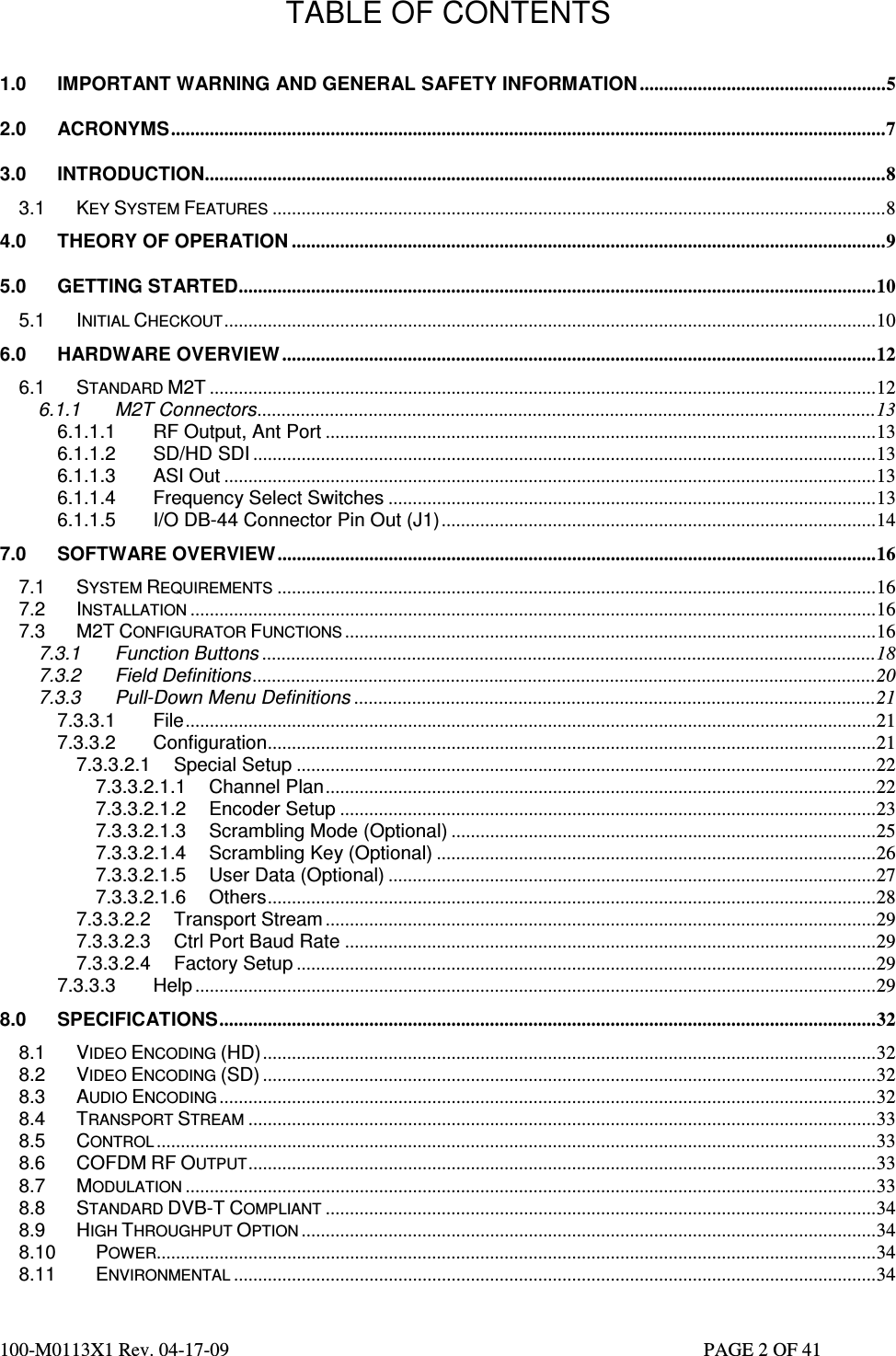  100-M0113X1 Rev. 04-17-09                                                                                                   PAGE 2 OF 41   TABLE OF CONTENTS  1.0 IMPORTANT WARNING AND GENERAL SAFETY INFORMATION ...................................................5 2.0 ACRONYMS....................................................................................................................................................7 3.0 INTRODUCTION.............................................................................................................................................8 3.1 KEY SYSTEM FEATURES ...............................................................................................................................8 4.0 THEORY OF OPERATION ...........................................................................................................................9 5.0 GETTING STARTED....................................................................................................................................10 5.1 INITIAL CHECKOUT.......................................................................................................................................10 6.0 HARDWARE OVERVIEW ...........................................................................................................................12 6.1 STANDARD M2T ..........................................................................................................................................12 6.1.1 M2T Connectors................................................................................................................................13 6.1.1.1 RF Output, Ant Port ..................................................................................................................13 6.1.1.2 SD/HD SDI .................................................................................................................................13 6.1.1.3 ASI Out .......................................................................................................................................13 6.1.1.4 Frequency Select Switches .....................................................................................................13 6.1.1.5 I/O DB-44 Connector Pin Out (J1)..........................................................................................14 7.0 SOFTWARE OVERVIEW............................................................................................................................16 7.1 SYSTEM REQUIREMENTS ............................................................................................................................16 7.2 INSTALLATION ..............................................................................................................................................16 7.3 M2T CONFIGURATOR FUNCTIONS ..............................................................................................................16 7.3.1 Function Buttons ...............................................................................................................................18 7.3.2 Field Definitions.................................................................................................................................20 7.3.3 Pull-Down Menu Definitions ............................................................................................................21 7.3.3.1 File...............................................................................................................................................21 7.3.3.2 Configuration..............................................................................................................................21 7.3.3.2.1 Special Setup ........................................................................................................................22 7.3.3.2.1.1 Channel Plan..................................................................................................................22 7.3.3.2.1.2 Encoder Setup ...............................................................................................................23 7.3.3.2.1.3 Scrambling Mode (Optional) ........................................................................................25 7.3.3.2.1.4 Scrambling Key (Optional) ...........................................................................................26 7.3.3.2.1.5 User Data (Optional) .....................................................................................................27 7.3.3.2.1.6 Others..............................................................................................................................28 7.3.3.2.2 Transport Stream ..................................................................................................................29 7.3.3.2.3 Ctrl Port Baud Rate ..............................................................................................................29 7.3.3.2.4 Factory Setup ........................................................................................................................29 7.3.3.3 Help .............................................................................................................................................29 8.0 SPECIFICATIONS........................................................................................................................................32 8.1 VIDEO ENCODING (HD)...............................................................................................................................32 8.2 VIDEO ENCODING (SD) ...............................................................................................................................32 8.3 AUDIO ENCODING ........................................................................................................................................32 8.4 TRANSPORT STREAM ..................................................................................................................................33 8.5 CONTROL .....................................................................................................................................................33 8.6 COFDM RF OUTPUT..................................................................................................................................33 8.7 MODULATION ...............................................................................................................................................33 8.8 STANDARD DVB-T COMPLIANT ..................................................................................................................34 8.9 HIGH THROUGHPUT OPTION .......................................................................................................................34 8.10 POWER.....................................................................................................................................................34 8.11 ENVIRONMENTAL .....................................................................................................................................34 