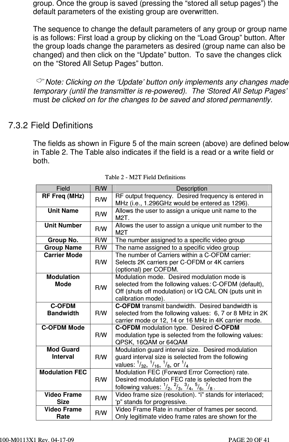  100-M0113X1 Rev. 04-17-09                                                                                                   PAGE 20 OF 41   group. Once the group is saved (pressing the “stored all setup pages”) the default parameters of the existing group are overwritten.   The sequence to change the default parameters of any group or group name is as follows: First load a group by clicking on the “Load Group” button. After the group loads change the parameters as desired (group name can also be changed) and then click on the “Update” button.  To save the changes click on the “Stored All Setup Pages” button.   Note: Clicking on the ‘Update’ button only implements any changes made temporary (until the transmitter is re-powered).  The ‘Stored All Setup Pages’ must be clicked on for the changes to be saved and stored permanently.  7.3.2 Field Definitions  The fields as shown in Figure 5 of the main screen (above) are defined below in Table 2. The Table also indicates if the field is a read or a write field or both.  Table 2 - M2T Field Definitions Field  R/W  Description RF Freq (MHz)  R/W  RF output frequency.  Desired frequency is entered in MHz (i.e., 1.296GHz would be entered as 1296). Unit Name  R/W  Allows the user to assign a unique unit name to the M2T. Unit Number  R/W  Allows the user to assign a unique unit number to the M2T Group No.  R/W  The number assigned to a specific video group Group Name  R/W  The name assigned to a specific video group Carrier Mode R/W The number of Carriers within a C-OFDM carrier: Selects 2K carriers per C-OFDM or 4K carriers (optional) per COFDM. Modulation Mode  R/W Modulation mode.  Desired modulation mode is selected from the following values: C-OFDM (default), Off (shuts off modulation) or I/Q CAL ON (puts unit in calibration mode). C-OFDM Bandwidth  R/W C-OFDM transmit bandwidth.  Desired bandwidth is selected from the following values:  6, 7 or 8 MHz in 2K carrier mode or 12, 14 or 16 MHz in 4K carrier mode. C-OFDM Mode R/W C-OFDM modulation type.  Desired C-OFDM modulation type is selected from the following values:  QPSK, 16QAM or 64QAM Mod Guard Interval  R/W Modulation guard interval size.  Desired modulation guard interval size is selected from the following values: 1/32, 1/16, 1/8, or 1/4  Modulation FEC R/W Modulation FEC (Forward Error Correction) rate.  Desired modulation FEC rate is selected from the following values: 1/2, 2/3, 3/4, 5/6, 7/8 . Video Frame Size  R/W  Video frame size (resolution). “i” stands for interlaced; ‘p” stands for progressive. Video Frame Rate  R/W  Video Frame Rate in number of frames per second. Only legitimate video frame rates are shown for the 