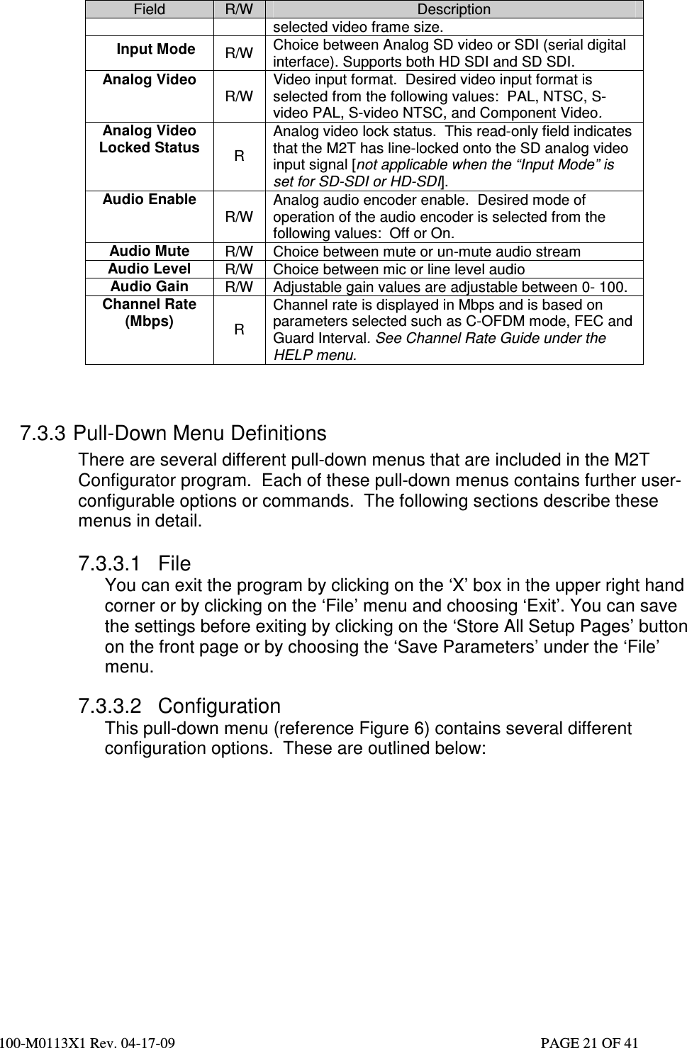  100-M0113X1 Rev. 04-17-09                                                                                                   PAGE 21 OF 41   Field  R/W  Description selected video frame size.  Input Mode  R/W  Choice between Analog SD video or SDI (serial digital interface). Supports both HD SDI and SD SDI. Analog Video R/W Video input format.  Desired video input format is selected from the following values:  PAL, NTSC, S-video PAL, S-video NTSC, and Component Video. Analog Video Locked Status  R Analog video lock status.  This read-only field indicates that the M2T has line-locked onto the SD analog video input signal [not applicable when the “Input Mode” is set for SD-SDI or HD-SDI]. Audio Enable  R/W Analog audio encoder enable.  Desired mode of operation of the audio encoder is selected from the following values:  Off or On. Audio Mute  R/W  Choice between mute or un-mute audio stream Audio Level  R/W  Choice between mic or line level audio Audio Gain   R/W  Adjustable gain values are adjustable between 0- 100. Channel Rate (Mbps) R Channel rate is displayed in Mbps and is based on parameters selected such as C-OFDM mode, FEC and Guard Interval. See Channel Rate Guide under the HELP menu.   7.3.3 Pull-Down Menu Definitions There are several different pull-down menus that are included in the M2T Configurator program.  Each of these pull-down menus contains further user-configurable options or commands.  The following sections describe these menus in detail.  7.3.3.1  File You can exit the program by clicking on the ‘X’ box in the upper right hand corner or by clicking on the ‘File’ menu and choosing ‘Exit’. You can save the settings before exiting by clicking on the ‘Store All Setup Pages’ button on the front page or by choosing the ‘Save Parameters’ under the ‘File’ menu.   7.3.3.2  Configuration This pull-down menu (reference Figure 6) contains several different configuration options.  These are outlined below: 