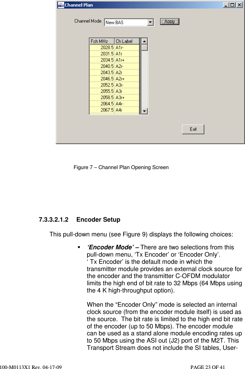  100-M0113X1 Rev. 04-17-09                                                                                                   PAGE 23 OF 41       Figure 7 – Channel Plan Opening Screen       7.3.3.2.1.2  Encoder Setup    This pull-down menu (see Figure 9) displays the following choices:   ‘Encoder Mode’ – There are two selections from this pull-down menu, ‘Tx Encoder’ or ‘Encoder Only’.  ‘ Tx Encoder’ is the default mode in which the transmitter module provides an external clock source for the encoder and the transmitter C-OFDM modulator limits the high end of bit rate to 32 Mbps (64 Mbps using the 4 K high-throughput option).  When the “Encoder Only” mode is selected an internal clock source (from the encoder module itself) is used as the source.  The bit rate is limited to the high end bit rate of the encoder (up to 50 Mbps). The encoder module can be used as a stand alone module encoding rates up to 50 Mbps using the ASI out (J2) port of the M2T. This Transport Stream does not include the SI tables, User-