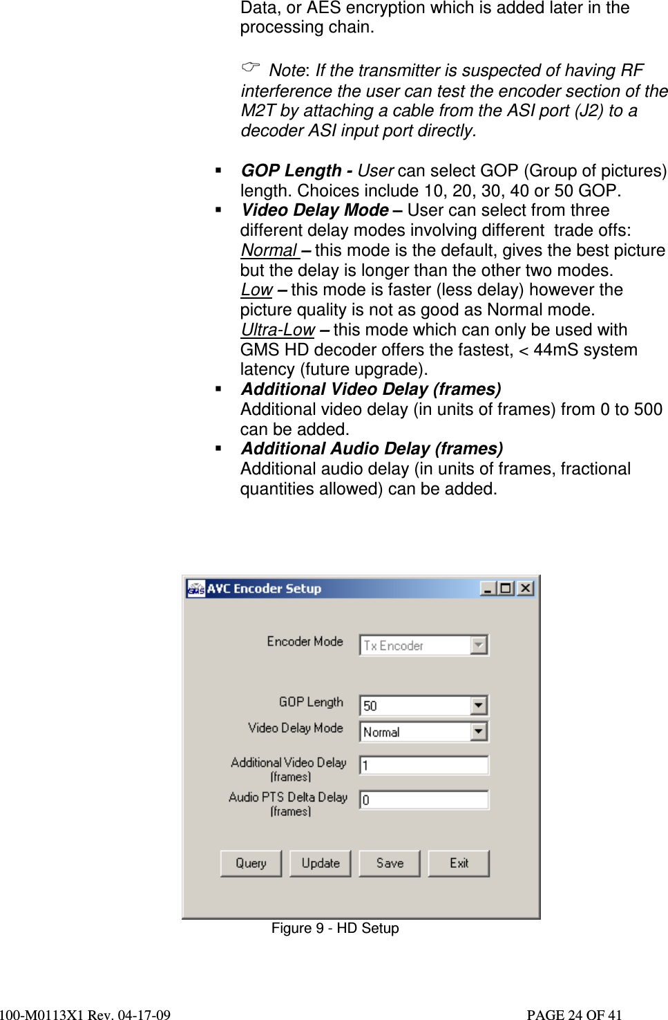  100-M0113X1 Rev. 04-17-09                                                                                                   PAGE 24 OF 41   Data, or AES encryption which is added later in the processing chain.    Note: If the transmitter is suspected of having RF interference the user can test the encoder section of the M2T by attaching a cable from the ASI port (J2) to a decoder ASI input port directly.    GOP Length - User can select GOP (Group of pictures) length. Choices include 10, 20, 30, 40 or 50 GOP.   Video Delay Mode – User can select from three different delay modes involving different  trade offs: Normal – this mode is the default, gives the best picture but the delay is longer than the other two modes.  Low – this mode is faster (less delay) however the picture quality is not as good as Normal mode. Ultra-Low – this mode which can only be used with GMS HD decoder offers the fastest, &lt; 44mS system latency (future upgrade).  Additional Video Delay (frames) Additional video delay (in units of frames) from 0 to 500 can be added.  Additional Audio Delay (frames) Additional audio delay (in units of frames, fractional quantities allowed) can be added.      Figure 9 - HD Setup   