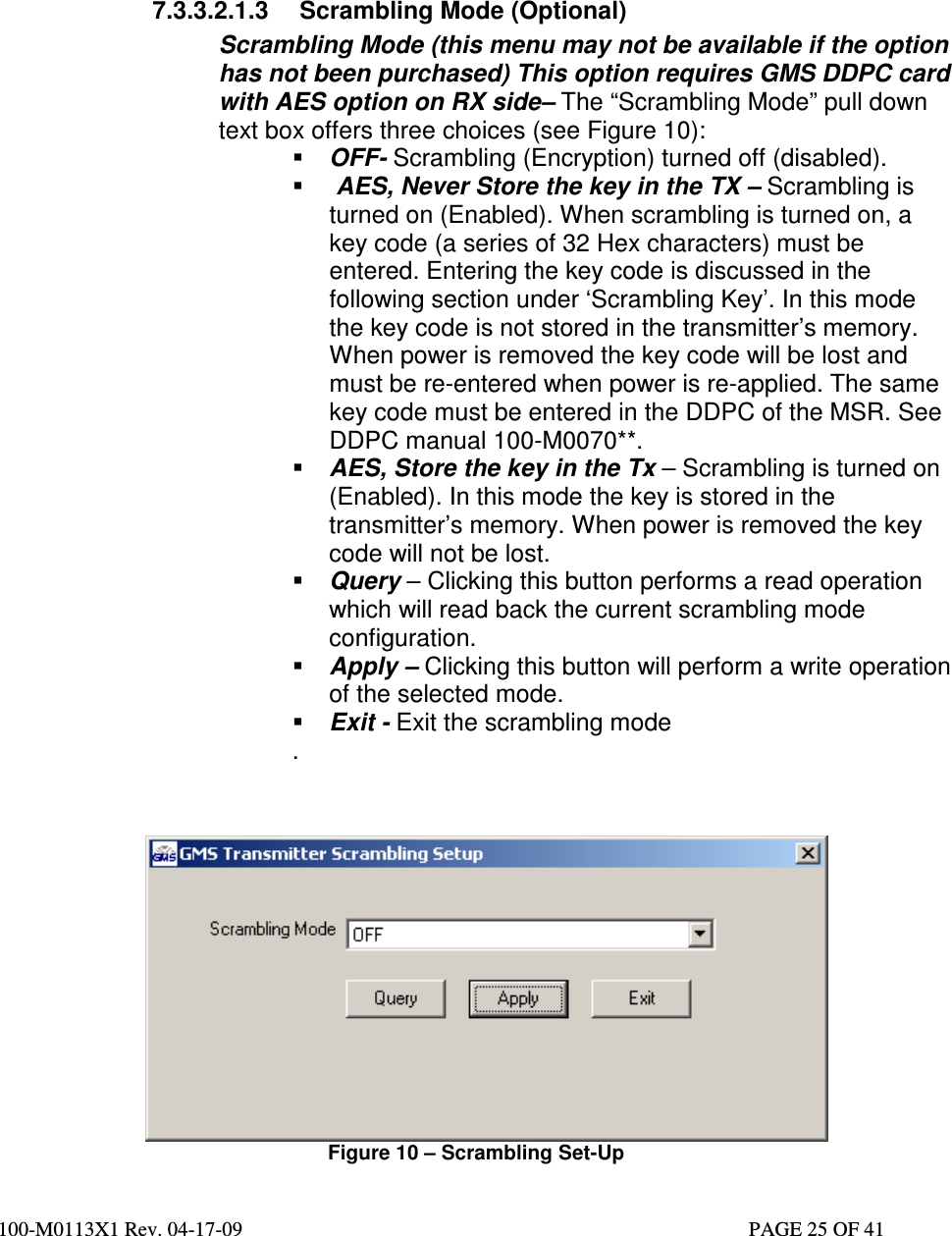  100-M0113X1 Rev. 04-17-09                                                                                                   PAGE 25 OF 41           7.3.3.2.1.3  Scrambling Mode (Optional) Scrambling Mode (this menu may not be available if the option has not been purchased) This option requires GMS DDPC card with AES option on RX side– The “Scrambling Mode” pull down text box offers three choices (see Figure 10):  OFF- Scrambling (Encryption) turned off (disabled).    AES, Never Store the key in the TX – Scrambling is turned on (Enabled). When scrambling is turned on, a key code (a series of 32 Hex characters) must be entered. Entering the key code is discussed in the following section under ‘Scrambling Key’. In this mode the key code is not stored in the transmitter’s memory. When power is removed the key code will be lost and must be re-entered when power is re-applied. The same key code must be entered in the DDPC of the MSR. See DDPC manual 100-M0070**.  AES, Store the key in the Tx – Scrambling is turned on (Enabled). In this mode the key is stored in the transmitter’s memory. When power is removed the key code will not be lost.   Query – Clicking this button performs a read operation which will read back the current scrambling mode configuration.   Apply – Clicking this button will perform a write operation of the selected mode.  Exit - Exit the scrambling mode .                                            Figure 10 – Scrambling Set-Up 