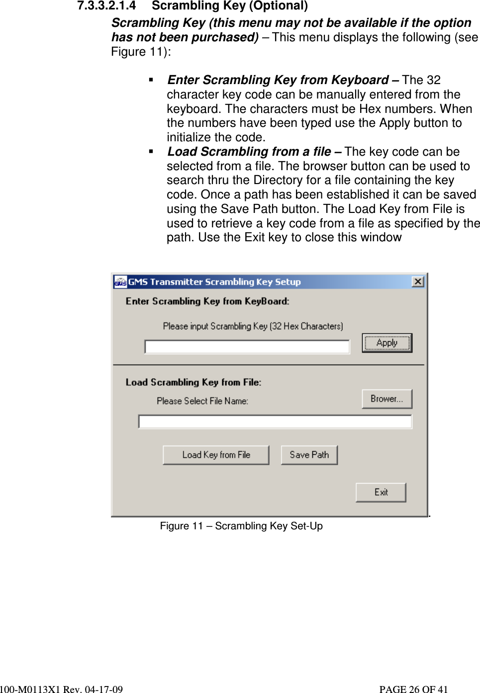  100-M0113X1 Rev. 04-17-09                                                                                                   PAGE 26 OF 41     7.3.3.2.1.4  Scrambling Key (Optional) Scrambling Key (this menu may not be available if the option has not been purchased) – This menu displays the following (see Figure 11):   Enter Scrambling Key from Keyboard – The 32 character key code can be manually entered from the keyboard. The characters must be Hex numbers. When the numbers have been typed use the Apply button to initialize the code.  Load Scrambling from a file – The key code can be selected from a file. The browser button can be used to search thru the Directory for a file containing the key code. Once a path has been established it can be saved using the Save Path button. The Load Key from File is used to retrieve a key code from a file as specified by the path. Use the Exit key to close this window   . Figure 11 – Scrambling Key Set-Up          