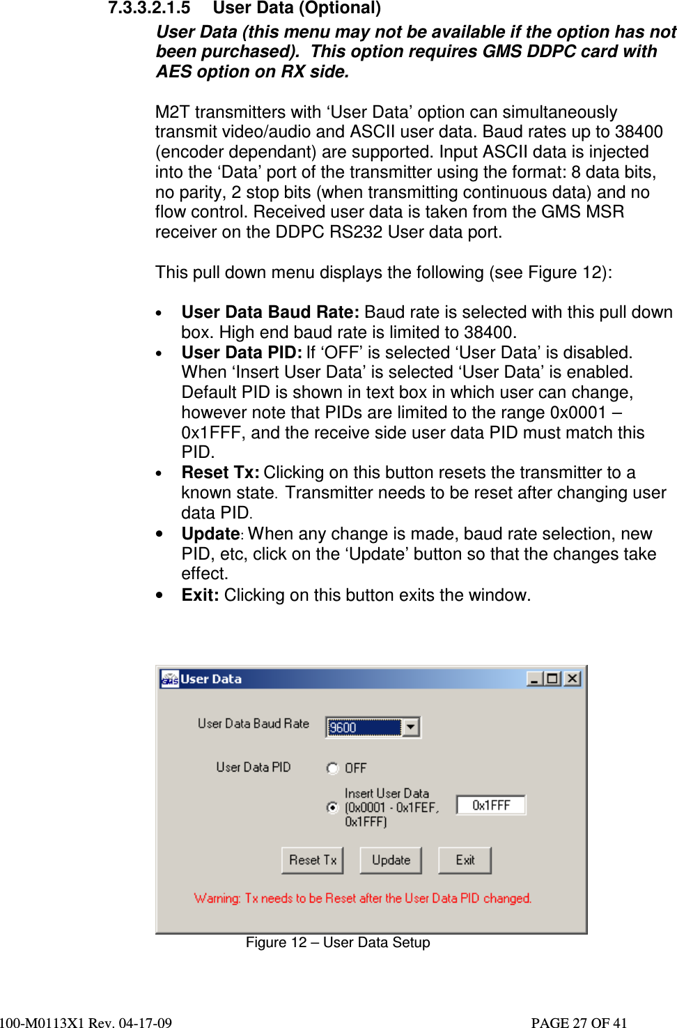  100-M0113X1 Rev. 04-17-09                                                                                                   PAGE 27 OF 41   7.3.3.2.1.5  User Data (Optional) User Data (this menu may not be available if the option has not been purchased).  This option requires GMS DDPC card with AES option on RX side.  M2T transmitters with ‘User Data’ option can simultaneously transmit video/audio and ASCII user data. Baud rates up to 38400 (encoder dependant) are supported. Input ASCII data is injected into the ‘Data’ port of the transmitter using the format: 8 data bits, no parity, 2 stop bits (when transmitting continuous data) and no flow control. Received user data is taken from the GMS MSR receiver on the DDPC RS232 User data port.  This pull down menu displays the following (see Figure 12):  • User Data Baud Rate: Baud rate is selected with this pull down box. High end baud rate is limited to 38400. • User Data PID: If ‘OFF’ is selected ‘User Data’ is disabled. When ‘Insert User Data’ is selected ‘User Data’ is enabled. Default PID is shown in text box in which user can change, however note that PIDs are limited to the range 0x0001 – 0x1FFF, and the receive side user data PID must match this PID. • Reset Tx: Clicking on this button resets the transmitter to a known state.  Transmitter needs to be reset after changing user data PID.  • Update: When any change is made, baud rate selection, new PID, etc, click on the ‘Update’ button so that the changes take effect. • Exit: Clicking on this button exits the window.     Figure 12 – User Data Setup  