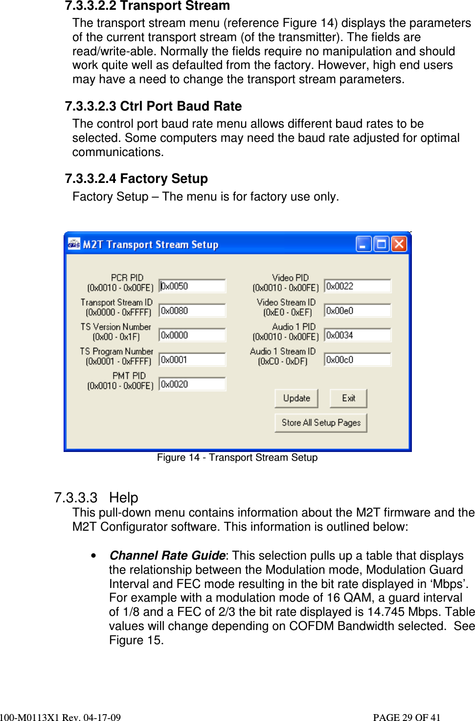  100-M0113X1 Rev. 04-17-09                                                                                                   PAGE 29 OF 41   7.3.3.2.2 Transport Stream The transport stream menu (reference Figure 14) displays the parameters of the current transport stream (of the transmitter). The fields are read/write-able. Normally the fields require no manipulation and should work quite well as defaulted from the factory. However, high end users may have a need to change the transport stream parameters. 7.3.3.2.3 Ctrl Port Baud Rate The control port baud rate menu allows different baud rates to be selected. Some computers may need the baud rate adjusted for optimal communications.  7.3.3.2.4 Factory Setup Factory Setup – The menu is for factory use only.    Figure 14 - Transport Stream Setup   7.3.3.3  Help This pull-down menu contains information about the M2T firmware and the M2T Configurator software. This information is outlined below:  • Channel Rate Guide: This selection pulls up a table that displays the relationship between the Modulation mode, Modulation Guard Interval and FEC mode resulting in the bit rate displayed in ‘Mbps’. For example with a modulation mode of 16 QAM, a guard interval of 1/8 and a FEC of 2/3 the bit rate displayed is 14.745 Mbps. Table values will change depending on COFDM Bandwidth selected.  See Figure 15. 