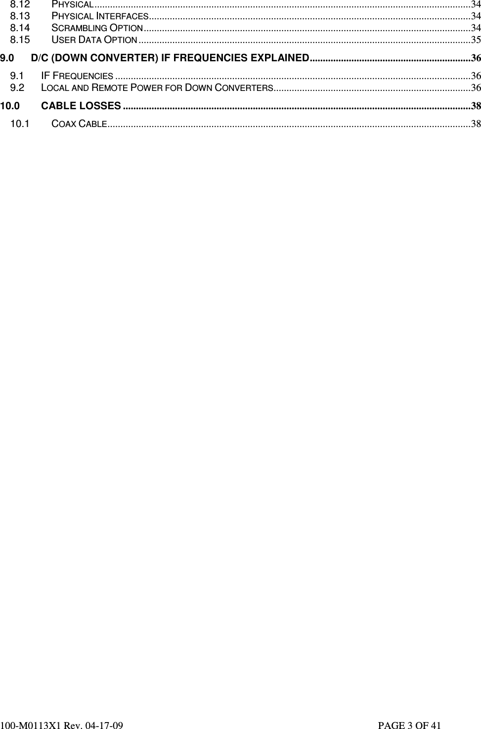  100-M0113X1 Rev. 04-17-09                                                                                                   PAGE 3 OF 41   8.12 PHYSICAL.................................................................................................................................................34 8.13 PHYSICAL INTERFACES............................................................................................................................34 8.14 SCRAMBLING OPTION..............................................................................................................................34 8.15 USER DATA OPTION ................................................................................................................................35 9.0 D/C (DOWN CONVERTER) IF FREQUENCIES EXPLAINED..............................................................36 9.1 IF FREQUENCIES .........................................................................................................................................36 9.2 LOCAL AND REMOTE POWER FOR DOWN CONVERTERS............................................................................36 10.0 CABLE LOSSES ......................................................................................................................................38 10.1 COAX CABLE............................................................................................................................................38                             