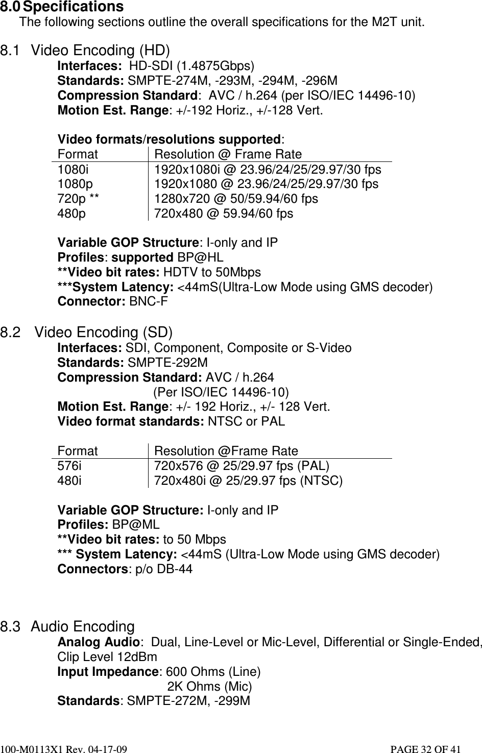  100-M0113X1 Rev. 04-17-09                                                                                                   PAGE 32 OF 41   8.0 Specifications The following sections outline the overall specifications for the M2T unit.  8.1  Video Encoding (HD) Interfaces:  HD-SDI (1.4875Gbps) Standards: SMPTE-274M, -293M, -294M, -296M Compression Standard:  AVC / h.264 (per ISO/IEC 14496-10) Motion Est. Range: +/-192 Horiz., +/-128 Vert.  Video formats/resolutions supported: Format  Resolution @ Frame Rate 1080i  1920x1080i @ 23.96/24/25/29.97/30 fps 1080p  1920x1080 @ 23.96/24/25/29.97/30 fps 720p **  1280x720 @ 50/59.94/60 fps 480p  720x480 @ 59.94/60 fps  Variable GOP Structure: I-only and IP Profiles: supported BP@HL **Video bit rates: HDTV to 50Mbps ***System Latency: &lt;44mS(Ultra-Low Mode using GMS decoder) Connector: BNC-F  8.2  Video Encoding (SD) Interfaces: SDI, Component, Composite or S-Video Standards: SMPTE-292M Compression Standard: AVC / h.264 (Per ISO/IEC 14496-10) Motion Est. Range: +/- 192 Horiz., +/- 128 Vert. Video format standards: NTSC or PAL  Format  Resolution @Frame Rate 576i  720x576 @ 25/29.97 fps (PAL) 480i  720x480i @ 25/29.97 fps (NTSC)  Variable GOP Structure: I-only and IP Profiles: BP@ML **Video bit rates: to 50 Mbps *** System Latency: &lt;44mS (Ultra-Low Mode using GMS decoder) Connectors: p/o DB-44    8.3  Audio Encoding Analog Audio:  Dual, Line-Level or Mic-Level, Differential or Single-Ended, Clip Level 12dBm Input Impedance: 600 Ohms (Line)            2K Ohms (Mic) Standards: SMPTE-272M, -299M 