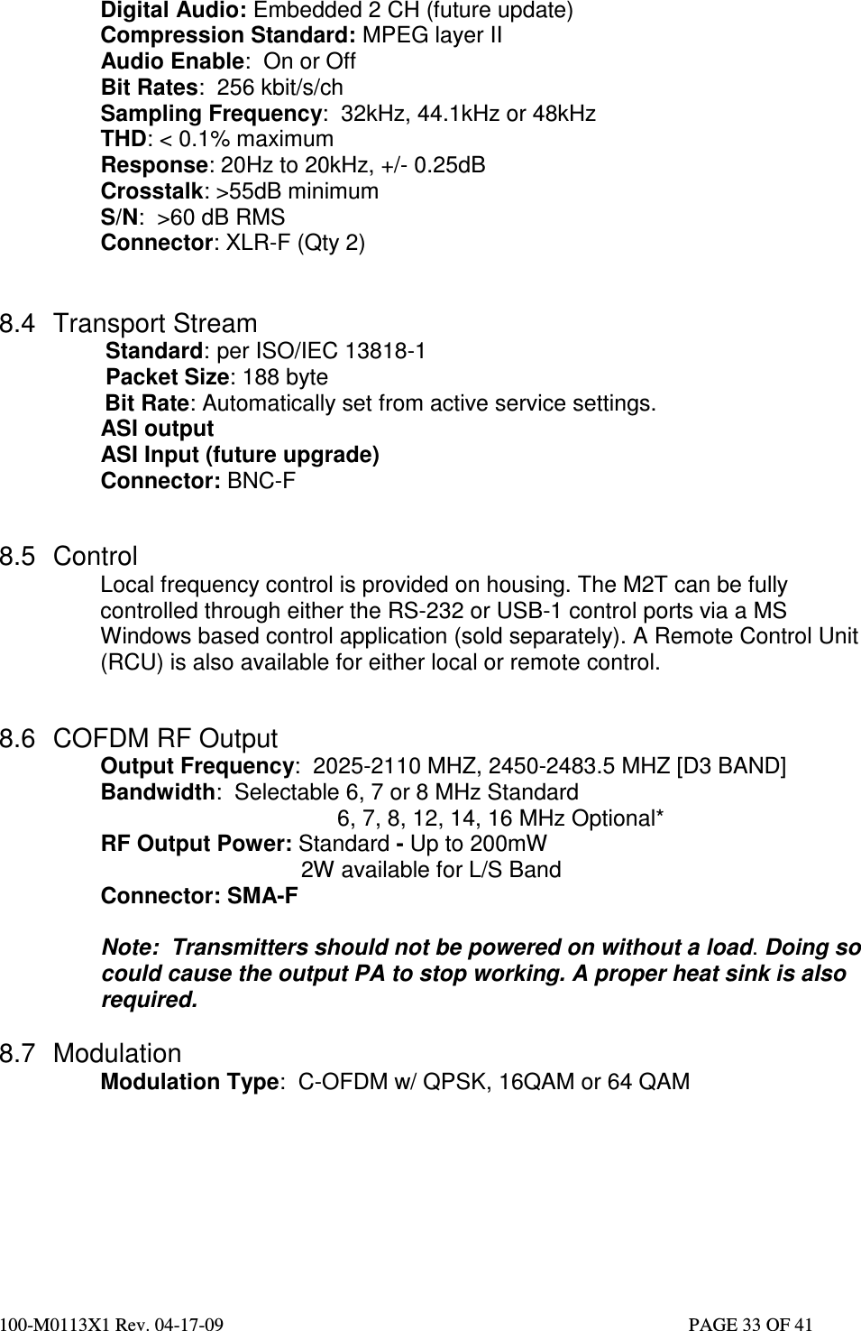  100-M0113X1 Rev. 04-17-09                                                                                                   PAGE 33 OF 41   Digital Audio: Embedded 2 CH (future update) Compression Standard: MPEG layer II  Audio Enable:  On or Off Bit Rates:  256 kbit/s/ch Sampling Frequency:  32kHz, 44.1kHz or 48kHz THD: &lt; 0.1% maximum Response: 20Hz to 20kHz, +/- 0.25dB Crosstalk: &gt;55dB minimum S/N:  &gt;60 dB RMS Connector: XLR-F (Qty 2)   8.4  Transport Stream                  Standard: per ISO/IEC 13818-1                  Packet Size: 188 byte       Bit Rate: Automatically set from active service settings. ASI output  ASI Input (future upgrade) Connector: BNC-F        8.5  Control Local frequency control is provided on housing. The M2T can be fully controlled through either the RS-232 or USB-1 control ports via a MS Windows based control application (sold separately). A Remote Control Unit (RCU) is also available for either local or remote control.    8.6  COFDM RF Output Output Frequency:  2025-2110 MHZ, 2450-2483.5 MHZ [D3 BAND] Bandwidth:  Selectable 6, 7 or 8 MHz Standard    6, 7, 8, 12, 14, 16 MHz Optional* RF Output Power: Standard - Up to 200mW      2W available for L/S Band Connector: SMA-F  Note:  Transmitters should not be powered on without a load. Doing so could cause the output PA to stop working. A proper heat sink is also required.  8.7  Modulation   Modulation Type:  C-OFDM w/ QPSK, 16QAM or 64 QAM      